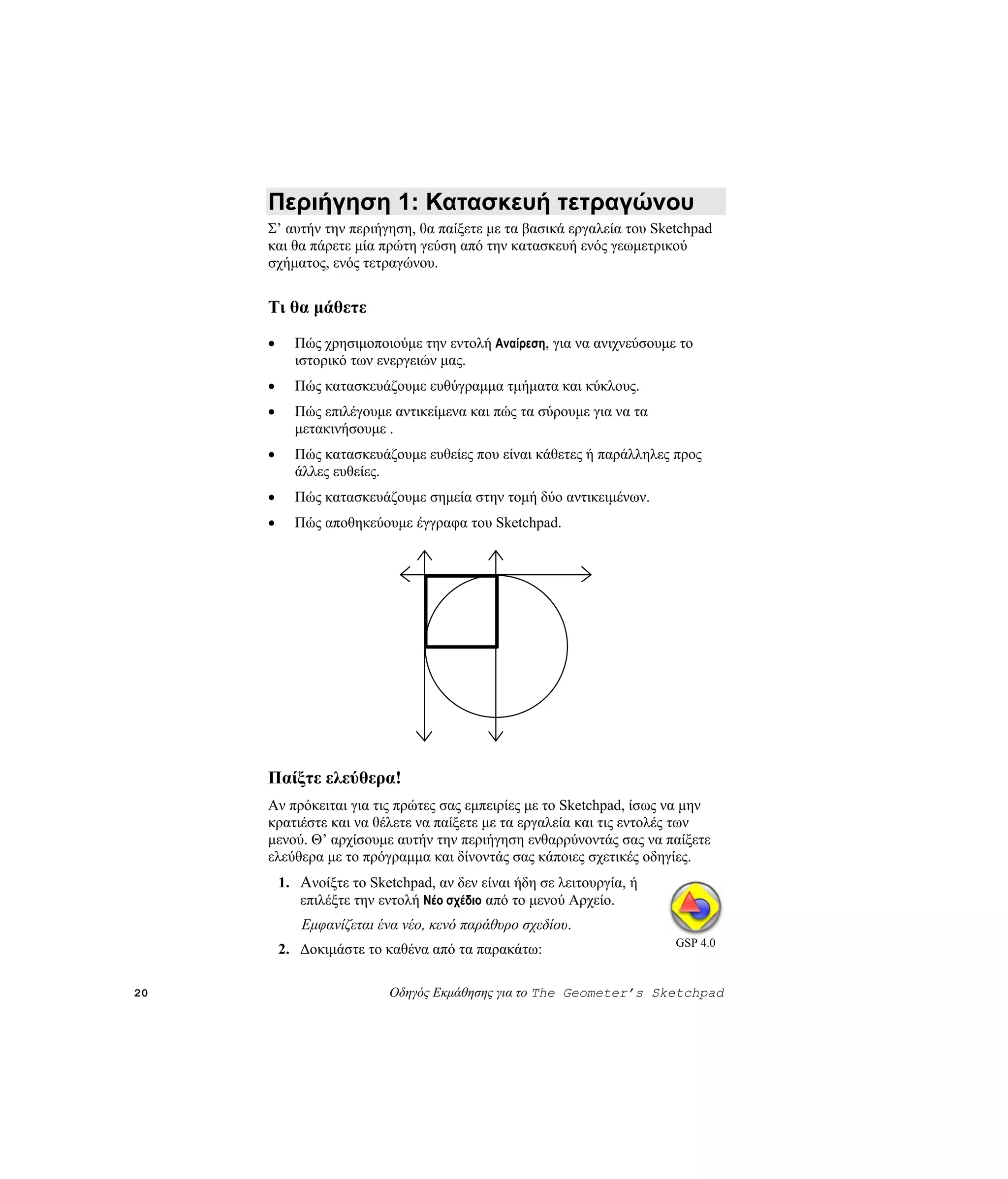 Περιήγηση 1: Κατασκευή τετραγώνου
     Σ’ αυτήν την περιήγηση, θα παίξετε με τα βασικά εργαλεία του Sketchpad
     και θα πάρετε μία πρώτη γεύση από την κατασκευή ενός γεωμετρικού
     σχήματος, ενός τετραγώνου.


     Τι θα μάθετε
     •     Πώς χρησιμοποιούμε την εντολή Αναίρεση, για να ανιχνεύσουμε το
           ιστορικό των ενεργειών μας.
     •     Πώς κατασκευάζουμε ευθύγραμμα τμήματα και κύκλους.
     •     Πώς επιλέγουμε αντικείμενα και πώς τα σύρουμε για να τα
           μετακινήσουμε .
     •     Πώς κατασκευάζουμε ευθείες που είναι κάθετες ή παράλληλες προς
           άλλες ευθείες.
     •     Πώς κατασκευάζουμε σημεία στην τομή δύο αντικειμένων.
     •     Πώς αποθηκεύουμε έγγραφα του Sketchpad.




     Παίξτε ελεύθερα!
     Αν πρόκειται για τις πρώτες σας εμπειρίες με το Sketchpad, ίσως να μην
     κρατιέστε και να θέλετε να παίξετε με τα εργαλεία και τις εντολές των
     μενού. Θ’ αρχίσουμε αυτήν την περιήγηση ενθαρρύνοντάς σας να παίξετε
     ελεύθερα με το πρόγραμμα και δίνοντάς σας κάποιες σχετικές οδηγίες.
         1. Ανοίξτε το Sketchpad, αν δεν είναι ήδη σε λειτουργία, ή
            επιλέξτε την εντολή Νέο σχέδιο από το μενού Αρχείο.
            Εμφανίζεται ένα νέο, κενό παράθυρο σχεδίου.
                                                                      GSP 4.0
         2. Δοκιμάστε το καθένα από τα παρακάτω:

20                        Οδηγός Εκμάθησης για το The Geometer’s Sketchpad
 