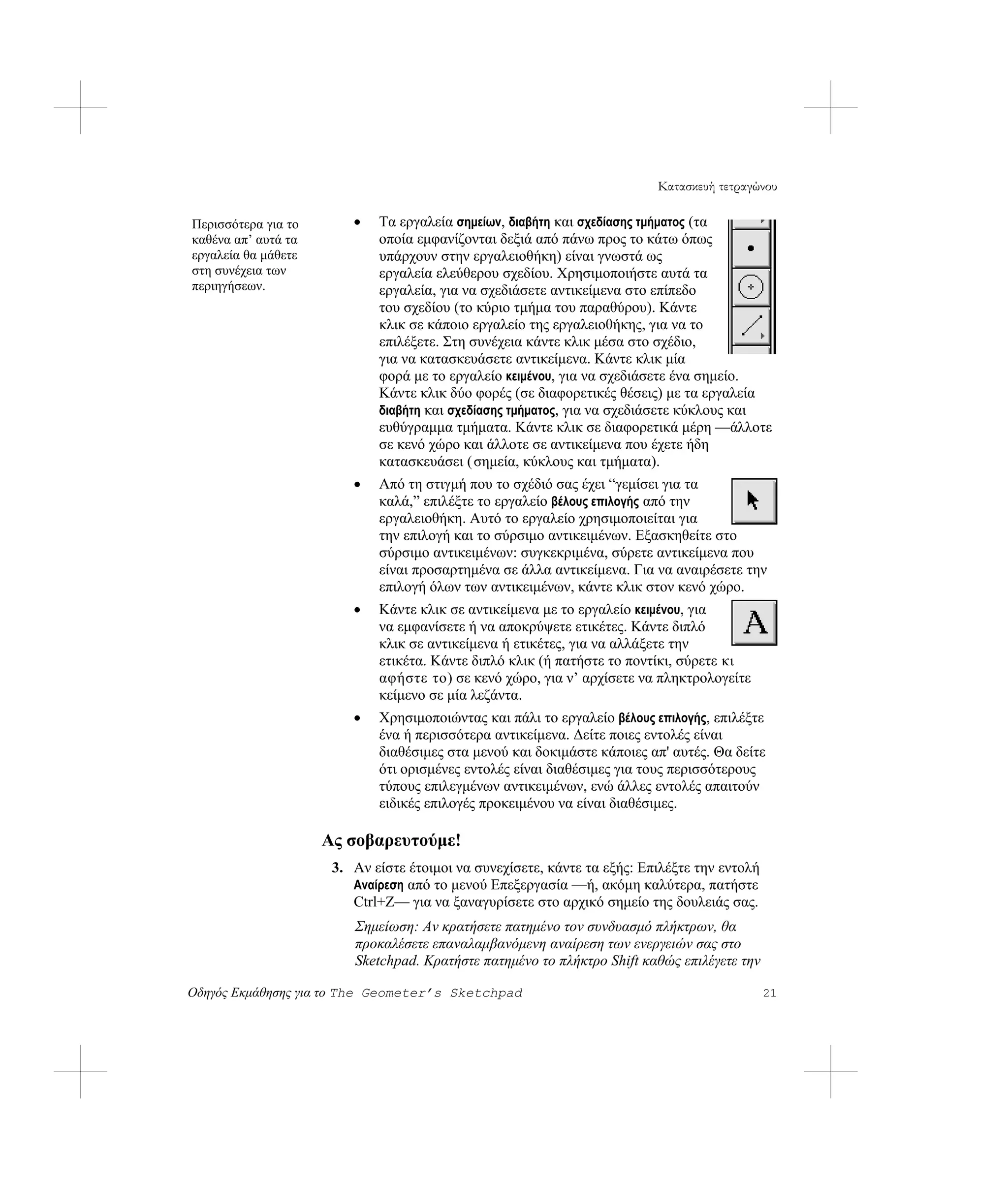 Κατασκευή τετραγώνου

Περισσότερα για το       •   Τα εργαλεία σημείων, διαβήτη και σχεδίασης τμήματος (τα
καθένα απ’ αυτά τα           οποία εμφανίζονται δεξιά από πάνω προς το κάτω όπως
εργαλεία θα μάθετε           υπάρχουν στην εργαλειοθήκη) είναι γνωστά ως
στη συνέχεια των             εργαλεία ελεύθερου σχεδίου. Χρησιμοποιήστε αυτά τα
περιηγήσεων.                 εργαλεία, για να σχεδιάσετε αντικείμενα στο επίπεδο
                             του σχεδίου (το κύριο τμήμα του παραθύρου). Κάντε
                             κλικ σε κάποιο εργαλείο της εργαλειοθήκης, για να το
                             επιλέξετε. Στη συνέχεια κάντε κλικ μέσα στο σχέδιο,
                             για να κατασκευάσετε αντικείμενα. Κάντε κλικ μία
                             φορά με το εργαλείο κειμένου, για να σχεδιάσετε ένα σημείο.
                             Κάντε κλικ δύο φορές (σε διαφορετικές θέσεις) με τα εργαλεία
                             διαβήτη και σχεδίασης τμήματος, για να σχεδιάσετε κύκλους και
                             ευθύγραμμα τμήματα. Κάντε κλικ σε διαφορετικά μέρη —άλλοτε
                             σε κενό χώρο και άλλοτε σε αντικείμενα που έχετε ήδη
                             κατασκευάσει ( σημεία, κύκλους και τμήματα).
                         •   Από τη στιγμή που το σχέδιό σας έχει “γεμίσει για τα
                             καλά,” επιλέξτε το εργαλείο βέλους επιλογής από την
                             εργαλειοθήκη. Αυτό το εργαλείο χρησιμοποιείται για
                             την επιλογή και το σύρσιμο αντικειμένων. Εξασκηθείτε στο
                             σύρσιμο αντικειμένων: συγκεκριμένα, σύρετε αντικείμενα που
                             είναι προσαρτημένα σε άλλα αντικείμενα. Για να αναιρέσετε την
                             επιλογή όλων των αντικειμένων, κάντε κλικ στον κενό χώρο.
                         •   Κάντε κλικ σε αντικείμενα με το εργαλείο κειμένου, για
                             να εμφανίσετε ή να αποκρύψετε ετικέτες. Κάντε διπλό
                             κλικ σε αντικείμενα ή ετικέτες, για να αλλάξετε την
                             ετικέτα. Κάντε διπλό κλικ (ή πατήστε το ποντίκι, σύρετε κι
                             αφήστε το) σε κενό χώρο, για ν’ αρχίσετε να πληκτρολογείτε
                             κείμενο σε μία λεζάντα.
                         •   Χρησιμοποιώντας και πάλι το εργαλείο βέλους επιλογής, επιλέξτε
                             ένα ή περισσότερα αντικείμενα. Δείτε ποιες εντολές είναι
                             διαθέσιμες στα μενού και δοκιμάστε κάποιες απ' αυτές. Θα δείτε
                             ότι ορισμένες εντολές είναι διαθέσιμες για τους περισσότερους
                             τύπους επιλεγμένων αντικειμένων, ενώ άλλες εντολές απαιτούν
                             ειδικές επιλογές προκειμένου να είναι διαθέσιμες.

                     Ας σοβαρευτούμε!
                      3. Αν είστε έτοιμοι να συνεχίσετε, κάντε τα εξής: Επιλέξτε την εντολή
                         Αναίρεση από το μενού Επεξεργασία —ή, ακόμη καλύτερα, πατήστε
                         Ctrl+Z— για να ξαναγυρίσετε στο αρχικό σημείο της δουλειάς σας.
                         Σημείωση: Αν κρατήσετε πατημένο τον συνδυασμό πλήκτρων, θα
                         προκαλέσετε επαναλαμβανόμενη αναίρεση των ενεργειών σας στο
                         Sketchpad. Κρατήστε πατημένο το πλήκτρο Shift καθώς επιλέγετε την

Οδηγός Εκμάθησης για το The Geometer’s Sketchpad                                              21
 