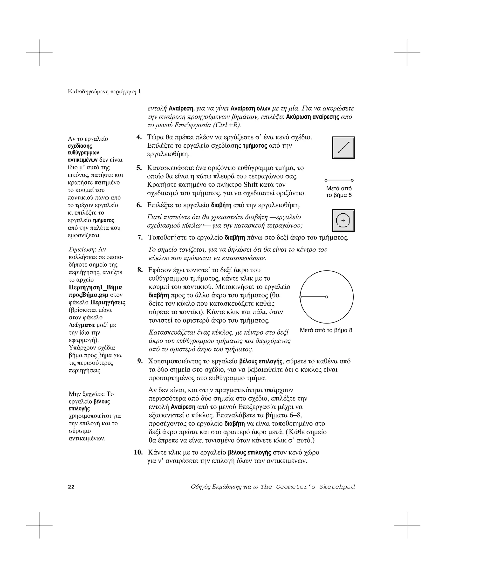 Καθοδηγούμενη περιήγηση 1

                             εντολή Αναίρεση, για να γίνει Αναίρεση όλων με τη μία. Για να ακυρώσετε
                             την αναίρεση προηγούμενων βημάτων, επιλέξτε Ακύρωση αναίρεσης από
                             το μενού Επεξεργασία (Ctrl +R).
Αν το εργαλείο           4. Τώρα θα πρέπει πλέον να εργάζεστε σ’ ένα κενό σχέδιο.
σχεδίασης                   Επιλέξτε το εργαλείο σχεδίασης τμήματος από την
ευθύγραμμων                 εργαλειοθήκη.
αντικειμένων δεν είναι
ίδιο μ’ αυτό της         5. Κατασκευάσετε ένα οριζόντιο ευθύγραμμο τμήμα, το
εικόνας, πατήστε και        οποίο θα είναι η κάτω πλευρά του τετραγώνου σας.
κρατήστε πατημένο           Κρατήστε πατημένο το πλήκτρο Shift κατά τον
το κουμπί του                                                                             Μετά από
                            σχεδιασμό του τμήματος, για να σχεδιαστεί οριζόντιο.          το βήμα 5
ποντικιού πάνω από
το τρέχον εργαλείο       6. Επιλέξτε το εργαλείο διαβήτη από την εργαλειοθήκη.
κι επιλέξτε το
εργαλείο τμήματος            Γιατί πιστεύετε ότι θα χρειαστείτε διαβήτη —εργαλείο
από την παλέτα που           σχεδιασμού κύκλων— για την κατασκευή τετραγώνου;
εμφανίζεται.              7. Τοποθετήστε το εργαλείο διαβήτη πάνω στο δεξί άκρο του τμήματος.
Σημείωση: Αν                 Το σημείο τονίζεται, για να δηλώσει ότι θα είναι το κέντρο του
κολλήσετε σε οποιο-          κύκλου που πρόκειται να κατασκευάσετε.
δήποτε σημείο της
περιήγησης, ανοίξτε       8. Εφόσον έχει τονιστεί το δεξί άκρο του
το αρχείο                    ευθύγραμμου τμήματος, κάντε κλικ με το
Περιήγηση1_Βήμα              κουμπί του ποντικιού. Μετακινήστε το εργαλείο
προςΒήμα.gsp στον            διαβήτη προς το άλλο άκρο του τμήματος (θα
φάκελο Περιηγήσεις           δείτε τον κύκλο που κατασκευάζετε καθώς
(βρίσκεται μέσα              σύρετε το ποντίκι). Κάντε κλικ και πάλι, όταν
στον φάκελο                  τονιστεί το αριστερό άκρο του τμήματος.
Δείγματα μαζί με
την ίδια την                 Κατασκευάζεται ένας κύκλος, με κέντρο στο δεξί      Μετά από το βήμα 8
εφαρμογή).                   άκρο του ευθύγραμμου τμήματος και διερχόμενος
Υπάρχουν σχέδια              από το αριστερό άκρο του τμήματος.
βήμα προς βήμα για
τις περισσότερες          9. Χρησιμοποιώντας το εργαλείο βέλους επιλογής, σύρετε το καθένα από
περιηγήσεις.                 τα δύο σημεία στο σχέδιο, για να βεβαιωθείτε ότι ο κύκλος είναι
                             προσαρτημένος στο ευθύγραμμο τμήμα.
                             Αν δεν είναι, και στην πραγματικότητα υπάρχουν
Μην ξεχνάτε: Το
εργαλείο βέλους              περισσότερα από δύο σημεία στο σχέδιο, επιλέξτε την
επιλογής                     εντολή Αναίρεση από το μενού Επεξεργασία μέχρι να
χρησιμοποιείται για          εξαφανιστεί ο κύκλος. Επαναλάβετε τα βήματα 6–8,
την επιλογή και το           προσέχοντας το εργαλείο διαβήτη να είναι τοποθετημένο στο
σύρσιμο                      δεξί άκρο πρώτα και στο αριστερό άκρο μετά. (Κάθε σημείο
αντικειμένων.                θα έπρεπε να είναι τονισμένο όταν κάνετε κλικ σ’ αυτό.)
                         10. Κάντε κλικ με το εργαλείο βέλους επιλογής στον κενό χώρο
                             για ν’ αναιρέσετε την επιλογή όλων των αντικειμένων.


22                                         Οδηγός Εκμάθησης για το The Geometer’s Sketchpad
 