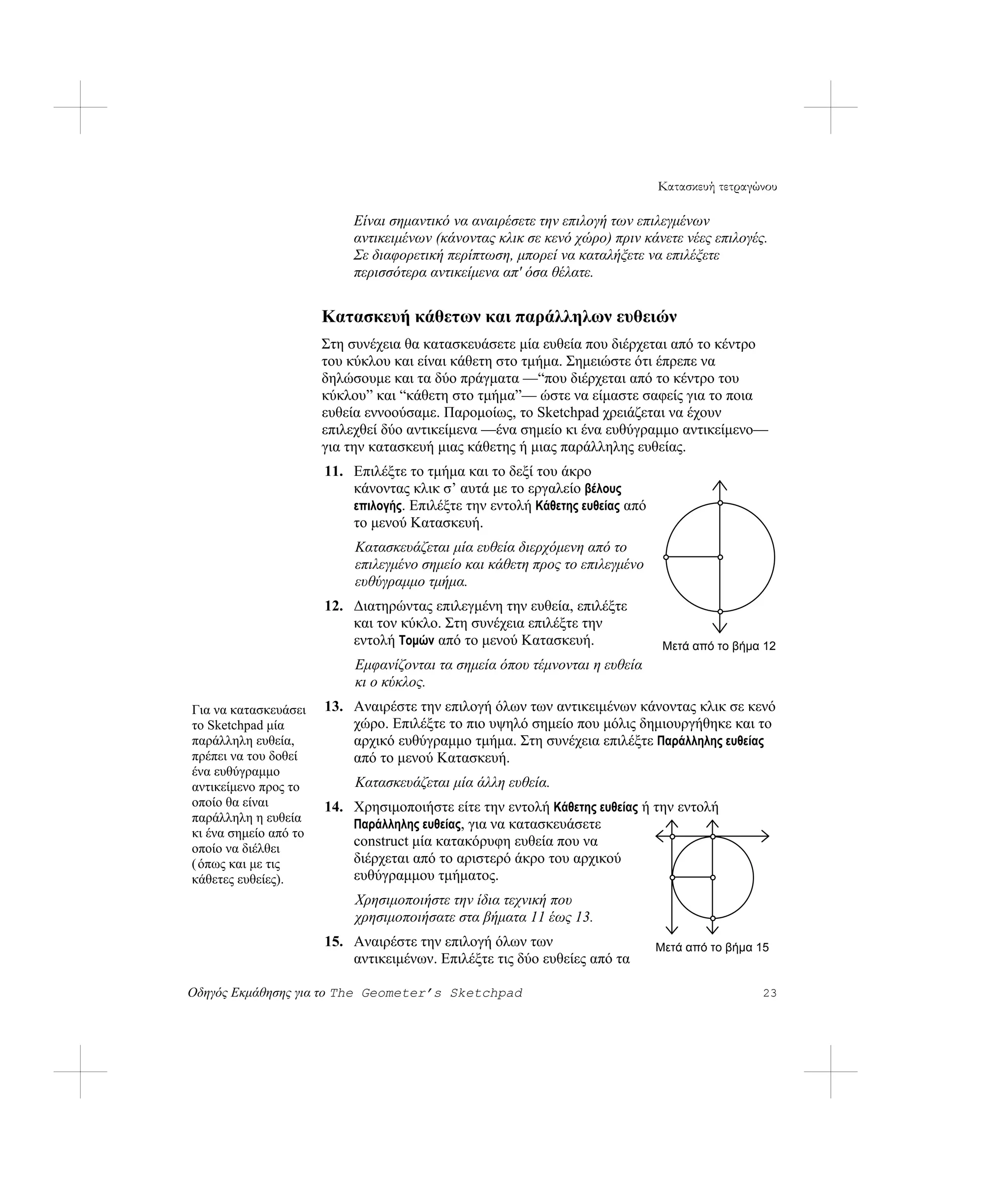 Κατασκευή τετραγώνου

                           Είναι σημαντικό να αναιρέσετε την επιλογή των επιλεγμένων
                           αντικειμένων (κάνοντας κλικ σε κενό χώρο) πριν κάνετε νέες επιλογές.
                           Σε διαφορετική περίπτωση, μπορεί να καταλήξετε να επιλέξετε
                           περισσότερα αντικείμενα απ' όσα θέλατε.


                       Κατασκευή κάθετων και παράλληλων ευθειών
                       Στη συνέχεια θα κατασκευάσετε μία ευθεία που διέρχεται από το κέντρο
                       του κύκλου και είναι κάθετη στο τμήμα. Σημειώστε ότι έπρεπε να
                       δηλώσουμε και τα δύο πράγματα —“που διέρχεται από το κέντρο του
                       κύκλου” και “κάθετη στο τμήμα”— ώστε να είμαστε σαφείς για το ποια
                       ευθεία εννοούσαμε. Παρομοίως, το Sketchpad χρειάζεται να έχουν
                       επιλεχθεί δύο αντικείμενα —ένα σημείο κι ένα ευθύγραμμο αντικείμενο—
                       για την κατασκευή μιας κάθετης ή μιας παράλληλης ευθείας.
                       11. Επιλέξτε το τμήμα και το δεξί του άκρο
                           κάνοντας κλικ σ’ αυτά με το εργαλείο βέλους
                           επιλογής. Επιλέξτε την εντολή Κάθετης ευθείας από
                           το μενού Κατασκευή.
                            Κατασκευάζεται μία ευθεία διερχόμενη από το
                            επιλεγμένο σημείο και κάθετη προς το επιλεγμένο
                            ευθύγραμμο τμήμα.
                       12. Διατηρώντας επιλεγμένη την ευθεία, επιλέξτε
                           και τον κύκλο. Στη συνέχεια επιλέξτε την
                           εντολή Τομών από το μενού Κατασκευή.                 Μετά από το βήμα 12
                            Εμφανίζονται τα σημεία όπου τέμνονται η ευθεία
                            κι ο κύκλος.
Για να κατασκευάσει    13. Αναιρέστε την επιλογή όλων των αντικειμένων κάνοντας κλικ σε κενό
το Sketchpad μία           χώρο. Επιλέξτε το πιο υψηλό σημείο που μόλις δημιουργήθηκε και το
παράλληλη ευθεία,          αρχικό ευθύγραμμο τμήμα. Στη συνέχεια επιλέξτε Παράλληλης ευθείας
πρέπει να του δοθεί        από το μενού Κατασκευή.
ένα ευθύγραμμο
αντικείμενο προς το         Κατασκευάζεται μία άλλη ευθεία.
οποίο θα είναι         14. Χρησιμοποιήστε είτε την εντολή Κάθετης ευθείας ή την εντολή
παράλληλη η ευθεία         Παράλληλης ευθείας, για να κατασκευάσετε
κι ένα σημείο από το
οποίο να διέλθει
                           construct μία κατακόρυφη ευθεία που να
( όπως και με τις          διέρχεται από το αριστερό άκρο του αρχικού
κάθετες ευθείες).          ευθύγραμμου τμήματος.
                            Χρησιμοποιήστε την ίδια τεχνική που
                            χρησιμοποιήσατε στα βήματα 11 έως 13.
                       15. Αναιρέστε την επιλογή όλων των                      Μετά από το βήμα 15
                           αντικειμένων. Επιλέξτε τις δύο ευθείες από τα

Οδηγός Εκμάθησης για το The Geometer’s Sketchpad                                                23
 