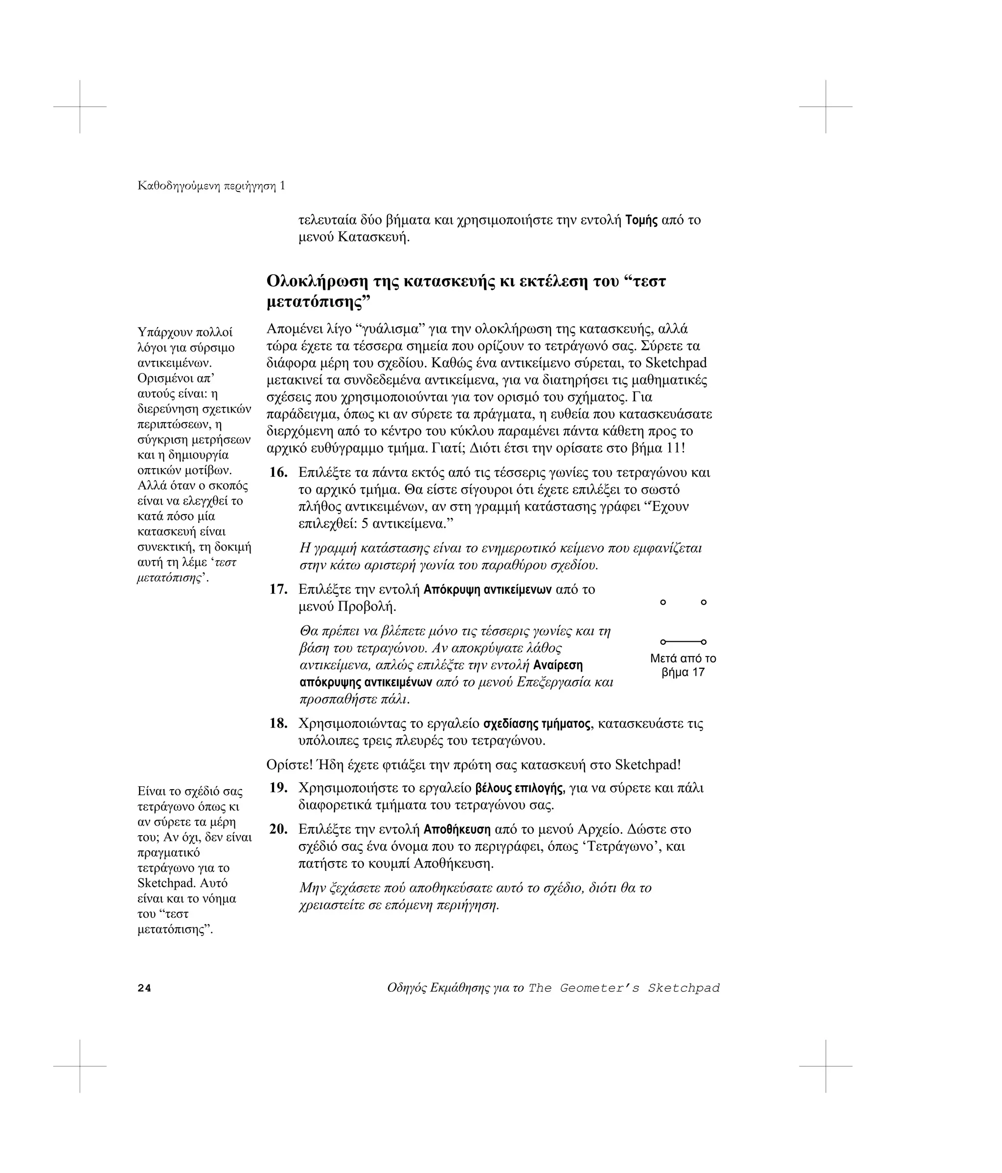 Καθοδηγούμενη περιήγηση 1

                              τελευταία δύο βήματα και χρησιμοποιήστε την εντολή Τομής από το
                              μενού Κατασκευή.


                         Ολοκλήρωση της κατασκευής κι εκτέλεση του “τεστ
                         μετατόπισης”
Υπάρχουν πολλοί          Απομένει λίγο “γυάλισμα” για την ολοκλήρωση της κατασκευής, αλλά
λόγοι για σύρσιμο        τώρα έχετε τα τέσσερα σημεία που ορίζουν το τετράγωνό σας. Σύρετε τα
αντικειμένων.            διάφορα μέρη του σχεδίου. Καθώς ένα αντικείμενο σύρεται, το Sketchpad
Ορισμένοι απ’            μετακινεί τα συνδεδεμένα αντικείμενα, για να διατηρήσει τις μαθηματικές
αυτούς είναι: η          σχέσεις που χρησιμοποιούνται για τον ορισμό του σχήματος. Για
διερεύνηση σχετικών      παράδειγμα, όπως κι αν σύρετε τα πράγματα, η ευθεία που κατασκευάσατε
περιπτώσεων, η
                         διερχόμενη από το κέντρο του κύκλου παραμένει πάντα κάθετη προς το
σύγκριση μετρήσεων
και η δημιουργία         αρχικό ευθύγραμμο τμήμα. Γιατί; Διότι έτσι την ορίσατε στο βήμα 11!
οπτικών μοτίβων.         16. Επιλέξτε τα πάντα εκτός από τις τέσσερις γωνίες του τετραγώνου και
Αλλά όταν ο σκοπός           το αρχικό τμήμα. Θα είστε σίγουροι ότι έχετε επιλέξει το σωστό
είναι να ελεγχθεί το         πλήθος αντικειμένων, αν στη γραμμή κατάστασης γράφει “Έχουν
κατά πόσο μία
                             επιλεχθεί: 5 αντικείμενα.”
κατασκευή είναι
συνεκτική, τη δοκιμή          Η γραμμή κατάστασης είναι το ενημερωτικό κείμενο που εμφανίζεται
αυτή τη λέμε ‘τεστ            στην κάτω αριστερή γωνία του παραθύρου σχεδίου.
μετατόπισης’.
                         17. Επιλέξτε την εντολή Απόκρυψη αντικείμενων από το
                             μενού Προβολή.
                              Θα πρέπει να βλέπετε μόνο τις τέσσερις γωνίες και τη
                              βάση του τετραγώνου. Αν αποκρύψατε λάθος
                                                                                      Μετά από το
                              αντικείμενα, απλώς επιλέξτε την εντολή Αναίρεση          βήμα 17
                              απόκρυψης αντικειμένων από το μενού Επεξεργασία και
                              προσπαθήστε πάλι.
                         18. Χρησιμοποιώντας το εργαλείο σχεδίασης τμήματος, κατασκευάστε τις
                             υπόλοιπες τρεις πλευρές του τετραγώνου.
                         Ορίστε! Ήδη έχετε φτιάξει την πρώτη σας κατασκευή στο Sketchpad!
Είναι το σχέδιό σας      19. Χρησιμοποιήστε το εργαλείο βέλους επιλογής, για να σύρετε και πάλι
τετράγωνο όπως κι            διαφορετικά τμήματα του τετραγώνου σας.
αν σύρετε τα μέρη
                         20. Επιλέξτε την εντολή Αποθήκευση από το μενού Αρχείο. Δώστε στο
του; Αν όχι, δεν είναι
πραγματικό                   σχέδιό σας ένα όνομα που το περιγράφει, όπως ‘Τετράγωνο’, και
τετράγωνο για το             πατήστε το κουμπί Αποθήκευση.
Sketchpad. Αυτό               Μην ξεχάσετε πού αποθηκεύσατε αυτό το σχέδιο, διότι θα το
είναι και το νόημα
                              χρειαστείτε σε επόμενη περιήγηση.
του “τεστ
μετατόπισης”.



24                                          Οδηγός Εκμάθησης για το The Geometer’s Sketchpad
 