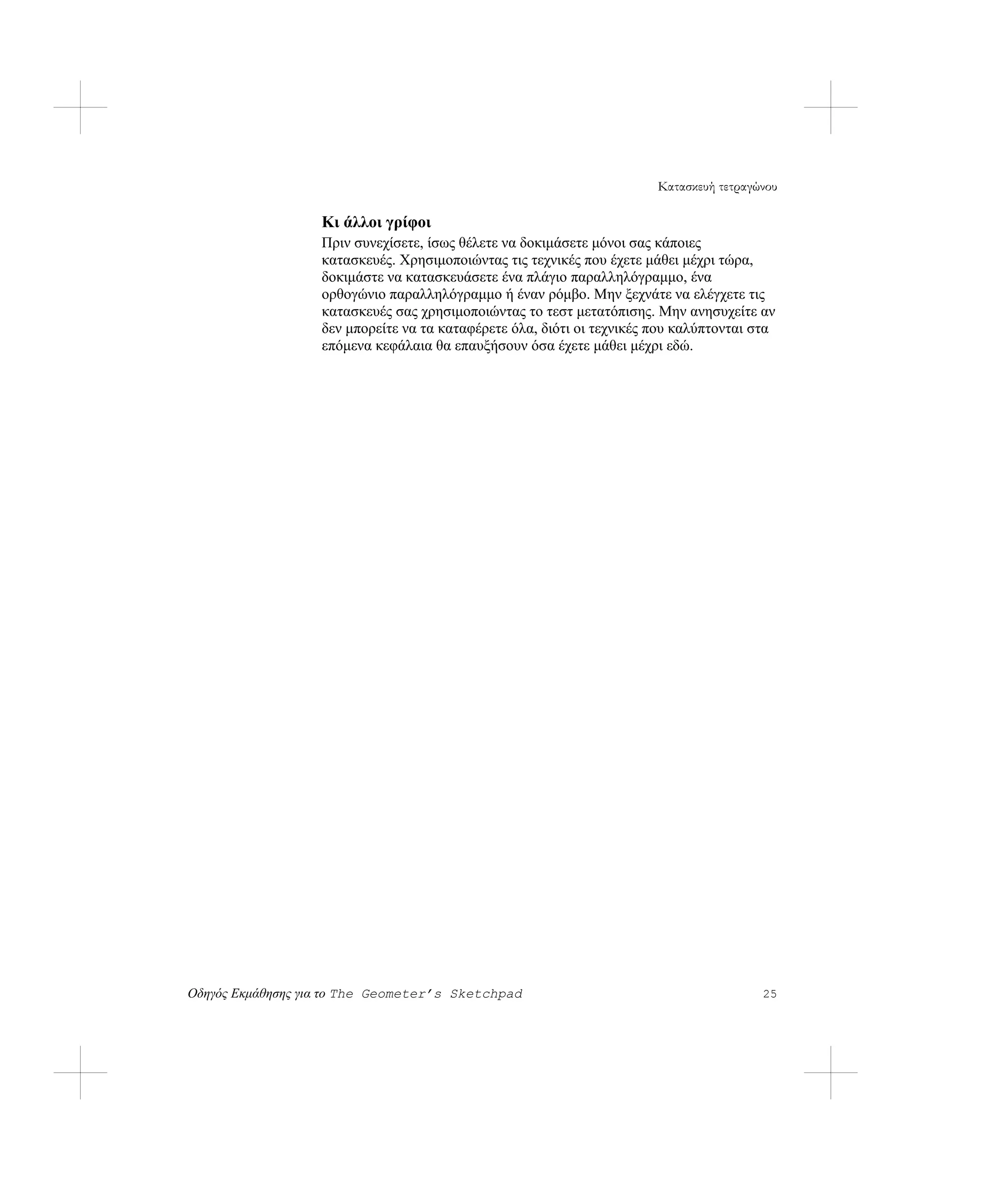 Κατασκευή τετραγώνου

                   Κι άλλοι γρίφοι
                   Πριν συνεχίσετε, ίσως θέλετε να δοκιμάσετε μόνοι σας κάποιες
                   κατασκευές. Χρησιμοποιώντας τις τεχνικές που έχετε μάθει μέχρι τώρα,
                   δοκιμάστε να κατασκευάσετε ένα πλάγιο παραλληλόγραμμο, ένα
                   ορθογώνιο παραλληλόγραμμο ή έναν ρόμβο. Μην ξεχνάτε να ελέγχετε τις
                   κατασκευές σας χρησιμοποιώντας το τεστ μετατόπισης. Μην ανησυχείτε αν
                   δεν μπορείτε να τα καταφέρετε όλα, διότι οι τεχνικές που καλύπτονται στα
                   επόμενα κεφάλαια θα επαυξήσουν όσα έχετε μάθει μέχρι εδώ.




Οδηγός Εκμάθησης για το The Geometer’s Sketchpad                                         25
 