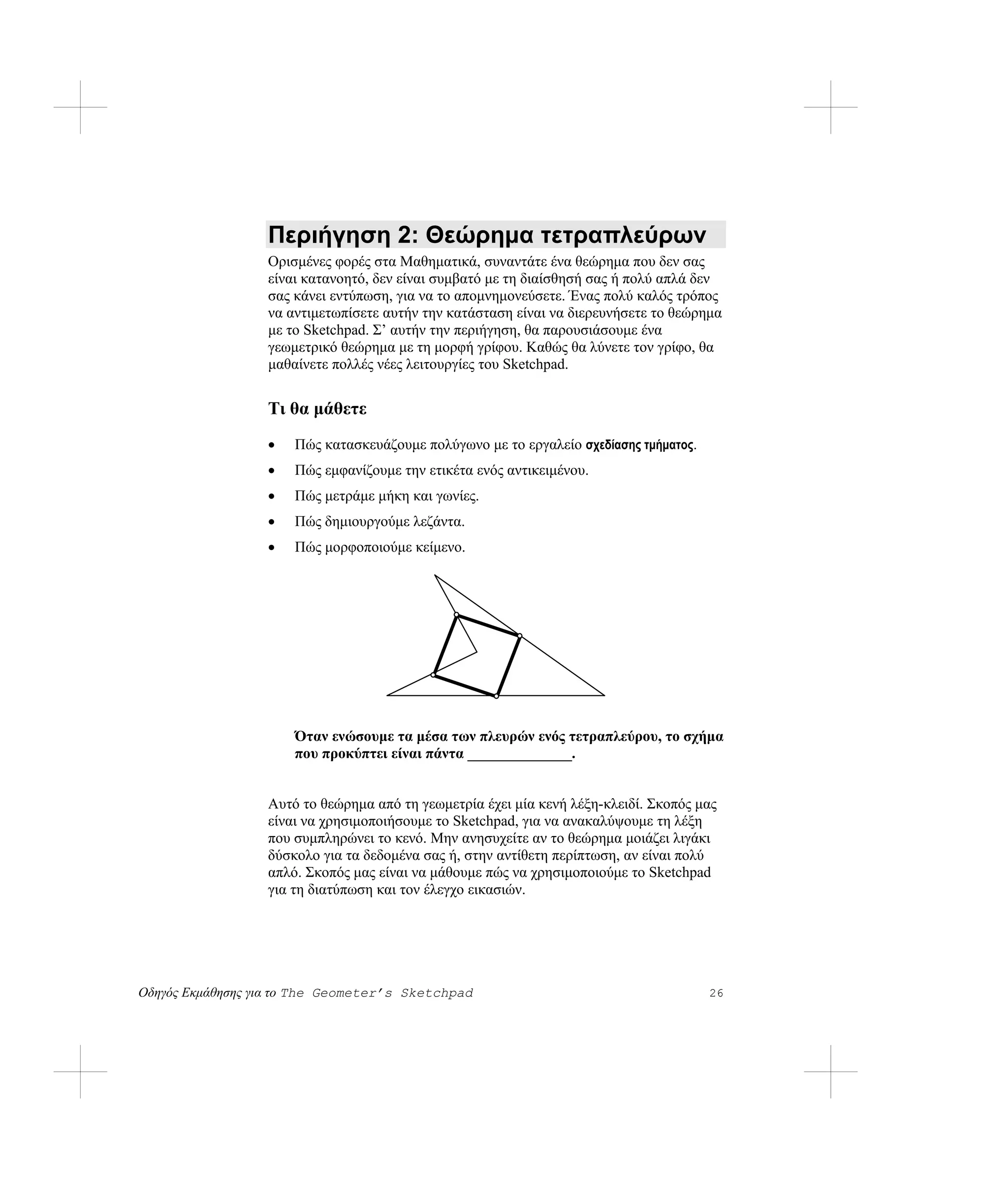 Περιήγηση 2: Θεώρημα τετραπλεύρων
                  Ορισμένες φορές στα Μαθηματικά, συναντάτε ένα θεώρημα που δεν σας
                  είναι κατανοητό, δεν είναι συμβατό με τη διαίσθησή σας ή πολύ απλά δεν
                  σας κάνει εντύπωση, για να το απομνημονεύσετε. Ένας πολύ καλός τρόπος
                  να αντιμετωπίσετε αυτήν την κατάσταση είναι να διερευνήσετε το θεώρημα
                  με το Sketchpad. Σ’ αυτήν την περιήγηση, θα παρουσιάσουμε ένα
                  γεωμετρικό θεώρημα με τη μορφή γρίφου. Καθώς θα λύνετε τον γρίφο, θα
                  μαθαίνετε πολλές νέες λειτουργίες του Sketchpad.


                  Τι θα μάθετε
                  •   Πώς κατασκευάζουμε πολύγωνο με το εργαλείο σχεδίασης τμήματος.
                  •   Πώς εμφανίζουμε την ετικέτα ενός αντικειμένου.
                  •   Πώς μετράμε μήκη και γωνίες.
                  •   Πώς δημιουργούμε λεζάντα.
                  •   Πώς μορφοποιούμε κείμενο.




                      Όταν ενώσουμε τα μέσα των πλευρών ενός τετραπλεύρου, το σχήμα
                      που προκύπτει είναι πάντα ______________.


                  Αυτό το θεώρημα από τη γεωμετρία έχει μία κενή λέξη-κλειδί. Σκοπός μας
                  είναι να χρησιμοποιήσουμε το Sketchpad, για να ανακαλύψουμε τη λέξη
                  που συμπληρώνει το κενό. Μην ανησυχείτε αν το θεώρημα μοιάζει λιγάκι
                  δύσκολο για τα δεδομένα σας ή, στην αντίθετη περίπτωση, αν είναι πολύ
                  απλό. Σκοπός μας είναι να μάθουμε πώς να χρησιμοποιούμε το Sketchpad
                  για τη διατύπωση και τον έλεγχο εικασιών.




Οδηγός Εκμάθησης για το The Geometer’s Sketchpad                                       26
 