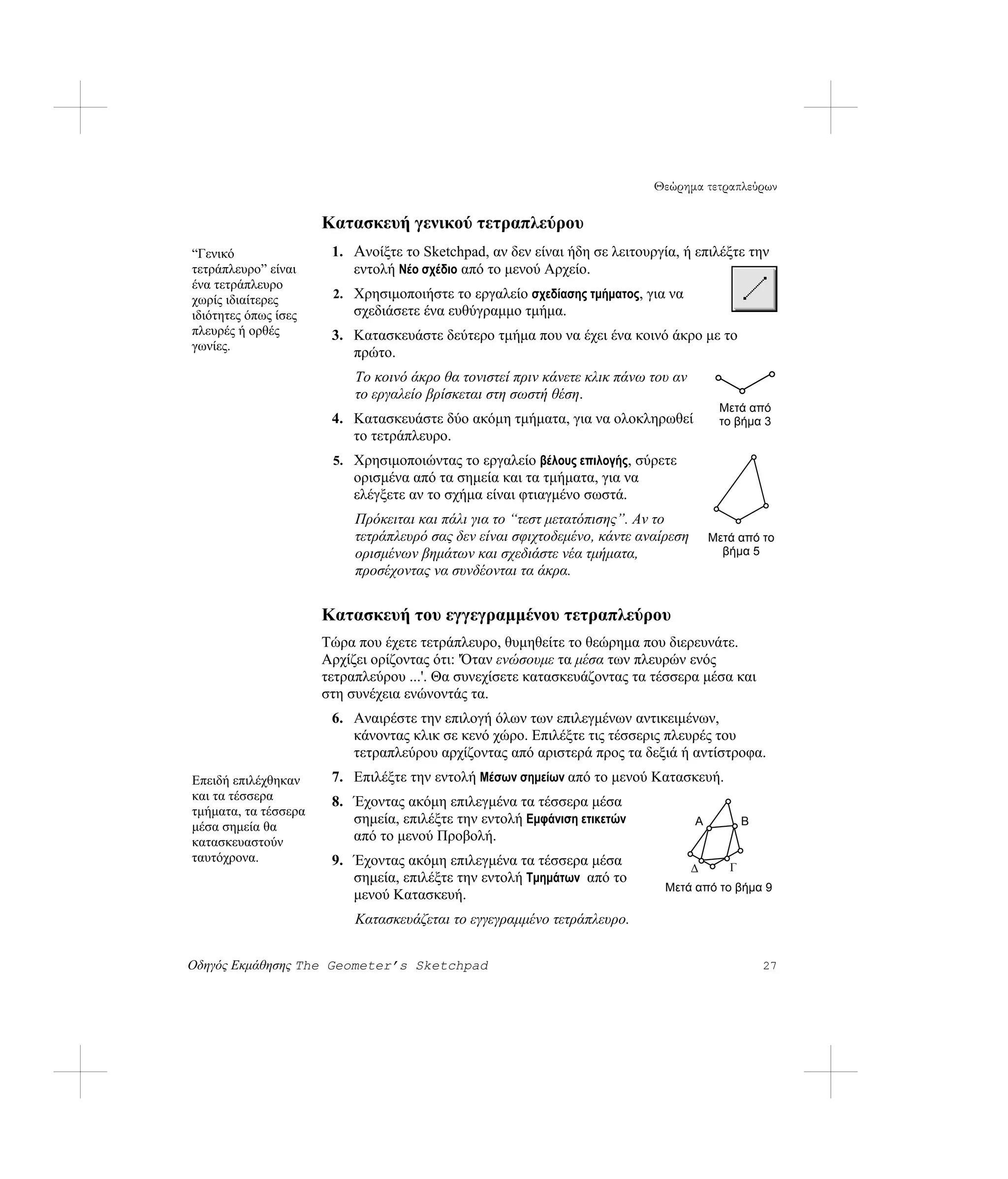Θεώρημα τετραπλεύρων

                      Κατασκευή γενικού τετραπλεύρου
“Γενικό                1. Ανοίξτε το Sketchpad, αν δεν είναι ήδη σε λειτουργία, ή επιλέξτε την
τετράπλευρο” είναι        εντολή Νέο σχέδιο από το μενού Αρχείο.
ένα τετράπλευρο
χωρίς ιδιαίτερες       2. Χρησιμοποιήστε το εργαλείο σχεδίασης τμήματος, για να
ιδιότητες όπως ίσες        σχεδιάσετε ένα ευθύγραμμο τμήμα.
πλευρές ή ορθές        3. Κατασκευάστε δεύτερο τμήμα που να έχει ένα κοινό άκρο με το
γωνίες.
                          πρώτο.
                           Το κοινό άκρο θα τονιστεί πριν κάνετε κλικ πάνω του αν
                           το εργαλείο βρίσκεται στη σωστή θέση.
                                                                                         Μετά από
                       4. Κατασκευάστε δύο ακόμη τμήματα, για να ολοκληρωθεί             το βήμα 3
                          το τετράπλευρο.
                       5. Χρησιμοποιώντας το εργαλείο βέλους επιλογής, σύρετε
                           ορισμένα από τα σημεία και τα τμήματα, για να
                           ελέγξετε αν το σχήμα είναι φτιαγμένο σωστά.
                           Πρόκειται και πάλι για το “τεστ μετατόπισης”. Αν το
                           τετράπλευρό σας δεν είναι σφιχτοδεμένο, κάντε αναίρεση       Μετά από το
                           ορισμένων βημάτων και σχεδιάστε νέα τμήματα,                   βήμα 5
                           προσέχοντας να συνδέονται τα άκρα.


                      Κατασκευή του εγγεγραμμένου τετραπλεύρου
                      Τώρα που έχετε τετράπλευρο, θυμηθείτε το θεώρημα που διερευνάτε.
                      Αρχίζει ορίζοντας ότι: 'Όταν ενώσουμε τα μέσα των πλευρών ενός
                      τετραπλεύρου ...'. Θα συνεχίσετε κατασκευάζοντας τα τέσσερα μέσα και
                      στη συνέχεια ενώνοντάς τα.
                       6. Αναιρέστε την επιλογή όλων των επιλεγμένων αντικειμένων,
                          κάνοντας κλικ σε κενό χώρο. Επιλέξτε τις τέσσερις πλευρές του
                          τετραπλεύρου αρχίζοντας από αριστερά προς τα δεξιά ή αντίστροφα.
Επειδή επιλέχθηκαν     7. Επιλέξτε την εντολή Μέσων σημείων από το μενού Κατασκευή.
και τα τέσσερα         8. Έχοντας ακόμη επιλεγμένα τα τέσσερα μέσα
τμήματα, τα τέσσερα
                          σημεία, επιλέξτε την εντολή Εμφάνιση ετικετών             A          B
μέσα σημεία θα
κατασκευαστούν            από το μενού Προβολή.
ταυτόχρονα.            9. Έχοντας ακόμη επιλεγμένα τα τέσσερα μέσα                  Δ      Γ
                          σημεία, επιλέξτε την εντολή Τμημάτων από το
                                                                             Μετά από το βήμα 9
                          μενού Κατασκευή.
                           Κατασκευάζεται το εγγεγραμμένο τετράπλευρο.


Οδηγός Εκμάθησης The Geometer’s Sketchpad                                                          27
 