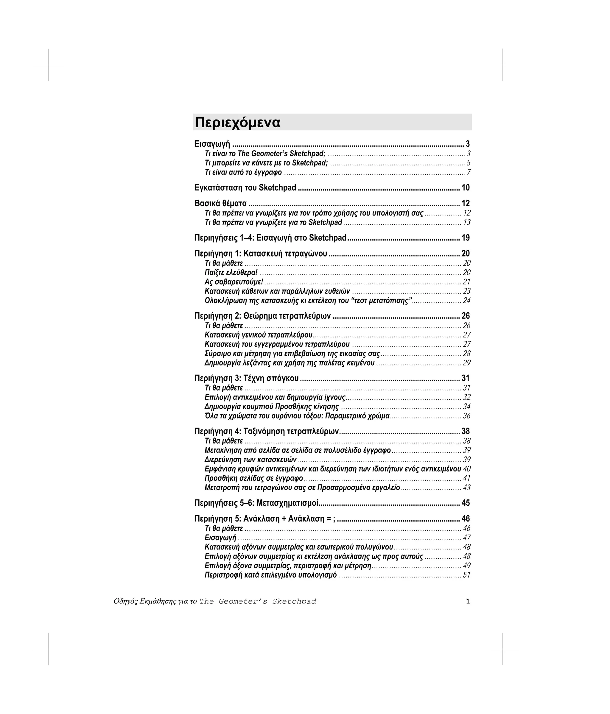 Περιεχόμενα
                   Εισαγωγή ................................................................................................................. 3
                       Τι είναι το The Geometer’s Sketchpad; ........................................................................... 3
                       Τι μπορείτε να κάνετε με το Sketchpad; .......................................................................... 5
                       Τι είναι αυτό το έγγραφο ................................................................................................... 7
                   Εγκατάσταση του Sketchpad ............................................................................... 10
                   Βασικά θέματα ....................................................................................................... 12
                       Τι θα πρέπει να γνωρίζετε για τον τρόπο χρήσης του υπολογιστή σας .................... 12
                       Τι θα πρέπει να γνωρίζετε για το Sketchpad ................................................................ 13
                   Περιηγήσεις 1–4: Εισαγωγή στο Sketchpad....................................................... 19
                   Περιήγηση 1: Κατασκευή τετραγώνου ................................................................ 20
                       Τι θα μάθετε ...................................................................................................................... 20
                       Παίξτε ελεύθερα! .............................................................................................................. 20
                       Ας σοβαρευτούμε! ........................................................................................................... 21
                       Κατασκευή κάθετων και παράλληλων ευθειών ............................................................ 23
                       Ολοκλήρωση της κατασκευής κι εκτέλεση του “τεστ μετατόπισης”........................... 24
                   Περιήγηση 2: Θεώρημα τετραπλεύρων .............................................................. 26
                       Τι θα μάθετε ...................................................................................................................... 26
                       Κατασκευή γενικού τετραπλεύρου................................................................................. 27
                       Κατασκευή του εγγεγραμμένου τετραπλεύρου ............................................................ 27
                       Σύρσιμο και μέτρηση για επιβεβαίωση της εικασίας σας............................................ 28
                       Δημιουργία λεζάντας και χρήση της παλέτας κειμένου............................................... 29
                   Περιήγηση 3: Τέχνη σπάγκου .............................................................................. 31
                       Τι θα μάθετε ...................................................................................................................... 31
                       Επιλογή αντικειμένου και δημιουργία ίχνους............................................................... 32
                       Δημιουργία κουμπιού Προσθήκης κίνησης .................................................................. 34
                       Όλα τα χρώματα του ουράνιου τόξου: Παραμετρικό χρώμα....................................... 36
                   Περιήγηση 4: Ταξινόμηση τετραπλεύρων........................................................... 38
                       Τι θα μάθετε ...................................................................................................................... 38
                       Μετακίνηση από σελίδα σε σελίδα σε πολυσέλιδο έγγραφο ...................................... 39
                       Διερεύνηση των κατασκευών ......................................................................................... 39
                       Εμφάνιση κρυφών αντικειμένων και διερεύνηση των ιδιοτήτων ενός αντικειμένου 40
                       Προσθήκη σελίδας σε έγγραφο...................................................................................... 41
                       Μετατροπή του τετραγώνου σας σε Προσαρμοσμένο εργαλείο ................................. 43
                   Περιηγήσεις 5–6: Μετασχηματισμοί..................................................................... 45
                   Περιήγηση 5: Ανάκλαση + Ανάκλαση = ; ............................................................ 46
                       Τι θα μάθετε ...................................................................................................................... 46
                       Εισαγωγή .......................................................................................................................... 47
                       Κατασκευή αξόνων συμμετρίας και εσωτερικού πολυγώνου..................................... 48
                       Επιλογή αξόνων συμμετρίας κι εκτέλεση ανάκλασης ως προς αυτούς .................... 48
                       Επιλογή άξονα συμμετρίας, περιστροφή και μέτρηση................................................. 49
                       Περιστροφή κατά επιλεγμένο υπολογισμό ................................................................... 51


Οδηγός Εκμάθησης για το The Geometer’s Sketchpad                                                                                                           1
 