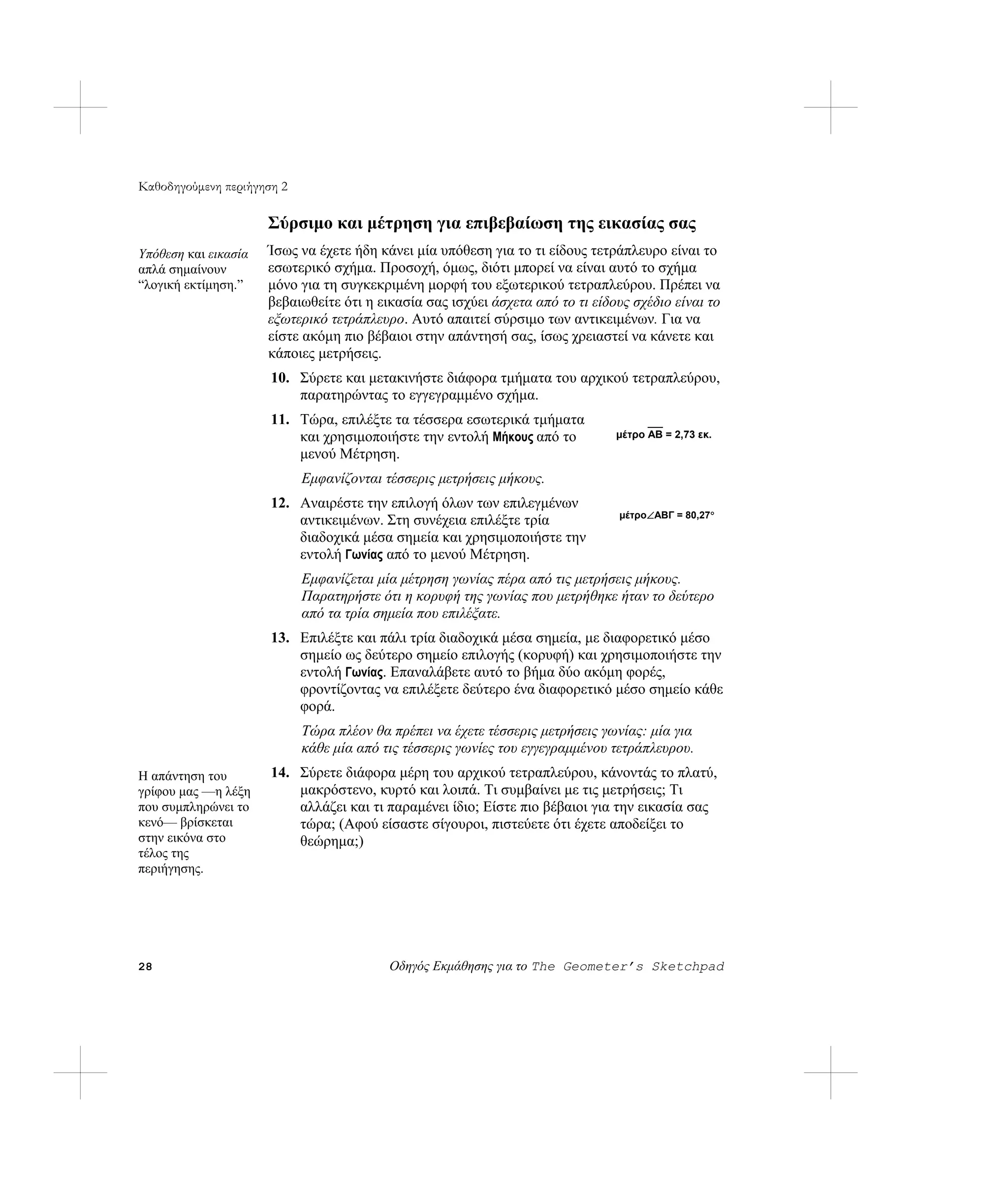 Καθοδηγούμενη περιήγηση 2

                      Σύρσιμο και μέτρηση για επιβεβαίωση της εικασίας σας
Υπόθεση και εικασία   Ίσως να έχετε ήδη κάνει μία υπόθεση για το τι είδους τετράπλευρο είναι το
απλά σημαίνουν        εσωτερικό σχήμα. Προσοχή, όμως, διότι μπορεί να είναι αυτό το σχήμα
“λογική εκτίμηση.”    μόνο για τη συγκεκριμένη μορφή του εξωτερικού τετραπλεύρου. Πρέπει να
                      βεβαιωθείτε ότι η εικασία σας ισχύει άσχετα από το τι είδους σχέδιο είναι το
                      εξωτερικό τετράπλευρο. Αυτό απαιτεί σύρσιμο των αντικειμένων. Για να
                      είστε ακόμη πιο βέβαιοι στην απάντησή σας, ίσως χρειαστεί να κάνετε και
                      κάποιες μετρήσεις.
                      10. Σύρετε και μετακινήστε διάφορα τμήματα του αρχικού τετραπλεύρου,
                          παρατηρώντας το εγγεγραμμένο σχήμα.
                      11. Τώρα, επιλέξτε τα τέσσερα εσωτερικά τμήματα
                          και χρησιμοποιήστε την εντολή Μήκους από το           μέτρο AB = 2,73 εκ.
                          μενού Μέτρηση.
                            Εμφανίζονται τέσσερις μετρήσεις μήκους.
                      12. Αναιρέστε την επιλογή όλων των επιλεγμένων
                                                                                 μέτρο∠ABΓ = 80,27°
                          αντικειμένων. Στη συνέχεια επιλέξτε τρία
                          διαδοχικά μέσα σημεία και χρησιμοποιήστε την
                          εντολή Γωνίας από το μενού Μέτρηση.
                            Εμφανίζεται μία μέτρηση γωνίας πέρα από τις μετρήσεις μήκους.
                            Παρατηρήστε ότι η κορυφή της γωνίας που μετρήθηκε ήταν το δεύτερο
                            από τα τρία σημεία που επιλέξατε.
                      13. Επιλέξτε και πάλι τρία διαδοχικά μέσα σημεία, με διαφορετικό μέσο
                          σημείο ως δεύτερο σημείο επιλογής (κορυφή) και χρησιμοποιήστε την
                          εντολή Γωνίας. Επαναλάβετε αυτό το βήμα δύο ακόμη φορές,
                          φροντίζοντας να επιλέξετε δεύτερο ένα διαφορετικό μέσο σημείο κάθε
                          φορά.
                            Τώρα πλέον θα πρέπει να έχετε τέσσερις μετρήσεις γωνίας: μία για
                            κάθε μία από τις τέσσερις γωνίες του εγγεγραμμένου τετράπλευρου.
Η απάντηση του        14. Σύρετε διάφορα μέρη του αρχικού τετραπλεύρου, κάνοντάς το πλατύ,
γρίφου μας —η λέξη        μακρόστενο, κυρτό και λοιπά. Τι συμβαίνει με τις μετρήσεις; Τι
που συμπληρώνει το        αλλάζει και τι παραμένει ίδιο; Είστε πιο βέβαιοι για την εικασία σας
κενό— βρίσκεται           τώρα; (Αφού είσαστε σίγουροι, πιστεύετε ότι έχετε αποδείξει το
στην εικόνα στο           θεώρημα;)
τέλος της
περιήγησης.




28                                        Οδηγός Εκμάθησης για το The Geometer’s Sketchpad
 