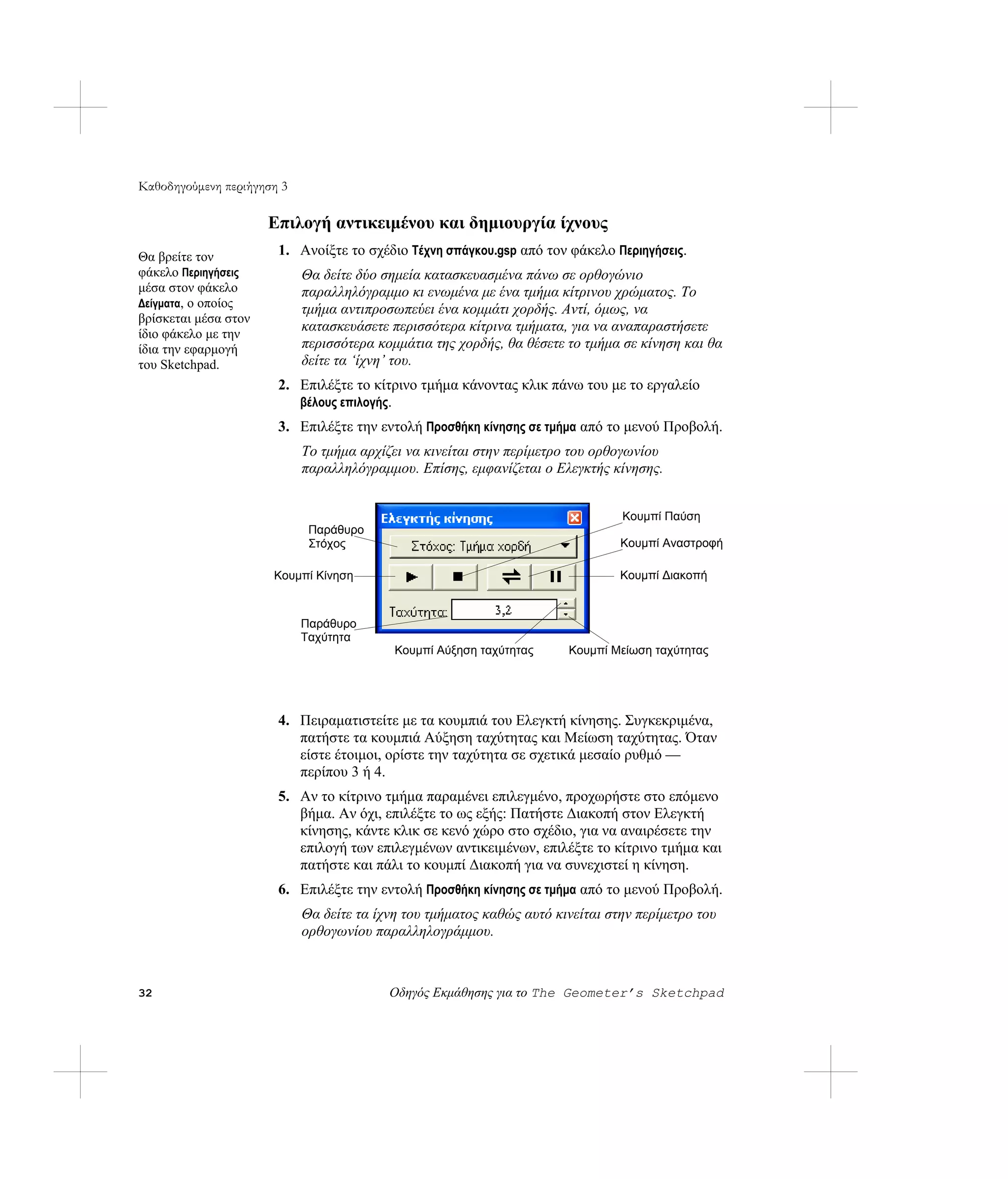 Καθοδηγούμενη περιήγηση 3

                      Επιλογή αντικειμένου και δημιουργία ίχνους
Θα βρείτε τον          1. Ανοίξτε το σχέδιο Τέχνη σπάγκου.gsp από τον φάκελο Περιηγήσεις.
φάκελο Περιηγήσεις          Θα δείτε δύο σημεία κατασκευασμένα πάνω σε ορθογώνιο
μέσα στον φάκελο            παραλληλόγραμμο κι ενωμένα με ένα τμήμα κίτρινου χρώματος. Το
Δείγματα, ο οποίος
                            τμήμα αντιπροσωπεύει ένα κομμάτι χορδής. Αντί, όμως, να
βρίσκεται μέσα στον
ίδιο φάκελο με την
                            κατασκευάσετε περισσότερα κίτρινα τμήματα, για να αναπαραστήσετε
ίδια την εφαρμογή           περισσότερα κομμάτια της χορδής, θα θέσετε το τμήμα σε κίνηση και θα
του Sketchpad.              δείτε τα ‘ίχνη’ του.
                       2. Επιλέξτε το κίτρινο τμήμα κάνοντας κλικ πάνω του με το εργαλείο
                          βέλους επιλογής.
                       3. Επιλέξτε την εντολή Προσθήκη κίνησης σε τμήμα από το μενού Προβολή.
                            Το τμήμα αρχίζει να κινείται στην περίμετρο του ορθογωνίου
                            παραλληλόγραμμου. Επίσης, εμφανίζεται ο Ελεγκτής κίνησης.


                                                                                Κουμπί Παύση
                             Παράθυρο
                             Στόχος                                             Κουμπί Αναστροφή

                      Κουμπί Κίνηση                                             Κουμπί Διακοπή



                            Παράθυρο
                            Ταχύτητα
                                           Κουμπί Αύξηση ταχύτητας     Κουμπί Μείωση ταχύτητας




                       4. Πειραματιστείτε με τα κουμπιά του Ελεγκτή κίνησης. Συγκεκριμένα,
                          πατήστε τα κουμπιά Αύξηση ταχύτητας και Μείωση ταχύτητας. Όταν
                          είστε έτοιμοι, ορίστε την ταχύτητα σε σχετικά μεσαίο ρυθμό —
                          περίπου 3 ή 4.
                       5. Αν το κίτρινο τμήμα παραμένει επιλεγμένο, προχωρήστε στο επόμενο
                          βήμα. Αν όχι, επιλέξτε το ως εξής: Πατήστε Διακοπή στον Ελεγκτή
                          κίνησης, κάντε κλικ σε κενό χώρο στο σχέδιο, για να αναιρέσετε την
                          επιλογή των επιλεγμένων αντικειμένων, επιλέξτε το κίτρινο τμήμα και
                          πατήστε και πάλι το κουμπί Διακοπή για να συνεχιστεί η κίνηση.
                       6. Επιλέξτε την εντολή Προσθήκη κίνησης σε τμήμα από το μενού Προβολή.
                            Θα δείτε τα ίχνη του τμήματος καθώς αυτό κινείται στην περίμετρο του
                            ορθογωνίου παραλληλογράμμου.



32                                        Οδηγός Εκμάθησης για το The Geometer’s Sketchpad
 