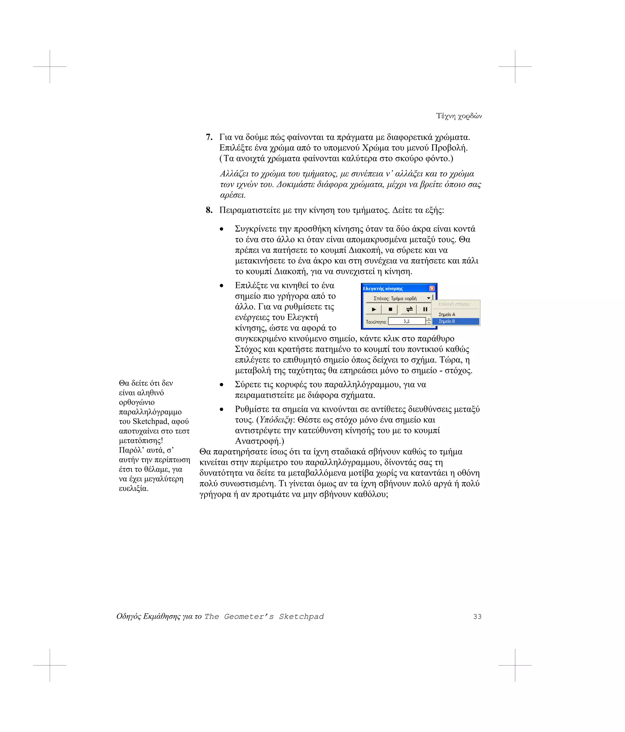 Τέχνη χορδών

                        7. Για να δούμε πώς φαίνονται τα πράγματα με διαφορετικά χρώματα.
                           Επιλέξτε ένα χρώμα από το υπομενού Χρώμα του μενού Προβολή.
                           ( Τα ανοιχτά χρώματα φαίνονται καλύτερα στο σκούρο φόντο.)
                            Αλλάζει το χρώμα του τμήματος, με συνέπεια ν’ αλλάξει και το χρώμα
                            των ιχνών του. Δοκιμάστε διάφορα χρώματα, μέχρι να βρείτε όποιο σας
                            αρέσει.
                        8. Πειραματιστείτε με την κίνηση του τμήματος. Δείτε τα εξής:

                            •   Συγκρίνετε την προσθήκη κίνησης όταν τα δύο άκρα είναι κοντά
                                το ένα στο άλλο κι όταν είναι απομακρυσμένα μεταξύ τους. Θα
                                πρέπει να πατήσετε το κουμπί Διακοπή, να σύρετε και να
                                μετακινήσετε το ένα άκρο και στη συνέχεια να πατήσετε και πάλι
                                το κουμπί Διακοπή, για να συνεχιστεί η κίνηση.
                            •   Επιλέξτε να κινηθεί το ένα
                                σημείο πιο γρήγορα από το
                                άλλο. Για να ρυθμίσετε τις
                                ενέργειες του Ελεγκτή
                                κίνησης, ώστε να αφορά το
                                συγκεκριμένο κινούμενο σημείο, κάντε κλικ στο παράθυρο
                                Στόχος και κρατήστε πατημένο το κουμπί του ποντικιού καθώς
                                επιλέγετε το επιθυμητό σημείο όπως δείχνει το σχήμα. Τώρα, η
                                μεταβολή της ταχύτητας θα επηρεάσει μόνο το σημείο - στόχος.
Θα δείτε ότι δεν            •   Σύρετε τις κορυφές του παραλληλόγραμμου, για να
είναι αληθινό                   πειραματιστείτε με διάφορα σχήματα.
ορθογώνιο
παραλληλόγραμμο             •    Ρυθμίστε τα σημεία να κινούνται σε αντίθετες διευθύνσεις μεταξύ
του Sketchpad, αφού              τους. (Υπόδειξη: Θέστε ως στόχο μόνο ένα σημείο και
αποτυχαίνει στο τεστ             αντιστρέψτε την κατεύθυνση κίνησής του με το κουμπί
μετατόπισης!                     Αναστροφή.)
Παρόλ’ αυτά, σ’        Θα παρατηρήσατε ίσως ότι τα ίχνη σταδιακά σβήνουν καθώς το τμήμα
αυτήν την περίπτωση    κινείται στην περίμετρο του παραλληλόγραμμου, δίνοντάς σας τη
έτσι το θέλαμε, για    δυνατότητα να δείτε τα μεταβαλλόμενα μοτίβα χωρίς να καταντάει η οθόνη
να έχει μεγαλύτερη
ευελιξία.
                       πολύ συνωστισμένη. Τι γίνεται όμως αν τα ίχνη σβήνουν πολύ αργά ή πολύ
                       γρήγορα ή αν προτιμάτε να μην σβήνουν καθόλου;




Οδηγός Εκμάθησης για το The Geometer’s Sketchpad                                               33
 