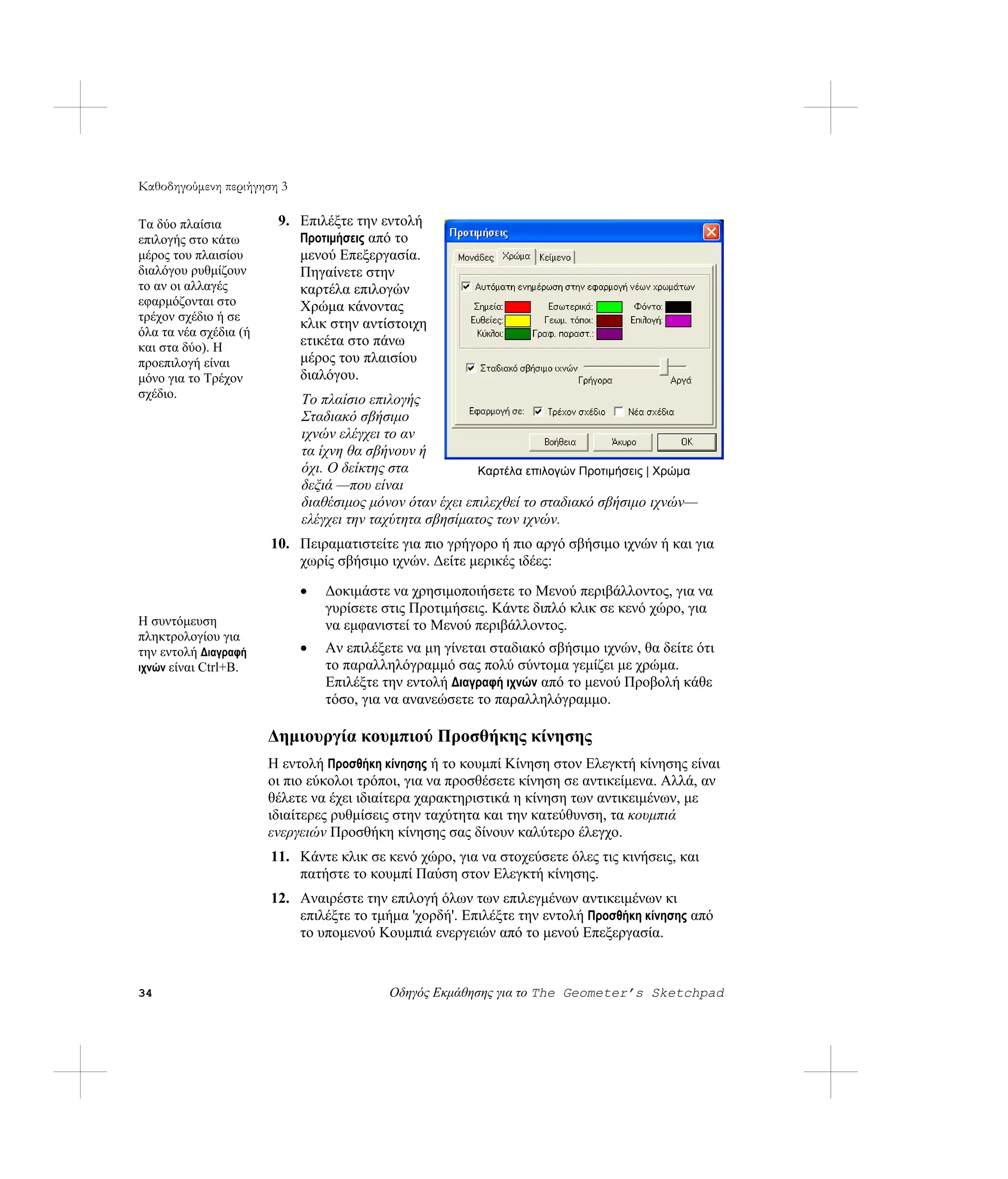Καθοδηγούμενη περιήγηση 3

Τα δύο πλαίσια          9. Επιλέξτε την εντολή
επιλογής στο κάτω          Προτιμήσεις από το
μέρος του πλαισίου         μενού Επεξεργασία.
διαλόγου ρυθμίζουν         Πηγαίνετε στην
το αν οι αλλαγές           καρτέλα επιλογών
εφαρμόζονται στο           Χρώμα κάνοντας
τρέχον σχέδιο ή σε
                           κλικ στην αντίστοιχη
όλα τα νέα σχέδια (ή
και στα δύο). Η            ετικέτα στο πάνω
προεπιλογή είναι           μέρος του πλαισίου
μόνο για το Τρέχον         διαλόγου.
σχέδιο.                     Το πλαίσιο επιλογής
                            Σταδιακό σβήσιμο
                            ιχνών ελέγχει το αν
                            τα ίχνη θα σβήνουν ή
                            όχι. Ο δείκτης στα           Καρτέλα επιλογών Προτιμήσεις | Χρώμα
                            δεξιά —που είναι
                            διαθέσιμος μόνον όταν έχει επιλεχθεί το σταδιακό σβήσιμο ιχνών—
                            ελέγχει την ταχύτητα σβησίματος των ιχνών.
                       10. Πειραματιστείτε για πιο γρήγορο ή πιο αργό σβήσιμο ιχνών ή και για
                           χωρίς σβήσιμο ιχνών. Δείτε μερικές ιδέες:

                            •   Δοκιμάστε να χρησιμοποιήσετε το Μενού περιβάλλοντος, για να
                                γυρίσετε στις Προτιμήσεις. Κάντε διπλό κλικ σε κενό χώρο, για
Η συντόμευση                    να εμφανιστεί το Μενού περιβάλλοντος.
πληκτρολογίου για
την εντολή Διαγραφή         •   Αν επιλέξετε να μη γίνεται σταδιακό σβήσιμο ιχνών, θα δείτε ότι
ιχνών είναι Ctrl+B.             το παραλληλόγραμμό σας πολύ σύντομα γεμίζει με χρώμα.
                                Επιλέξτε την εντολή Διαγραφή ιχνών από το μενού Προβολή κάθε
                                τόσο, για να ανανεώσετε το παραλληλόγραμμο.

                       Δημιουργία κουμπιού Προσθήκης κίνησης
                       Η εντολή Προσθήκη κίνησης ή το κουμπί Κίνηση στον Ελεγκτή κίνησης είναι
                       οι πιο εύκολοι τρόποι, για να προσθέσετε κίνηση σε αντικείμενα. Αλλά, αν
                       θέλετε να έχει ιδιαίτερα χαρακτηριστικά η κίνηση των αντικειμένων, με
                       ιδιαίτερες ρυθμίσεις στην ταχύτητα και την κατεύθυνση, τα κουμπιά
                       ενεργειών Προσθήκη κίνησης σας δίνουν καλύτερο έλεγχο.
                       11. Κάντε κλικ σε κενό χώρο, για να στοχεύσετε όλες τις κινήσεις, και
                           πατήστε το κουμπί Παύση στον Ελεγκτή κίνησης.
                       12. Αναιρέστε την επιλογή όλων των επιλεγμένων αντικειμένων κι
                           επιλέξτε το τμήμα 'χορδή'. Επιλέξτε την εντολή Προσθήκη κίνησης από
                           το υπομενού Κουμπιά ενεργειών από το μενού Επεξεργασία.


34                                        Οδηγός Εκμάθησης για το The Geometer’s Sketchpad
 