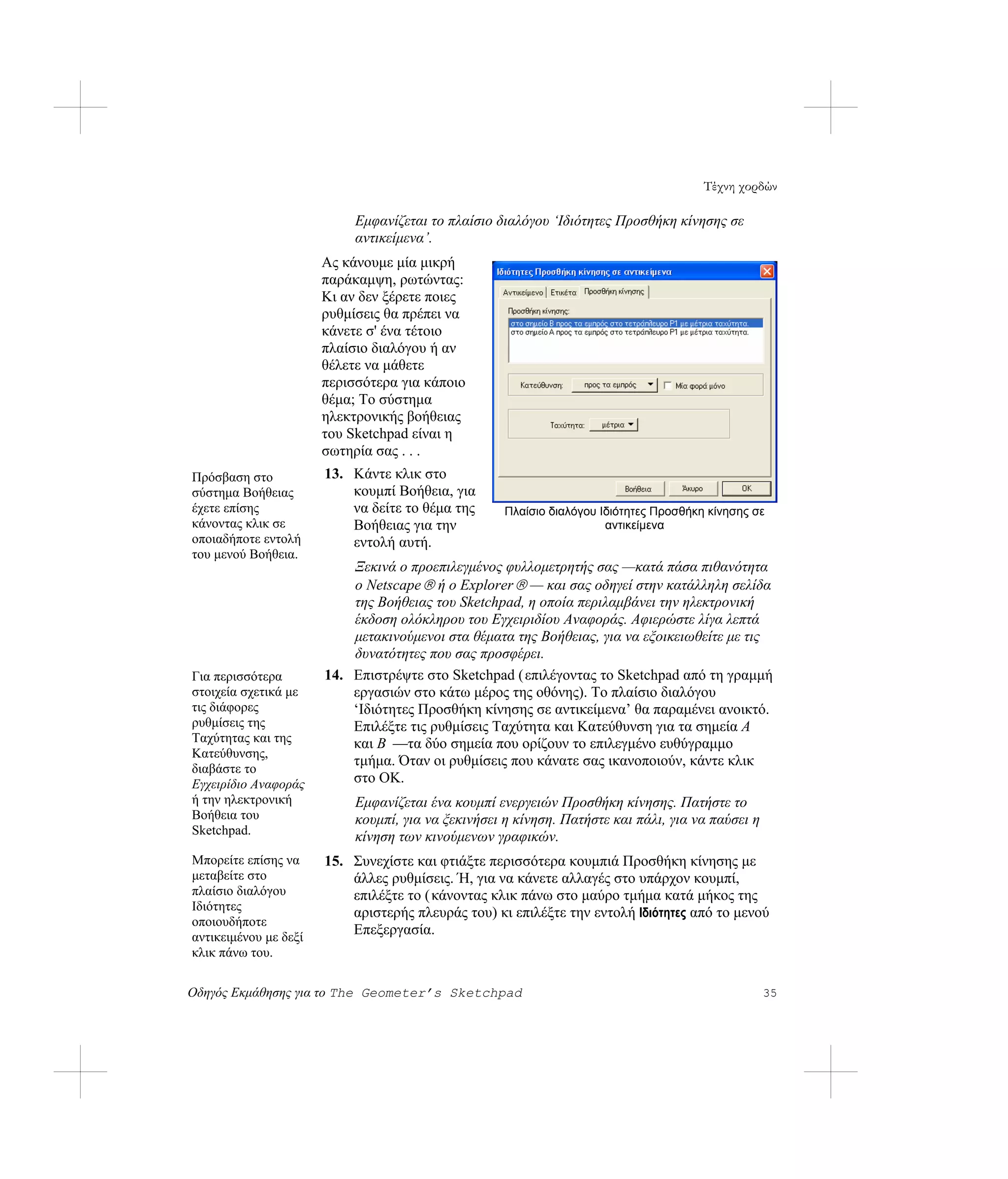 Τέχνη χορδών

                            Εμφανίζεται το πλαίσιο διαλόγου ‘Ιδιότητες Προσθήκη κίνησης σε
                            αντικείμενα’.
                       Ας κάνουμε μία μικρή
                       παράκαμψη, ρωτώντας:
                       Κι αν δεν ξέρετε ποιες
                       ρυθμίσεις θα πρέπει να
                       κάνετε σ' ένα τέτοιο
                       πλαίσιο διαλόγου ή αν
                       θέλετε να μάθετε
                       περισσότερα για κάποιο
                       θέμα; Το σύστημα
                       ηλεκτρονικής βοήθειας
                       του Sketchpad είναι η
                       σωτηρία σας . . .
Πρόσβαση στο           13. Κάντε κλικ στο
σύστημα Βοήθειας           κουμπί Βοήθεια, για
έχετε επίσης               να δείτε το θέμα της      Πλαίσιο διαλόγου Ιδιότητες Προσθήκη κίνησης σε
κάνοντας κλικ σε           Βοήθειας για την                            αντικείμενα
οποιαδήποτε εντολή         εντολή αυτή.
του μενού Βοήθεια.
                           Ξεκινά ο προεπιλεγμένος φυλλομετρητής σας —κατά πάσα πιθανότητα
                           ο Netscape ® ή ο Explorer ® — και σας οδηγεί στην κατάλληλη σελίδα
                           της Βοήθειας του Sketchpad, η οποία περιλαμβάνει την ηλεκτρονική
                           έκδοση ολόκληρου του Εγχειριδίου Αναφοράς. Αφιερώστε λίγα λεπτά
                           μετακινούμενοι στα θέματα της Βοήθειας, για να εξοικειωθείτε με τις
                           δυνατότητες που σας προσφέρει.
Για περισσότερα        14. Επιστρέψτε στο Sketchpad (επιλέγοντας το Sketchpad από τη γραμμή
στοιχεία σχετικά με        εργασιών στο κάτω μέρος της οθόνης). Το πλαίσιο διαλόγου
τις διάφορες               ‘Ιδιότητες Προσθήκη κίνησης σε αντικείμενα’ θα παραμένει ανοικτό.
ρυθμίσεις της              Επιλέξτε τις ρυθμίσεις Ταχύτητα και Κατεύθυνση για τα σημεία A
Ταχύτητας και της          και B —τα δύο σημεία που ορίζουν το επιλεγμένο ευθύγραμμο
Κατεύθυνσης,
                           τμήμα. Όταν οι ρυθμίσεις που κάνατε σας ικανοποιούν, κάντε κλικ
διαβάστε το
Εγχειρίδιο Αναφοράς        στο OK.
ή την ηλεκτρονική           Εμφανίζεται ένα κουμπί ενεργειών Προσθήκη κίνησης. Πατήστε το
Βοήθεια του                 κουμπί, για να ξεκινήσει η κίνηση. Πατήστε και πάλι, για να παύσει η
Sketchpad.                  κίνηση των κινούμενων γραφικών.
Μπορείτε επίσης να     15. Συνεχίστε και φτιάξτε περισσότερα κουμπιά Προσθήκη κίνησης με
μεταβείτε στο              άλλες ρυθμίσεις. Ή, για να κάνετε αλλαγές στο υπάρχον κουμπί,
πλαίσιο διαλόγου           επιλέξτε το ( κάνοντας κλικ πάνω στο μαύρο τμήμα κατά μήκος της
Ιδιότητες                  αριστερής πλευράς του) κι επιλέξτε την εντολή Ιδιότητες από το μενού
οποιουδήποτε
αντικειμένου με δεξί
                           Επεξεργασία.
κλικ πάνω του.

Οδηγός Εκμάθησης για το The Geometer’s Sketchpad                                                   35
 