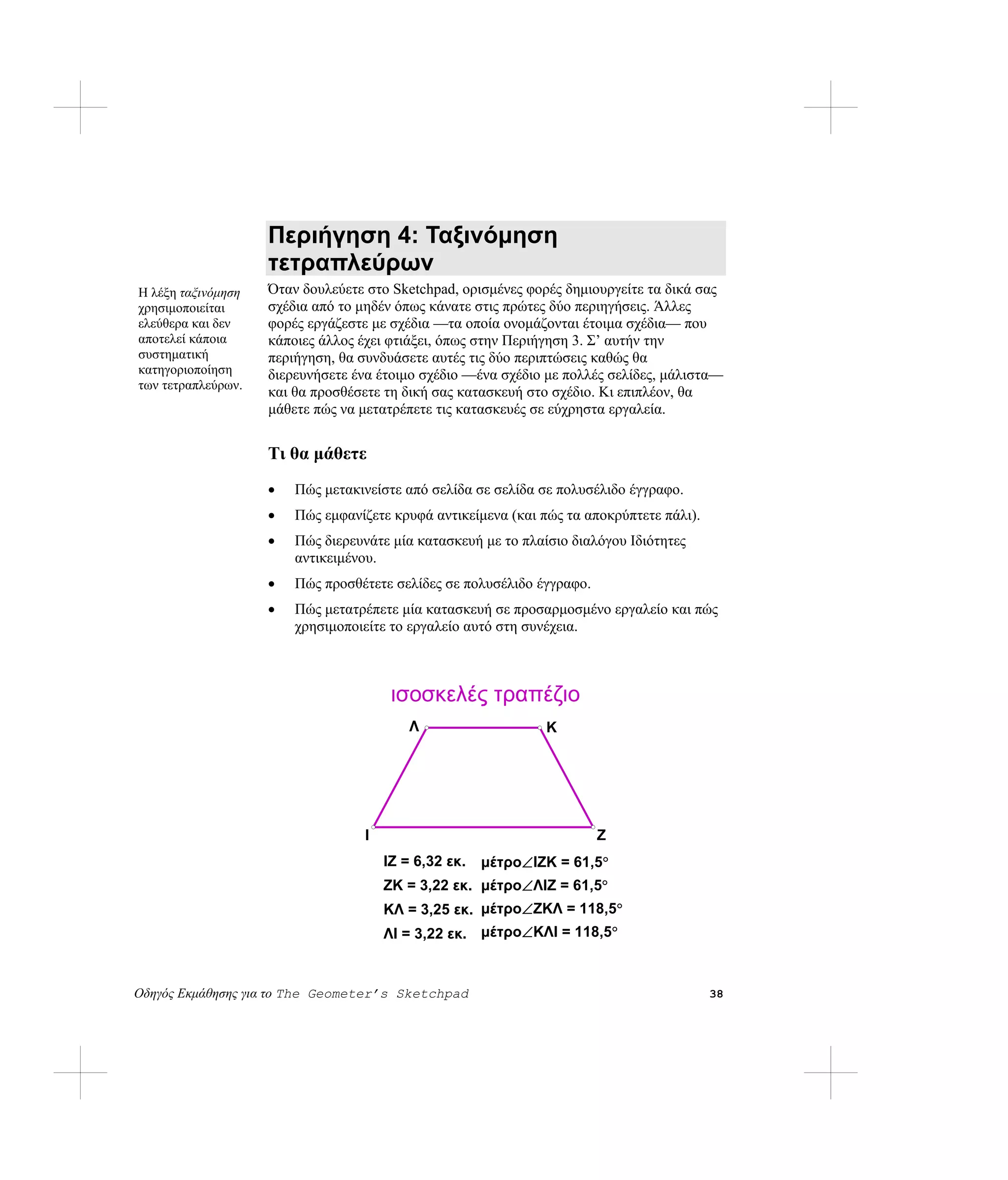 Περιήγηση 4: Ταξινόμηση
                    τετραπλεύρων
Η λέξη ταξινόμηση   Όταν δουλεύετε στο Sketchpad, ορισμένες φορές δημιουργείτε τα δικά σας
χρησιμοποιείται     σχέδια από το μηδέν όπως κάνατε στις πρώτες δύο περιηγήσεις. Άλλες
ελεύθερα και δεν    φορές εργάζεστε με σχέδια —τα οποία ονομάζονται έτοιμα σχέδια— που
αποτελεί κάποια     κάποιες άλλος έχει φτιάξει, όπως στην Περιήγηση 3. Σ’ αυτήν την
συστηματική         περιήγηση, θα συνδυάσετε αυτές τις δύο περιπτώσεις καθώς θα
κατηγοριοποίηση     διερευνήσετε ένα έτοιμο σχέδιο —ένα σχέδιο με πολλές σελίδες, μάλιστα—
των τετραπλεύρων.
                    και θα προσθέσετε τη δική σας κατασκευή στο σχέδιο. Κι επιπλέον, θα
                    μάθετε πώς να μετατρέπετε τις κατασκευές σε εύχρηστα εργαλεία.


                    Τι θα μάθετε
                    •   Πώς μετακινείστε από σελίδα σε σελίδα σε πολυσέλιδο έγγραφο.
                    •   Πώς εμφανίζετε κρυφά αντικείμενα (και πώς τα αποκρύπτετε πάλι).
                    •   Πώς διερευνάτε μία κατασκευή με το πλαίσιο διαλόγου Ιδιότητες
                        αντικειμένου.
                    •   Πώς προσθέτετε σελίδες σε πολυσέλιδο έγγραφο.
                    •   Πώς μετατρέπετε μία κατασκευή σε προσαρμοσμένο εργαλείο και πώς
                        χρησιμοποιείτε το εργαλείο αυτό στη συνέχεια.



                                       ισοσκελές τραπέζιο
                                          Λ                    K




                                  I                                     Ζ
                                      IΖ = 6,32 εκ.   μέτρο∠IΖK = 61,5°
                                      ΖK = 3,22 εκ. μέτρο∠ΛIΖ = 61,5°
                                      KΛ = 3,25 εκ. μέτρο∠ΖKΛ = 118,5°
                                      ΛI = 3,22 εκ. μέτρο∠KΛI = 118,5°


Οδηγός Εκμάθησης για το The Geometer’s Sketchpad                                          38
 