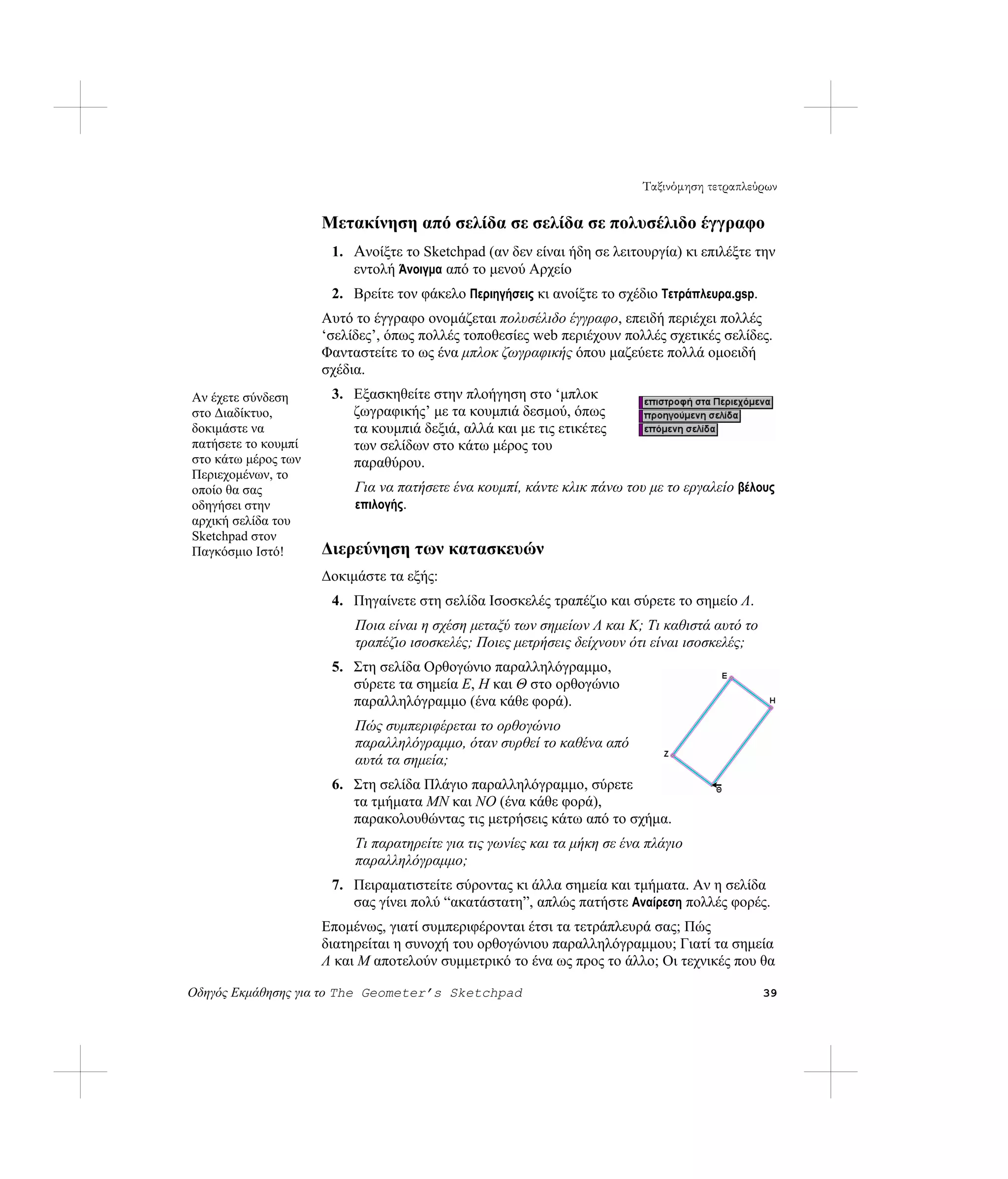 Ταξινόμηση τετραπλεύρων

                     Μετακίνηση από σελίδα σε σελίδα σε πολυσέλιδο έγγραφο
                      1. Ανοίξτε το Sketchpad (αν δεν είναι ήδη σε λειτουργία) κι επιλέξτε την
                         εντολή Άνοιγμα από το μενού Αρχείο
                      2. Βρείτε τον φάκελο Περιηγήσεις κι ανοίξτε το σχέδιο Τετράπλευρα.gsp.
                     Αυτό το έγγραφο ονομάζεται πολυσέλιδο έγγραφο, επειδή περιέχει πολλές
                     ‘σελίδες’, όπως πολλές τοποθεσίες web περιέχουν πολλές σχετικές σελίδες.
                     Φανταστείτε το ως ένα μπλοκ ζωγραφικής όπου μαζεύετε πολλά ομοειδή
                     σχέδια.
Αν έχετε σύνδεση      3. Εξασκηθείτε στην πλοήγηση στο ‘μπλοκ
στο Διαδίκτυο,           ζωγραφικής’ με τα κουμπιά δεσμού, όπως
δοκιμάστε να             τα κουμπιά δεξιά, αλλά και με τις ετικέτες
πατήσετε το κουμπί       των σελίδων στο κάτω μέρος του
στο κάτω μέρος των       παραθύρου.
Περιεχομένων, το
οποίο θα σας              Για να πατήσετε ένα κουμπί, κάντε κλικ πάνω του με το εργαλείο βέλους
οδηγήσει στην             επιλογής.
αρχική σελίδα του
Sketchpad στον
Παγκόσμιο Ιστό!      Διερεύνηση των κατασκευών
                     Δοκιμάστε τα εξής:
                      4. Πηγαίνετε στη σελίδα Ισοσκελές τραπέζιο και σύρετε το σημείο Λ.
                          Ποια είναι η σχέση μεταξύ των σημείων Λ και Κ; Τι καθιστά αυτό το
                          τραπέζιο ισοσκελές; Ποιες μετρήσεις δείχνουν ότι είναι ισοσκελές;
                      5. Στη σελίδα Ορθογώνιο παραλληλόγραμμο,
                         σύρετε τα σημεία E, H και Θ στο ορθογώνιο
                         παραλληλόγραμμο (ένα κάθε φορά).
                          Πώς συμπεριφέρεται το ορθογώνιο
                          παραλληλόγραμμο, όταν συρθεί το καθένα από
                          αυτά τα σημεία;
                      6. Στη σελίδα Πλάγιο παραλληλόγραμμο, σύρετε
                         τα τμήματα MN και NO (ένα κάθε φορά),
                         παρακολουθώντας τις μετρήσεις κάτω από το σχήμα.
                          Τι παρατηρείτε για τις γωνίες και τα μήκη σε ένα πλάγιο
                          παραλληλόγραμμο;
                      7. Πειραματιστείτε σύροντας κι άλλα σημεία και τμήματα. Αν η σελίδα
                         σας γίνει πολύ “ακατάστατη”, απλώς πατήστε Αναίρεση πολλές φορές.
                     Επομένως, γιατί συμπεριφέρονται έτσι τα τετράπλευρά σας; Πώς
                     διατηρείται η συνοχή του ορθογώνιου παραλληλόγραμμου; Γιατί τα σημεία
                     Λ και M αποτελούν συμμετρικό το ένα ως προς το άλλο; Οι τεχνικές που θα

Οδηγός Εκμάθησης για το The Geometer’s Sketchpad                                               39
 