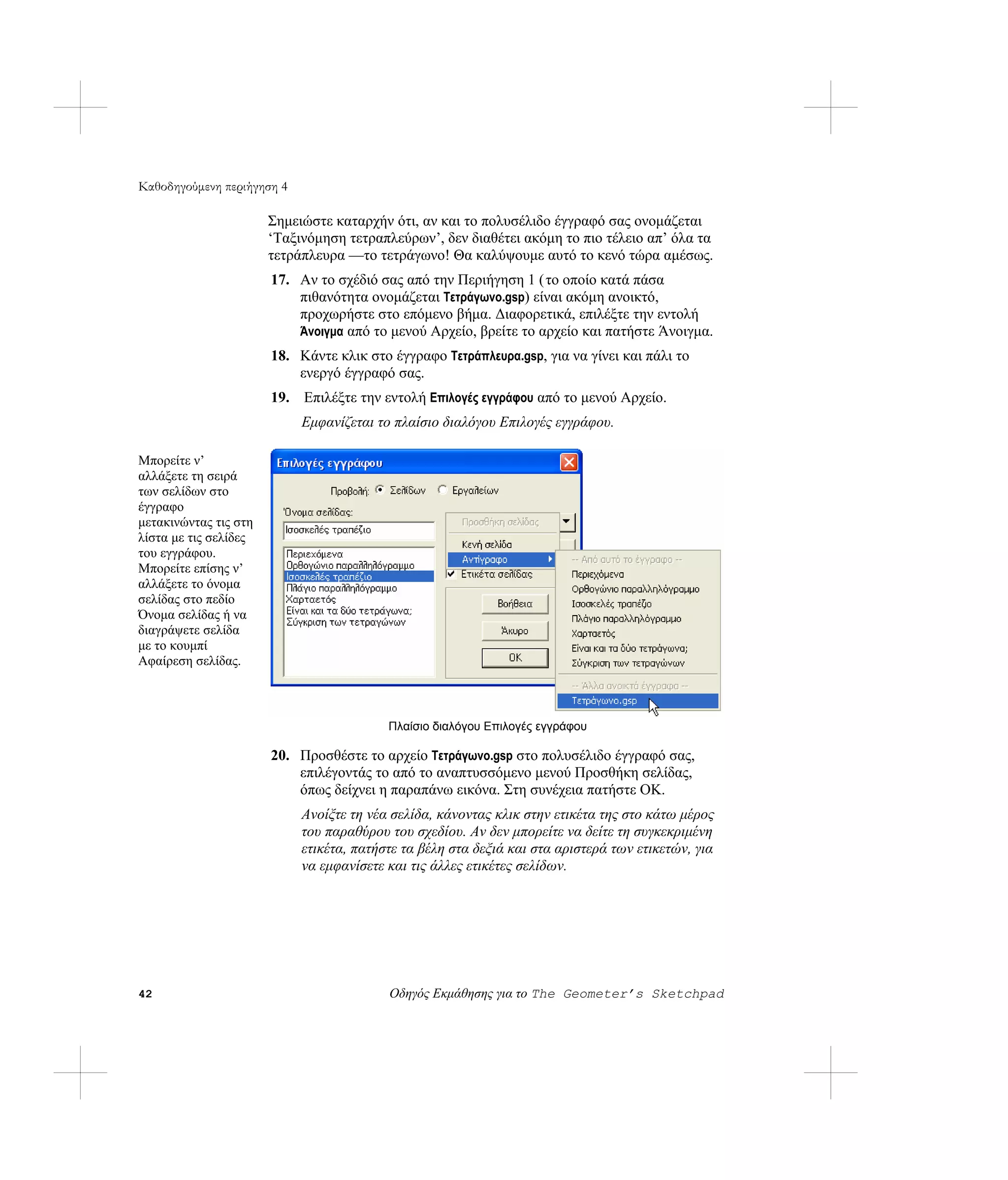 Καθοδηγούμενη περιήγηση 4

                       Σημειώστε καταρχήν ότι, αν και το πολυσέλιδο έγγραφό σας ονομάζεται
                       ‘Ταξινόμηση τετραπλεύρων’, δεν διαθέτει ακόμη το πιο τέλειο απ’ όλα τα
                       τετράπλευρα —το τετράγωνο! Θα καλύψουμε αυτό το κενό τώρα αμέσως.
                       17. Αν το σχέδιό σας από την Περιήγηση 1 ( το οποίο κατά πάσα
                           πιθανότητα ονομάζεται Τετράγωνο.gsp) είναι ακόμη ανοικτό,
                           προχωρήστε στο επόμενο βήμα. Διαφορετικά, επιλέξτε την εντολή
                           Άνοιγμα από το μενού Αρχείο, βρείτε το αρχείο και πατήστε Άνοιγμα.
                       18. Κάντε κλικ στο έγγραφο Τετράπλευρα.gsp, για να γίνει και πάλι το
                           ενεργό έγγραφό σας.
                       19. Επιλέξτε την εντολή Επιλογές εγγράφου από το μενού Αρχείο.
                            Εμφανίζεται το πλαίσιο διαλόγου Επιλογές εγγράφου.

Μπορείτε ν’
αλλάξετε τη σειρά
των σελίδων στο
έγγραφο
μετακινώντας τις στη
λίστα με τις σελίδες
του εγγράφου.
Μπορείτε επίσης ν’
αλλάξετε το όνομα
σελίδας στο πεδίο
Όνομα σελίδας ή να
διαγράψετε σελίδα
με το κουμπί
Αφαίρεση σελίδας.



                                          Πλαίσιο διαλόγου Επιλογές εγγράφου

                       20. Προσθέστε το αρχείο Τετράγωνο.gsp στο πολυσέλιδο έγγραφό σας,
                           επιλέγοντάς το από το αναπτυσσόμενο μενού Προσθήκη σελίδας,
                           όπως δείχνει η παραπάνω εικόνα. Στη συνέχεια πατήστε OK.
                            Ανοίξτε τη νέα σελίδα, κάνοντας κλικ στην ετικέτα της στο κάτω μέρος
                            του παραθύρου του σχεδίου. Αν δεν μπορείτε να δείτε τη συγκεκριμένη
                            ετικέτα, πατήστε τα βέλη στα δεξιά και στα αριστερά των ετικετών, για
                            να εμφανίσετε και τις άλλες ετικέτες σελίδων.




42                                        Οδηγός Εκμάθησης για το The Geometer’s Sketchpad
 