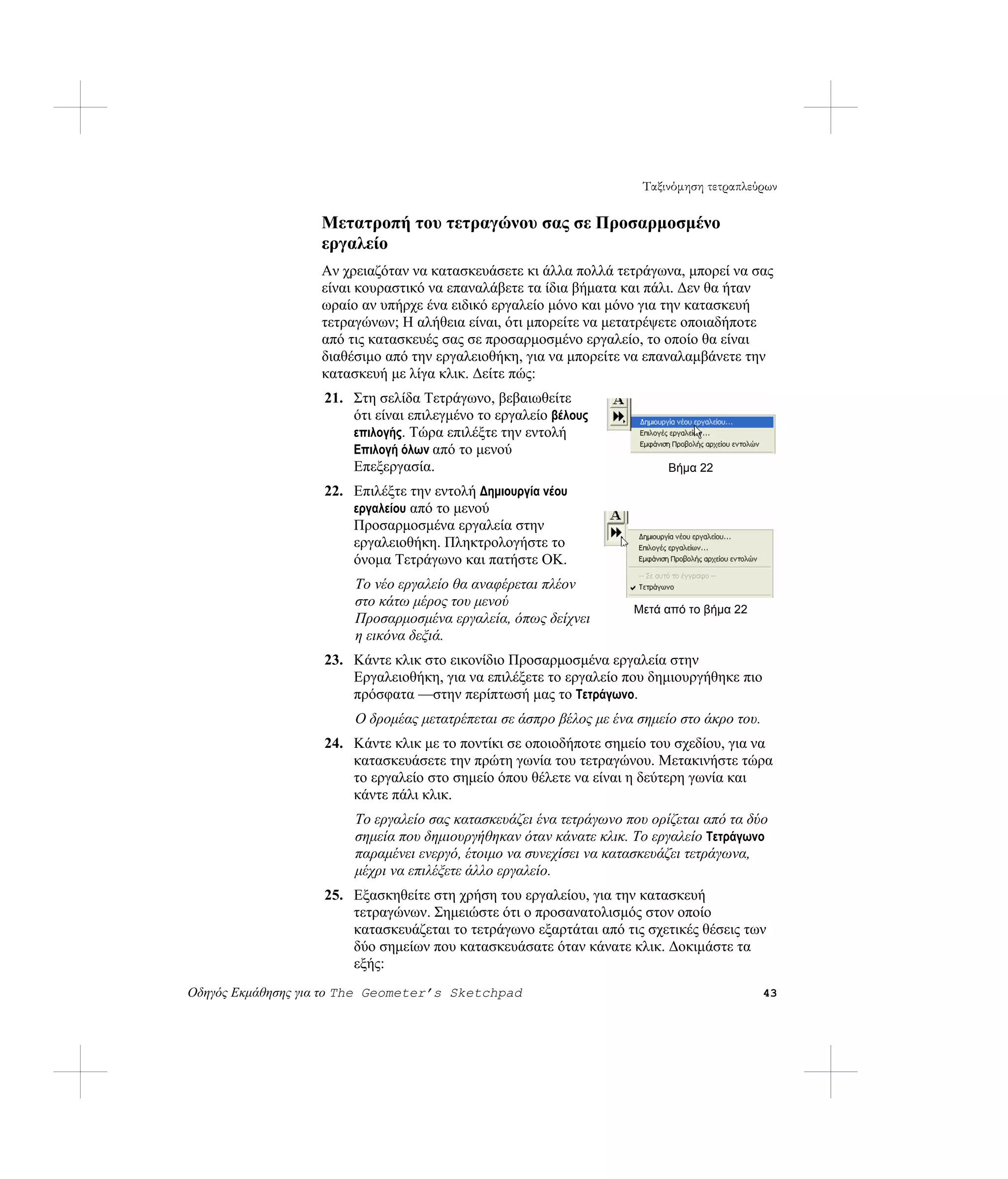 Ταξινόμηση τετραπλεύρων

                   Μετατροπή του τετραγώνου σας σε Προσαρμοσμένο
                   εργαλείο
                   Αν χρειαζόταν να κατασκευάσετε κι άλλα πολλά τετράγωνα, μπορεί να σας
                   είναι κουραστικό να επαναλάβετε τα ίδια βήματα και πάλι. Δεν θα ήταν
                   ωραίο αν υπήρχε ένα ειδικό εργαλείο μόνο και μόνο για την κατασκευή
                   τετραγώνων; Η αλήθεια είναι, ότι μπορείτε να μετατρέψετε οποιαδήποτε
                   από τις κατασκευές σας σε προσαρμοσμένο εργαλείο, το οποίο θα είναι
                   διαθέσιμο από την εργαλειοθήκη, για να μπορείτε να επαναλαμβάνετε την
                   κατασκευή με λίγα κλικ. Δείτε πώς:
                   21. Στη σελίδα Τετράγωνο, βεβαιωθείτε
                       ότι είναι επιλεγμένο το εργαλείο βέλους
                       επιλογής. Τώρα επιλέξτε την εντολή
                       Επιλογή όλων από το μενού
                       Επεξεργασία.                                       Βήμα 22
                   22. Επιλέξτε την εντολή Δημιουργία νέου
                       εργαλείου από το μενού
                       Προσαρμοσμένα εργαλεία στην
                       εργαλειοθήκη. Πληκτρολογήστε το
                       όνομα Τετράγωνο και πατήστε OK.
                        Το νέο εργαλείο θα αναφέρεται πλέον
                        στο κάτω μέρος του μενού
                                                                    Μετά από το βήμα 22
                        Προσαρμοσμένα εργαλεία, όπως δείχνει
                        η εικόνα δεξιά.
                   23. Κάντε κλικ στο εικονίδιο Προσαρμοσμένα εργαλεία στην
                       Εργαλειοθήκη, για να επιλέξετε το εργαλείο που δημιουργήθηκε πιο
                       πρόσφατα —στην περίπτωσή μας το Τετράγωνο.
                        Ο δρομέας μετατρέπεται σε άσπρο βέλος με ένα σημείο στο άκρο του.
                   24. Κάντε κλικ με το ποντίκι σε οποιοδήποτε σημείο του σχεδίου, για να
                       κατασκευάσετε την πρώτη γωνία του τετραγώνου. Μετακινήστε τώρα
                       το εργαλείο στο σημείο όπου θέλετε να είναι η δεύτερη γωνία και
                       κάντε πάλι κλικ.
                        Το εργαλείο σας κατασκευάζει ένα τετράγωνο που ορίζεται από τα δύο
                        σημεία που δημιουργήθηκαν όταν κάνατε κλικ. Το εργαλείο Τετράγωνο
                        παραμένει ενεργό, έτοιμο να συνεχίσει να κατασκευάζει τετράγωνα,
                        μέχρι να επιλέξετε άλλο εργαλείο.
                   25. Εξασκηθείτε στη χρήση του εργαλείου, για την κατασκευή
                       τετραγώνων. Σημειώστε ότι ο προσανατολισμός στον οποίο
                       κατασκευάζεται το τετράγωνο εξαρτάται από τις σχετικές θέσεις των
                       δύο σημείων που κατασκευάσατε όταν κάνατε κλικ. Δοκιμάστε τα
                       εξής:
Οδηγός Εκμάθησης για το The Geometer’s Sketchpad                                            43
 
