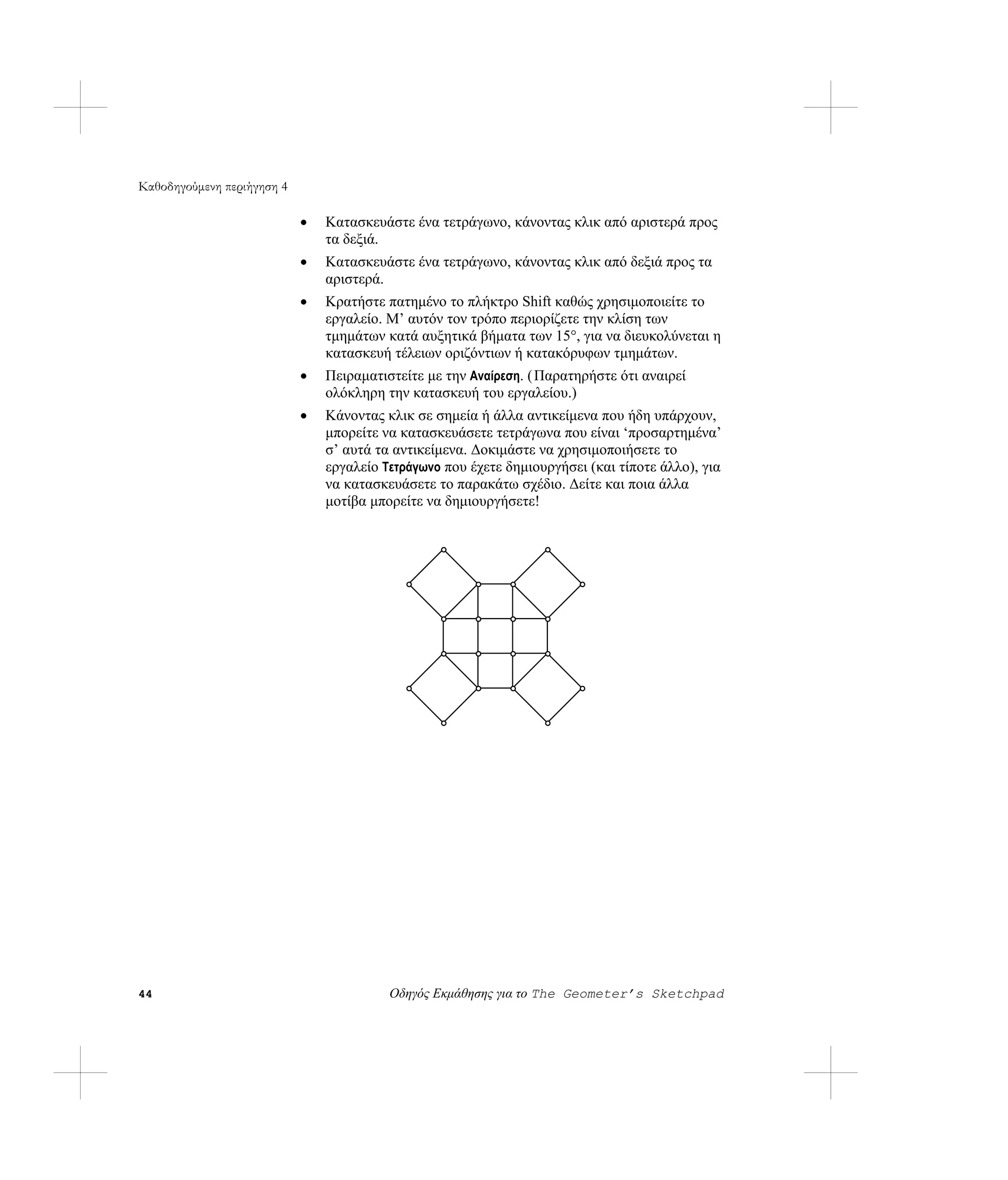 Καθοδηγούμενη περιήγηση 4

                            •   Κατασκευάστε ένα τετράγωνο, κάνοντας κλικ από αριστερά προς
                                τα δεξιά.
                            •   Κατασκευάστε ένα τετράγωνο, κάνοντας κλικ από δεξιά προς τα
                                αριστερά.
                            •   Κρατήστε πατημένο το πλήκτρο Shift καθώς χρησιμοποιείτε το
                                εργαλείο. Μ’ αυτόν τον τρόπο περιορίζετε την κλίση των
                                τμημάτων κατά αυξητικά βήματα των 15°, για να διευκολύνεται η
                                κατασκευή τέλειων οριζόντιων ή κατακόρυφων τμημάτων.
                            •   Πειραματιστείτε με την Αναίρεση. ( Παρατηρήστε ότι αναιρεί
                                ολόκληρη την κατασκευή του εργαλείου.)
                            •   Κάνοντας κλικ σε σημεία ή άλλα αντικείμενα που ήδη υπάρχουν,
                                μπορείτε να κατασκευάσετε τετράγωνα που είναι ‘προσαρτημένα’
                                σ’ αυτά τα αντικείμενα. Δοκιμάστε να χρησιμοποιήσετε το
                                εργαλείο Τετράγωνο που έχετε δημιουργήσει (και τίποτε άλλο), για
                                να κατασκευάσετε το παρακάτω σχέδιο. Δείτε και ποια άλλα
                                μοτίβα μπορείτε να δημιουργήσετε!




44                                        Οδηγός Εκμάθησης για το The Geometer’s Sketchpad
 