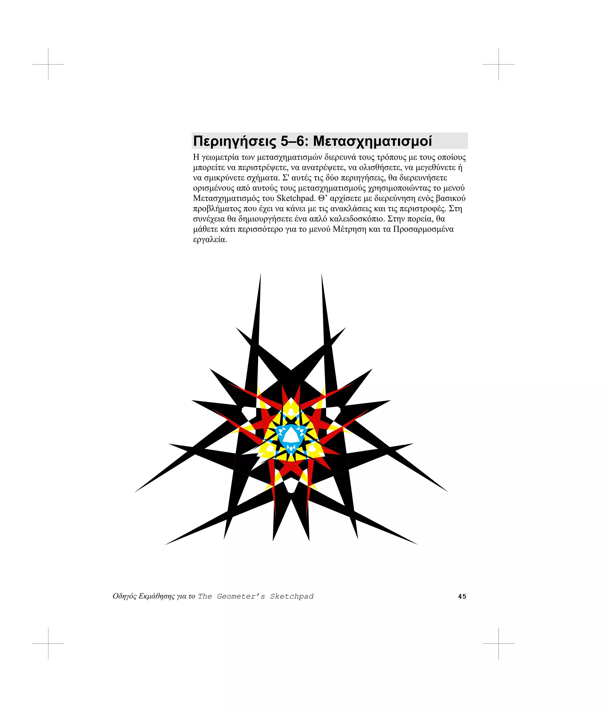 Περιηγήσεις 5–6: Μετασχηματισμοί
                   Η γεωμετρία των μετασχηματισμών διερευνά τους τρόπους με τους οποίους
                   μπορείτε να περιστρέψετε, να ανατρέψετε, να ολισθήσετε, να μεγεθύνετε ή
                   να σμικρύνετε σχήματα. Σ' αυτές τις δύο περιηγήσεις, θα διερευνήσετε
                   ορισμένους από αυτούς τους μετασχηματισμούς χρησιμοποιώντας το μενού
                   Μετασχηματισμός του Sketchpad. Θ’ αρχίσετε με διερεύνηση ενός βασικού
                   προβλήματος που έχει να κάνει με τις ανακλάσεις και τις περιστροφές. Στη
                   συνέχεια θα δημιουργήσετε ένα απλό καλειδοσκόπιο. Στην πορεία, θα
                   μάθετε κάτι περισσότερο για το μενού Μέτρηση και τα Προσαρμοσμένα
                   εργαλεία.




Οδηγός Εκμάθησης για το The Geometer’s Sketchpad                                        45
 