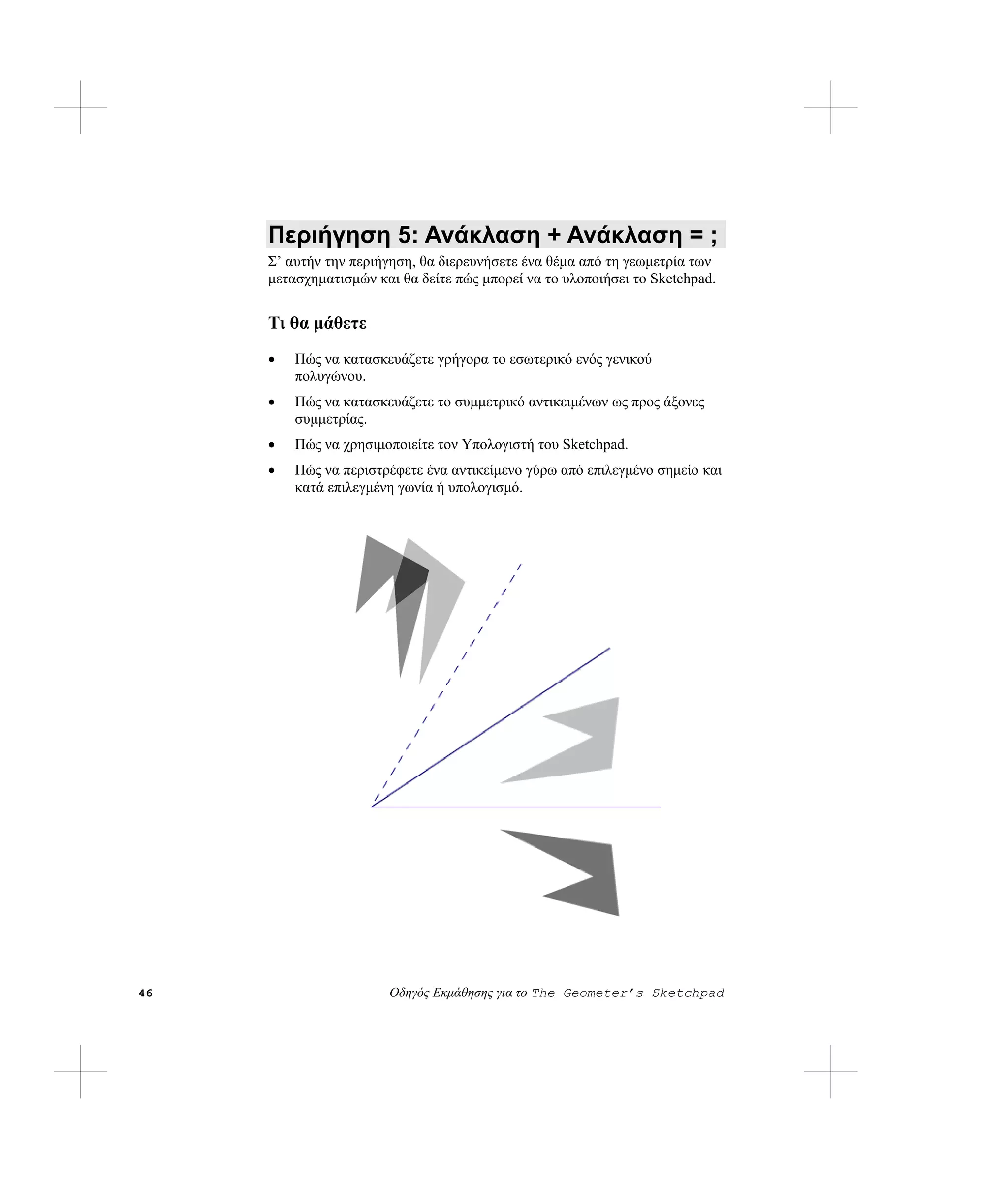 Περιήγηση 5: Ανάκλαση + Ανάκλαση = ;
     Σ’ αυτήν την περιήγηση, θα διερευνήσετε ένα θέμα από τη γεωμετρία των
     μετασχηματισμών και θα δείτε πώς μπορεί να το υλοποιήσει το Sketchpad.


     Τι θα μάθετε
     •   Πώς να κατασκευάζετε γρήγορα το εσωτερικό ενός γενικού
         πολυγώνου.
     •   Πώς να κατασκευάζετε το συμμετρικό αντικειμένων ως προς άξονες
         συμμετρίας.
     •   Πώς να χρησιμοποιείτε τον Υπολογιστή του Sketchpad.
     •   Πώς να περιστρέφετε ένα αντικείμενο γύρω από επιλεγμένο σημείο και
         κατά επιλεγμένη γωνία ή υπολογισμό.




46                     Οδηγός Εκμάθησης για το The Geometer’s Sketchpad
 