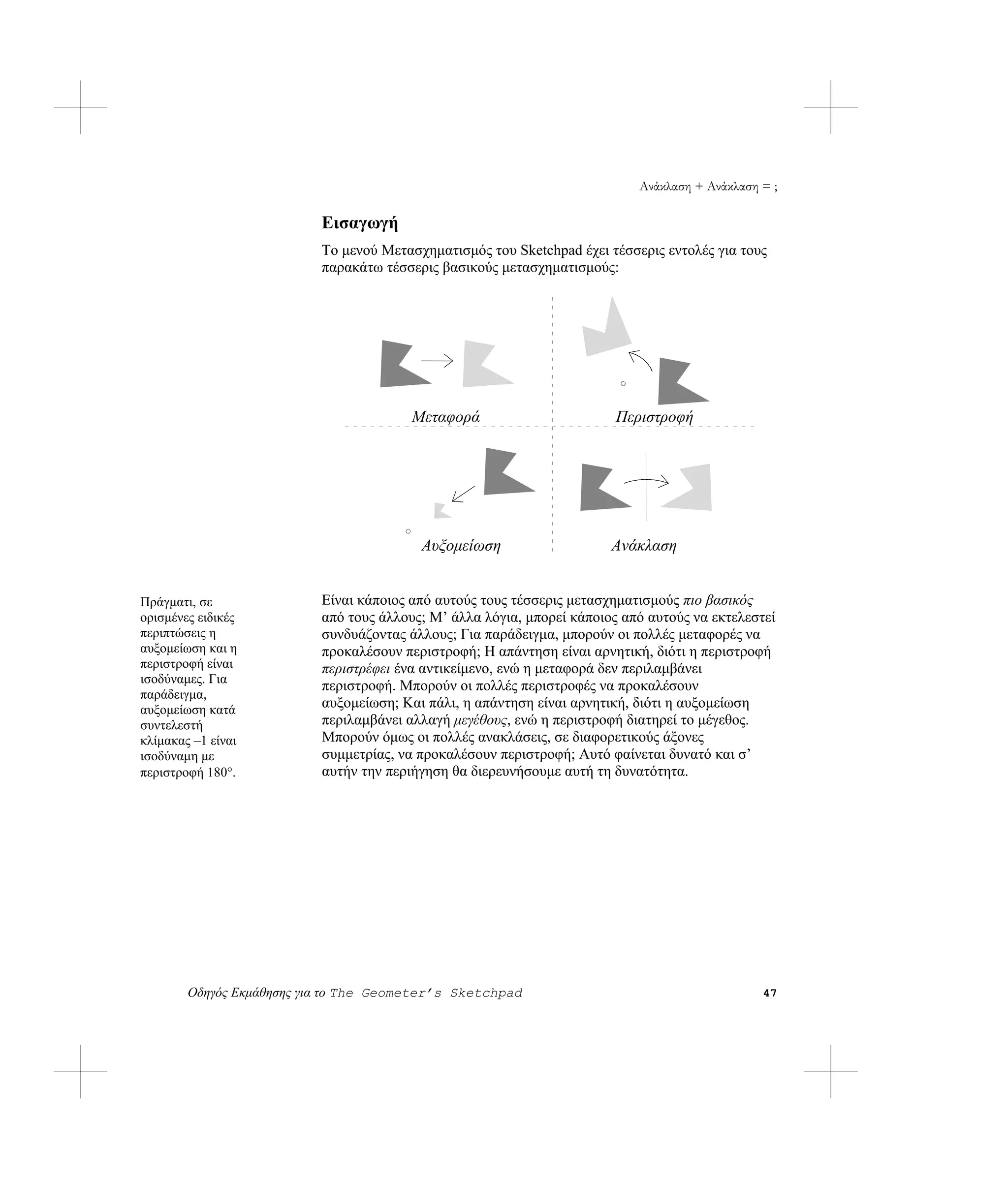 Ανάκλαση + Ανάκλαση = ;

                           Εισαγωγή
                           Το μενού Μετασχηματισμός του Sketchpad έχει τέσσερις εντολές για τους
                           παρακάτω τέσσερις βασικούς μετασχηματισμούς:




                                         Μεταφορά                        Περιστροφή




                                          Αυξομείωση                    Ανάκλαση


Πράγματι, σε               Είναι κάποιος από αυτούς τους τέσσερις μετασχηματισμούς πιο βασικός
ορισμένες ειδικές          από τους άλλους; Μ’ άλλα λόγια, μπορεί κάποιος από αυτούς να εκτελεστεί
περιπτώσεις η              συνδυάζοντας άλλους; Για παράδειγμα, μπορούν οι πολλές μεταφορές να
αυξομείωση και η           προκαλέσουν περιστροφή; Η απάντηση είναι αρνητική, διότι η περιστροφή
περιστροφή είναι           περιστρέφει ένα αντικείμενο, ενώ η μεταφορά δεν περιλαμβάνει
ισοδύναμες. Για
                           περιστροφή. Μπορούν οι πολλές περιστροφές να προκαλέσουν
παράδειγμα,
αυξομείωση κατά            αυξομείωση; Και πάλι, η απάντηση είναι αρνητική, διότι η αυξομείωση
συντελεστή                 περιλαμβάνει αλλαγή μεγέθους, ενώ η περιστροφή διατηρεί το μέγεθος.
κλίμακας –1 είναι          Μπορούν όμως οι πολλές ανακλάσεις, σε διαφορετικούς άξονες
ισοδύναμη με               συμμετρίας, να προκαλέσουν περιστροφή; Αυτό φαίνεται δυνατό και σ’
περιστροφή 180°.           αυτήν την περιήγηση θα διερευνήσουμε αυτή τη δυνατότητα.




        Οδηγός Εκμάθησης για το The Geometer’s Sketchpad                                        47
 