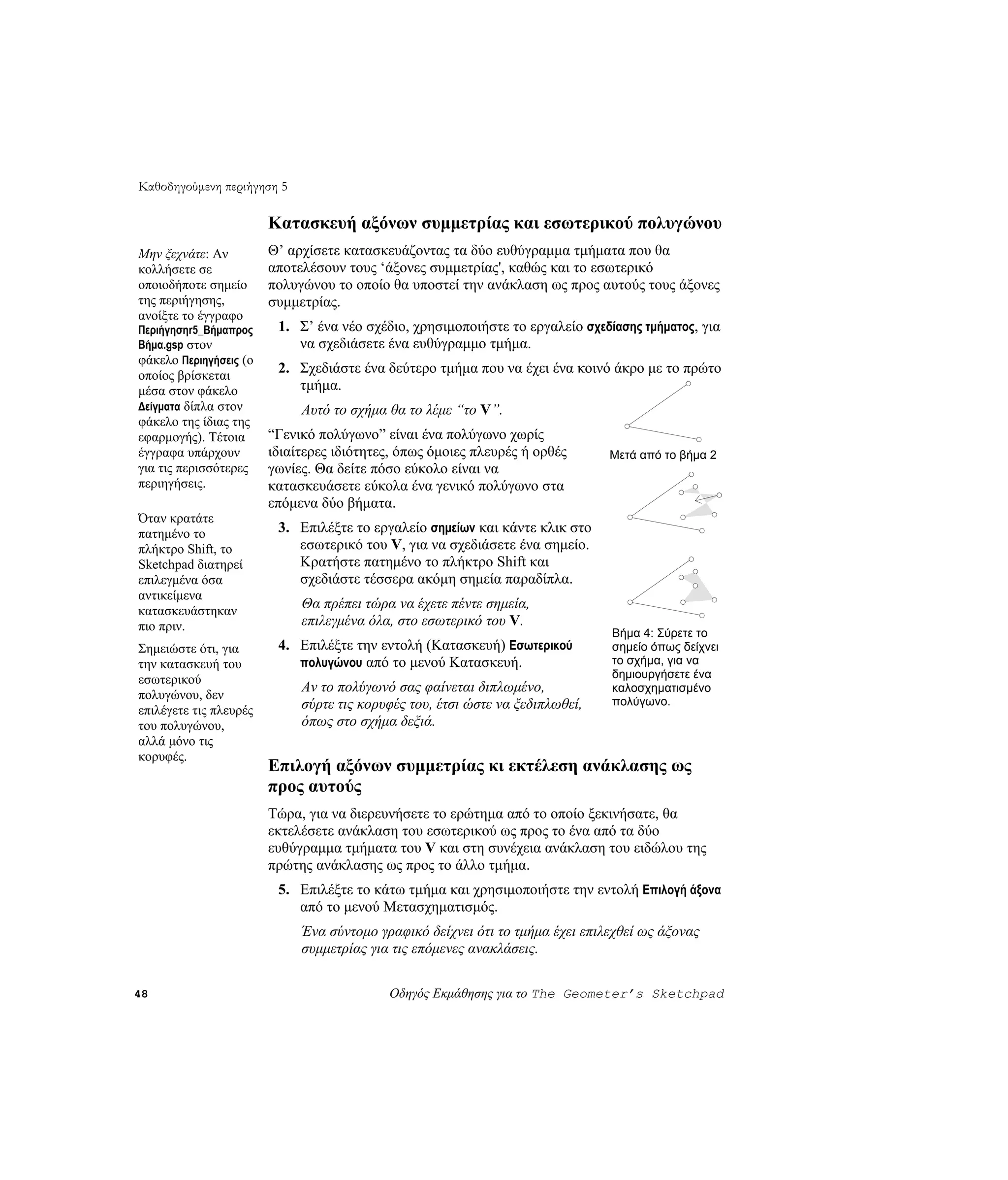 Καθοδηγούμενη περιήγηση 5

                        Κατασκευή αξόνων συμμετρίας και εσωτερικού πολυγώνου
Μην ξεχνάτε: Αν         Θ’ αρχίσετε κατασκευάζοντας τα δύο ευθύγραμμα τμήματα που θα
κολλήσετε σε            αποτελέσουν τους ‘άξονες συμμετρίας', καθώς και το εσωτερικό
οποιοδήποτε σημείο      πολυγώνου το οποίο θα υποστεί την ανάκλαση ως προς αυτούς τους άξονες
της περιήγησης,         συμμετρίας.
ανοίξτε το έγγραφο
Περιήγησηr5_Βήμαπρος     1. Σ’ ένα νέο σχέδιο, χρησιμοποιήστε το εργαλείο σχεδίασης τμήματος, για
Βήμα.gsp στον               να σχεδιάσετε ένα ευθύγραμμο τμήμα.
φάκελο Περιηγήσεις (ο
οποίος βρίσκεται
                         2. Σχεδιάστε ένα δεύτερο τμήμα που να έχει ένα κοινό άκρο με το πρώτο
μέσα στον φάκελο            τμήμα.
Δείγματα δίπλα στον          Αυτό το σχήμα θα το λέμε “το V”.
φάκελο της ίδιας της
εφαρμογής). Τέτοια      “Γενικό πολύγωνο” είναι ένα πολύγωνο χωρίς
έγγραφα υπάρχουν        ιδιαίτερες ιδιότητες, όπως όμοιες πλευρές ή ορθές      Μετά από το βήμα 2
για τις περισσότερες    γωνίες. Θα δείτε πόσο εύκολο είναι να
περιηγήσεις.            κατασκευάσετε εύκολα ένα γενικό πολύγωνο στα
                        επόμενα δύο βήματα.
Όταν κρατάτε
πατημένο το              3. Επιλέξτε το εργαλείο σημείων και κάντε κλικ στο
πλήκτρο Shift, το           εσωτερικό του V, για να σχεδιάσετε ένα σημείο.
Sketchpad διατηρεί          Κρατήστε πατημένο το πλήκτρο Shift και
επιλεγμένα όσα              σχεδιάστε τέσσερα ακόμη σημεία παραδίπλα.
αντικείμενα
κατασκευάστηκαν
                             Θα πρέπει τώρα να έχετε πέντε σημεία,
πιο πριν.                    επιλεγμένα όλα, στο εσωτερικό του V.
                                                                               Βήμα 4: Σύρετε το
Σημειώστε ότι, για       4. Επιλέξτε την εντολή (Κατασκευή) Εσωτερικού         σημείο όπως δείχνει
την κατασκευή του           πολυγώνου από το μενού Κατασκευή.                  το σχήμα, για να
εσωτερικού                                                                     δημιουργήσετε ένα
                             Αν το πολύγωνό σας φαίνεται διπλωμένο,            καλοσχηματισμένο
πολυγώνου, δεν                                                                 πολύγωνο.
επιλέγετε τις πλευρές        σύρτε τις κορυφές του, έτσι ώστε να ξεδιπλωθεί,
του πολυγώνου,               όπως στο σχήμα δεξιά.
αλλά μόνο τις
κορυφές.
                        Επιλογή αξόνων συμμετρίας κι εκτέλεση ανάκλασης ως
                        προς αυτούς
                        Τώρα, για να διερευνήσετε το ερώτημα από το οποίο ξεκινήσατε, θα
                        εκτελέσετε ανάκλαση του εσωτερικού ως προς το ένα από τα δύο
                        ευθύγραμμα τμήματα του V και στη συνέχεια ανάκλαση του ειδώλου της
                        πρώτης ανάκλασης ως προς το άλλο τμήμα.
                         5. Επιλέξτε το κάτω τμήμα και χρησιμοποιήστε την εντολή Επιλογή άξονα
                            από το μενού Μετασχηματισμός.
                             Ένα σύντομο γραφικό δείχνει ότι το τμήμα έχει επιλεχθεί ως άξονας
                             συμμετρίας για τις επόμενες ανακλάσεις.

48                                         Οδηγός Εκμάθησης για το The Geometer’s Sketchpad
 