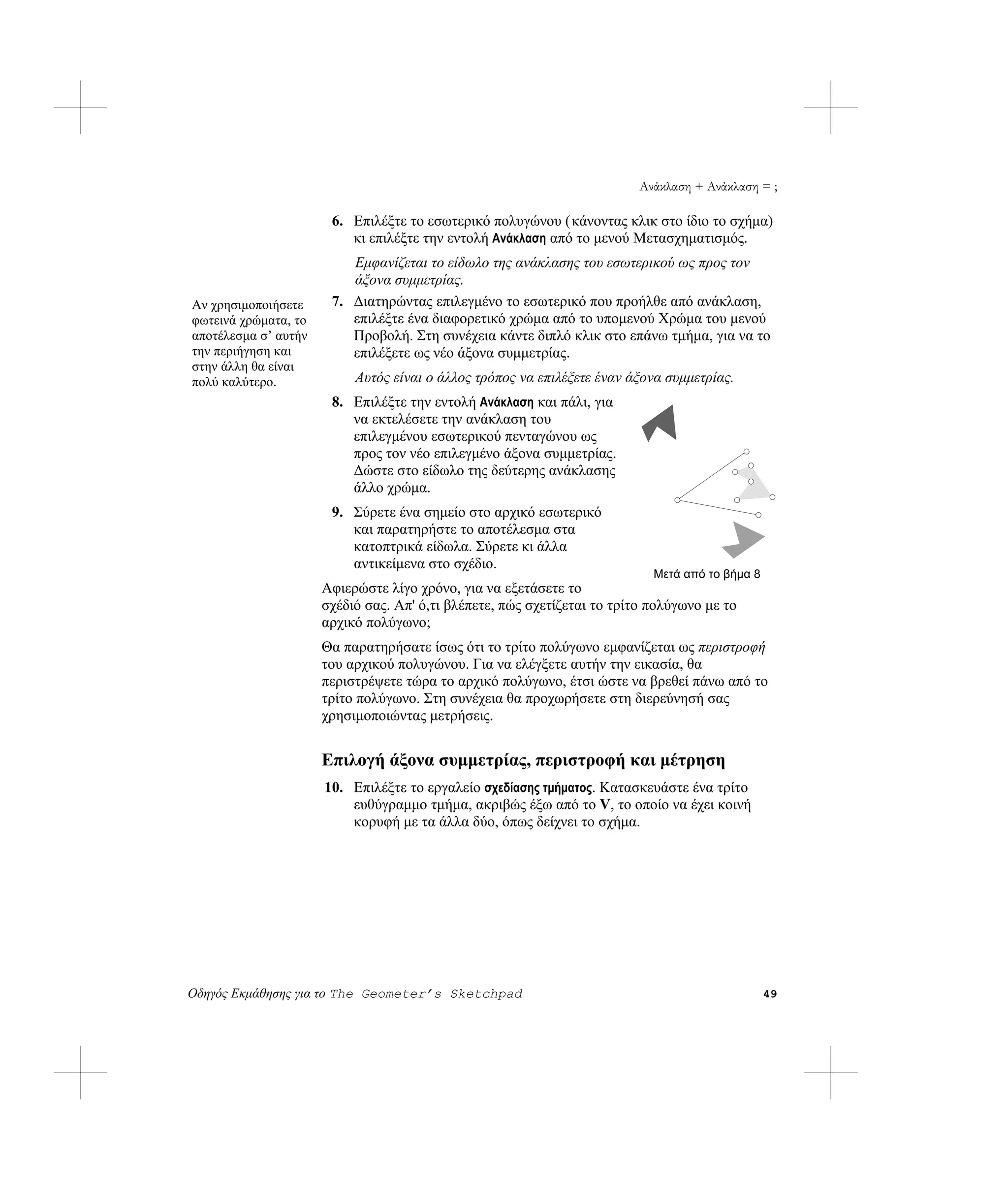 Ανάκλαση + Ανάκλαση = ;

                       6. Επιλέξτε το εσωτερικό πολυγώνου ( κάνοντας κλικ στο ίδιο το σχήμα)
                          κι επιλέξτε την εντολή Ανάκλαση από το μενού Μετασχηματισμός.
                          Εμφανίζεται το είδωλο της ανάκλασης του εσωτερικού ως προς τον
                          άξονα συμμετρίας.
Αν χρησιμοποιήσετε     7. Διατηρώντας επιλεγμένο το εσωτερικό που προήλθε από ανάκλαση,
φωτεινά χρώματα, το       επιλέξτε ένα διαφορετικό χρώμα από το υπομενού Χρώμα του μενού
αποτέλεσμα σ’ αυτήν       Προβολή. Στη συνέχεια κάντε διπλό κλικ στο επάνω τμήμα, για να το
την περιήγηση και         επιλέξετε ως νέο άξονα συμμετρίας.
στην άλλη θα είναι
πολύ καλύτερο.             Αυτός είναι ο άλλος τρόπος να επιλέξετε έναν άξονα συμμετρίας.
                       8. Επιλέξτε την εντολή Ανάκλαση και πάλι, για
                          να εκτελέσετε την ανάκλαση του
                          επιλεγμένου εσωτερικού πενταγώνου ως
                          προς τον νέο επιλεγμένο άξονα συμμετρίας.
                          Δώστε στο είδωλο της δεύτερης ανάκλασης
                          άλλο χρώμα.
                       9. Σύρετε ένα σημείο στο αρχικό εσωτερικό
                          και παρατηρήστε το αποτέλεσμα στα
                          κατοπτρικά είδωλα. Σύρετε κι άλλα
                          αντικείμενα στο σχέδιο.
                                                                            Μετά από το βήμα 8
                      Αφιερώστε λίγο χρόνο, για να εξετάσετε το
                      σχέδιό σας. Απ' ό,τι βλέπετε, πώς σχετίζεται το τρίτο πολύγωνο με το
                      αρχικό πολύγωνο;
                      Θα παρατηρήσατε ίσως ότι το τρίτο πολύγωνο εμφανίζεται ως περιστροφή
                      του αρχικού πολυγώνου. Για να ελέγξετε αυτήν την εικασία, θα
                      περιστρέψετε τώρα το αρχικό πολύγωνο, έτσι ώστε να βρεθεί πάνω από το
                      τρίτο πολύγωνο. Στη συνέχεια θα προχωρήσετε στη διερεύνησή σας
                      χρησιμοποιώντας μετρήσεις.


                      Επιλογή άξονα συμμετρίας, περιστροφή και μέτρηση
                      10. Επιλέξτε το εργαλείο σχεδίασης τμήματος. Κατασκευάστε ένα τρίτο
                          ευθύγραμμο τμήμα, ακριβώς έξω από το V, το οποίο να έχει κοινή
                          κορυφή με τα άλλα δύο, όπως δείχνει το σχήμα.




Οδηγός Εκμάθησης για το The Geometer’s Sketchpad                                                 49
 