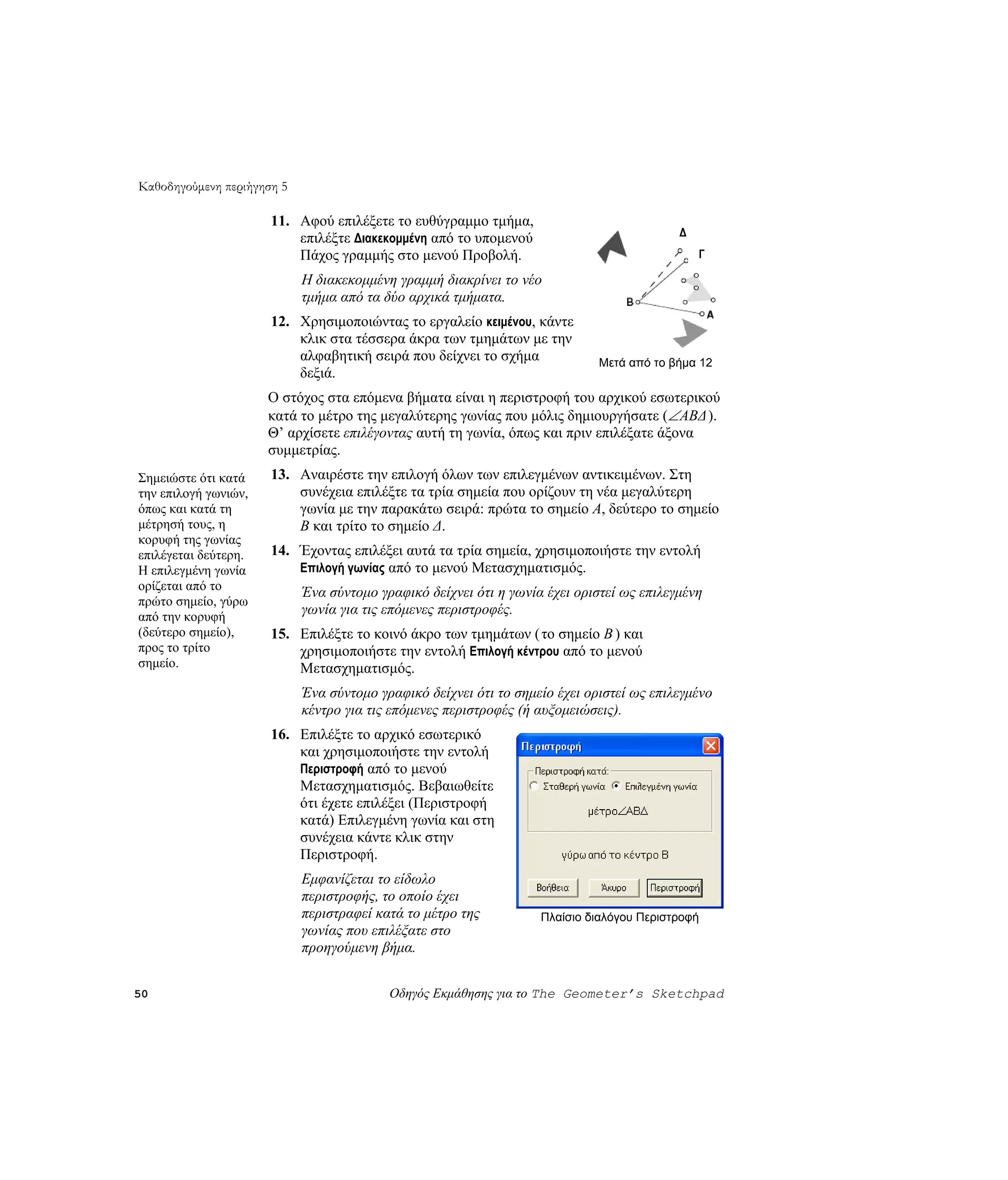 Καθοδηγούμενη περιήγηση 5

                      11. Αφού επιλέξετε το ευθύγραμμο τμήμα,
                                                                                          Δ
                          επιλέξτε Διακεκομμένη από το υπομενού
                          Πάχος γραμμής στο μενού Προβολή.                                    Γ

                            Η διακεκομμένη γραμμή διακρίνει το νέο
                            τμήμα από τα δύο αρχικά τμήματα.
                      12. Χρησιμοποιώντας το εργαλείο κειμένου, κάντε
                          κλικ στα τέσσερα άκρα των τμημάτων με την
                          αλφαβητική σειρά που δείχνει το σχήμα              Μετά από το βήμα 12
                          δεξιά.
                      Ο στόχος στα επόμενα βήματα είναι η περιστροφή του αρχικού εσωτερικού
                      κατά το μέτρο της μεγαλύτερης γωνίας που μόλις δημιουργήσατε (∠ ABΔ ).
                      Θ’ αρχίσετε επιλέγοντας αυτή τη γωνία, όπως και πριν επιλέξατε άξονα
                      συμμετρίας.
Σημειώστε ότι κατά    13. Αναιρέστε την επιλογή όλων των επιλεγμένων αντικειμένων. Στη
την επιλογή γωνιών,       συνέχεια επιλέξτε τα τρία σημεία που ορίζουν τη νέα μεγαλύτερη
όπως και κατά τη          γωνία με την παρακάτω σειρά: πρώτα το σημείο A, δεύτερο το σημείο
μέτρησή τους, η           B και τρίτο το σημείο Δ.
κορυφή της γωνίας
επιλέγεται δεύτερη.   14. Έχοντας επιλέξει αυτά τα τρία σημεία, χρησιμοποιήστε την εντολή
Η επιλεγμένη γωνία        Επιλογή γωνίας από το μενού Μετασχηματισμός.
ορίζεται από το
                            Ένα σύντομο γραφικό δείχνει ότι η γωνία έχει οριστεί ως επιλεγμένη
πρώτο σημείο, γύρω
από την κορυφή
                            γωνία για τις επόμενες περιστροφές.
(δεύτερο σημείο),     15. Επιλέξτε το κοινό άκρο των τμημάτων ( το σημείο B ) και
προς το τρίτο             χρησιμοποιήστε την εντολή Επιλογή κέντρου από το μενού
σημείο.                   Μετασχηματισμός.
                            Ένα σύντομο γραφικό δείχνει ότι το σημείο έχει οριστεί ως επιλεγμένο
                            κέντρο για τις επόμενες περιστροφές (ή αυξομειώσεις).
                      16. Επιλέξτε το αρχικό εσωτερικό
                          και χρησιμοποιήστε την εντολή
                          Περιστροφή από το μενού
                          Μετασχηματισμός. Βεβαιωθείτε
                          ότι έχετε επιλέξει (Περιστροφή
                          κατά) Επιλεγμένη γωνία και στη
                          συνέχεια κάντε κλικ στην
                          Περιστροφή.
                            Εμφανίζεται το είδωλο
                            περιστροφής, το οποίο έχει
                            περιστραφεί κατά το μέτρο της          Πλαίσιο διαλόγου Περιστροφή
                            γωνίας που επιλέξατε στο
                            προηγούμενη βήμα.


50                                        Οδηγός Εκμάθησης για το The Geometer’s Sketchpad
 