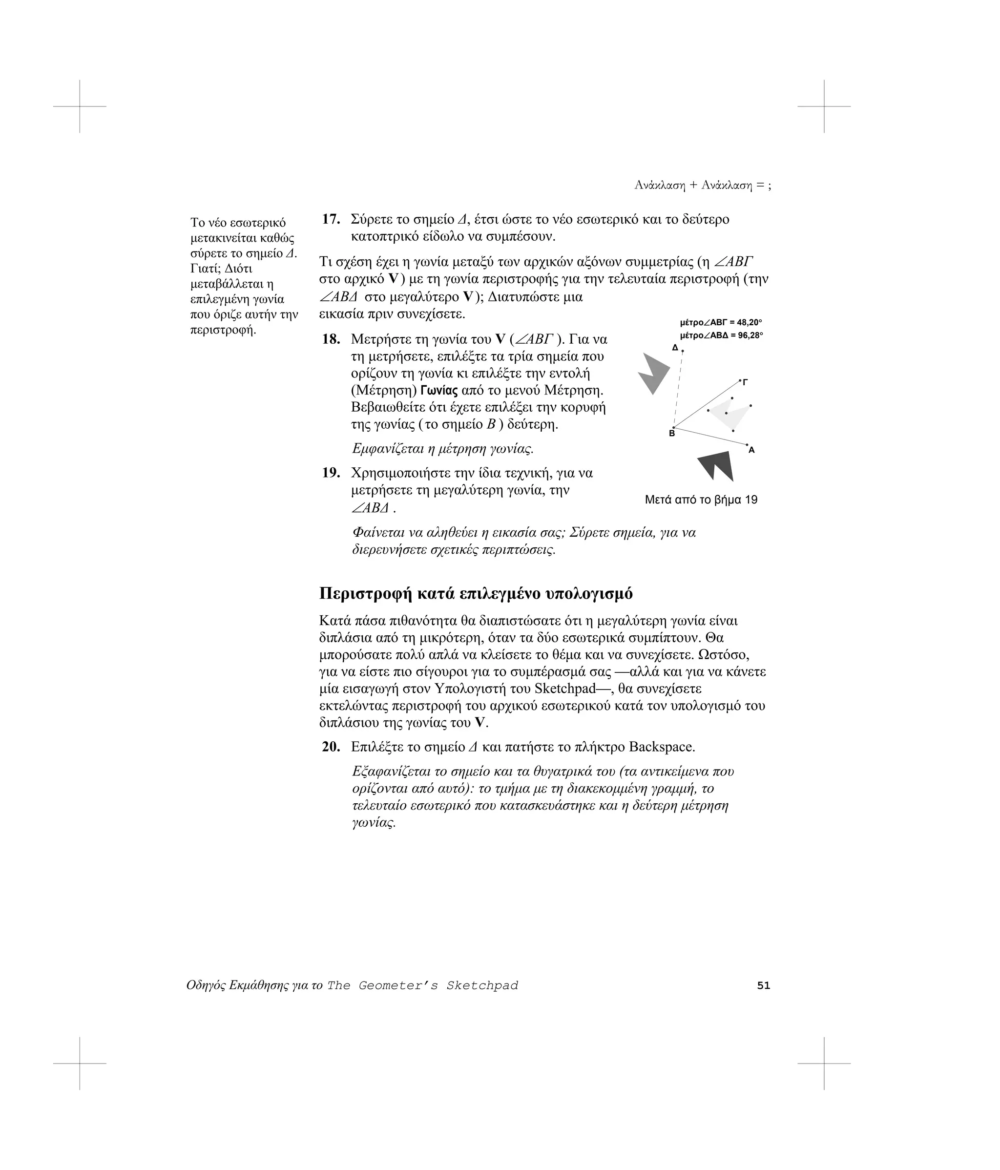 Ανάκλαση + Ανάκλαση = ;

Το νέο εσωτερικό      17. Σύρετε το σημείο Δ, έτσι ώστε το νέο εσωτερικό και το δεύτερο
μετακινείται καθώς        κατοπτρικό είδωλο να συμπέσουν.
σύρετε το σημείο Δ.
Γιατί; Διότι          Τι σχέση έχει η γωνία μεταξύ των αρχικών αξόνων συμμετρίας (η ∠ ABΓ
μεταβάλλεται η        στο αρχικό V ) με τη γωνία περιστροφής για την τελευταία περιστροφή (την
επιλεγμένη γωνία      ∠ ABΔ στο μεγαλύτερο V ); Διατυπώστε μια
που όριζε αυτήν την   εικασία πριν συνεχίσετε.                                  μέτρο∠ABΓ = 48,20°
περιστροφή.
                      18. Μετρήστε τη γωνία του V (∠ABΓ ). Για να                Δ
                                                                                     μέτρο∠ABΔ = 96,28°

                          τη μετρήσετε, επιλέξτε τα τρία σημεία που
                          ορίζουν τη γωνία κι επιλέξτε την εντολή
                                                                                                  Γ
                          (Μέτρηση) Γωνίας από το μενού Μέτρηση.
                          Βεβαιωθείτε ότι έχετε επιλέξει την κορυφή
                          της γωνίας ( το σημείο B ) δεύτερη.
                                                                                 B
                           Εμφανίζεται η μέτρηση γωνίας.                                              A

                      19. Χρησιμοποιήστε την ίδια τεχνική, για να
                          μετρήσετε τη μεγαλύτερη γωνία, την
                                                                             Μετά από το βήμα 19
                          ∠ABΔ .
                           Φαίνεται να αληθεύει η εικασία σας; Σύρετε σημεία, για να
                           διερευνήσετε σχετικές περιπτώσεις.


                      Περιστροφή κατά επιλεγμένο υπολογισμό
                      Κατά πάσα πιθανότητα θα διαπιστώσατε ότι η μεγαλύτερη γωνία είναι
                      διπλάσια από τη μικρότερη, όταν τα δύο εσωτερικά συμπίπτουν. Θα
                      μπορούσατε πολύ απλά να κλείσετε το θέμα και να συνεχίσετε. Ωστόσο,
                      για να είστε πιο σίγουροι για το συμπέρασμά σας —αλλά και για να κάνετε
                      μία εισαγωγή στον Υπολογιστή του Sketchpad—, θα συνεχίσετε
                      εκτελώντας περιστροφή του αρχικού εσωτερικού κατά τον υπολογισμό του
                      διπλάσιου της γωνίας του V.
                      20. Επιλέξτε το σημείο Δ και πατήστε το πλήκτρο Backspace.
                           Εξαφανίζεται το σημείο και τα θυγατρικά του (τα αντικείμενα που
                           ορίζονται από αυτό): το τμήμα με τη διακεκομμένη γραμμή, το
                           τελευταίο εσωτερικό που κατασκευάστηκε και η δεύτερη μέτρηση
                           γωνίας.




Οδηγός Εκμάθησης για το The Geometer’s Sketchpad                                                          51
 