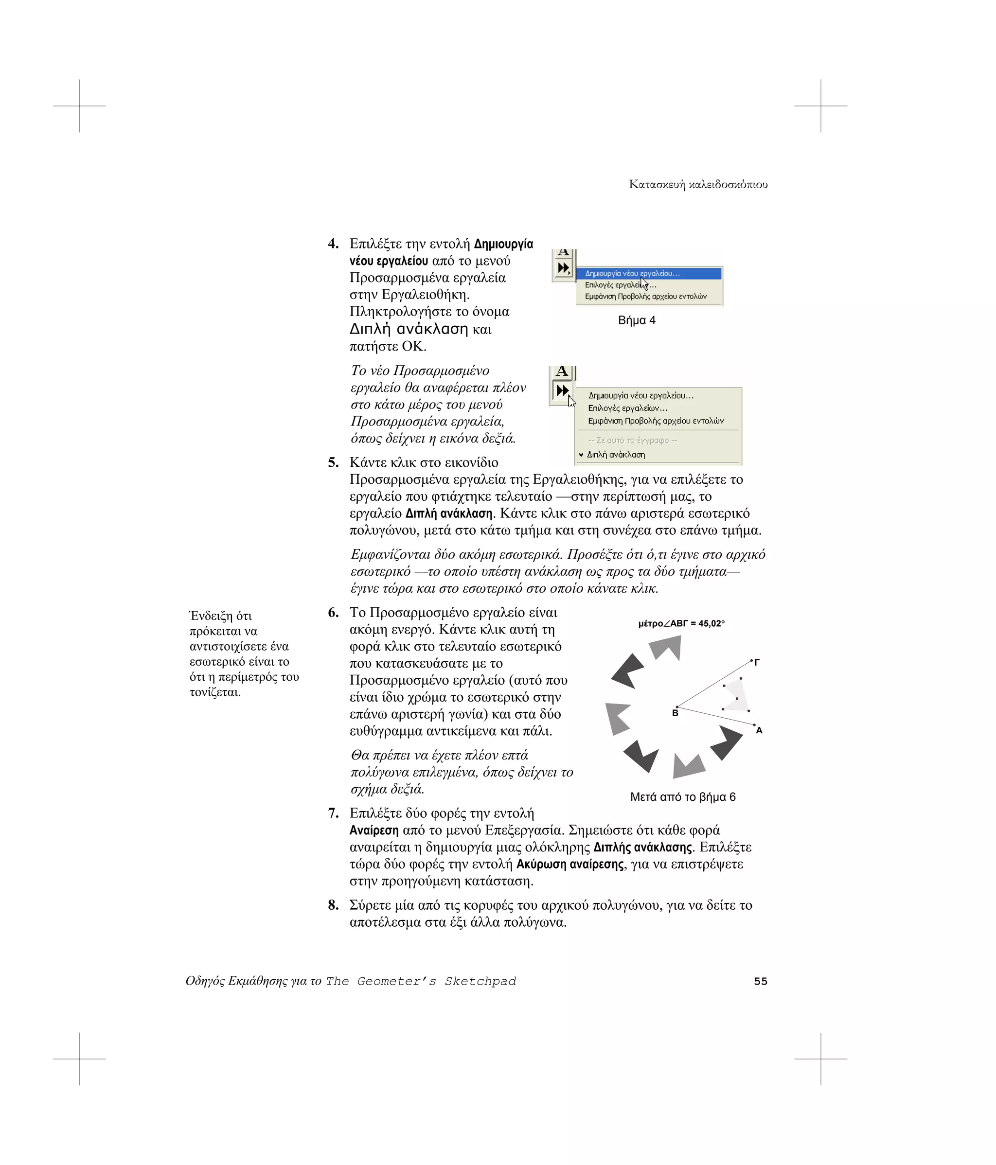 Κατασκευή καλειδοσκόπιου



                       4. Επιλέξτε την εντολή Δημιουργία
                          νέου εργαλείου από το μενού
                          Προσαρμοσμένα εργαλεία
                          στην Εργαλειοθήκη.
                          Πληκτρολογήστε το όνομα
                                                                     Βήμα 4
                          Διπλή ανάκλαση και
                          πατήστε OK.
                          Το νέο Προσαρμοσμένο
                          εργαλείο θα αναφέρεται πλέον
                          στο κάτω μέρος του μενού
                          Προσαρμοσμένα εργαλεία,
                          όπως δείχνει η εικόνα δεξιά.
                       5. Κάντε κλικ στο εικονίδιο
                          Προσαρμοσμένα εργαλεία της Εργαλειοθήκης, για να επιλέξετε το
                          εργαλείο που φτιάχτηκε τελευταίο —στην περίπτωσή μας, το
                          εργαλείο Διπλή ανάκλαση. Κάντε κλικ στο πάνω αριστερά εσωτερικό
                          πολυγώνου, μετά στο κάτω τμήμα και στη συνέχεα στο επάνω τμήμα.
                          Εμφανίζονται δύο ακόμη εσωτερικά. Προσέξτε ότι ό,τι έγινε στο αρχικό
                          εσωτερικό —το οποίο υπέστη ανάκλαση ως προς τα δύο τμήματα—
                          έγινε τώρα και στο εσωτερικό στο οποίο κάνατε κλικ.
Ένδειξη ότι            6. Το Προσαρμοσμένο εργαλείο είναι
                                                                         μέτρο∠ABΓ = 45,02°
πρόκειται να              ακόμη ενεργό. Κάντε κλικ αυτή τη
αντιστοιχίσετε ένα        φορά κλικ στο τελευταίο εσωτερικό
εσωτερικό είναι το        που κατασκευάσατε με το                                             Γ
ότι η περίμετρός του      Προσαρμοσμένο εργαλείο (αυτό που
τονίζεται.                είναι ίδιο χρώμα το εσωτερικό στην
                          επάνω αριστερή γωνία) και στα δύο                     B

                          ευθύγραμμα αντικείμενα και πάλι.                                    A

                          Θα πρέπει να έχετε πλέον επτά
                          πολύγωνα επιλεγμένα, όπως δείχνει το
                          σχήμα δεξιά.
                                                                       Μετά από το βήμα 6
                       7. Επιλέξτε δύο φορές την εντολή
                          Αναίρεση από το μενού Επεξεργασία. Σημειώστε ότι κάθε φορά
                          αναιρείται η δημιουργία μιας ολόκληρης Διπλής ανάκλασης. Επιλέξτε
                          τώρα δύο φορές την εντολή Ακύρωση αναίρεσης, για να επιστρέψετε
                          στην προηγούμενη κατάσταση.
                       8. Σύρετε μία από τις κορυφές του αρχικού πολυγώνου, για να δείτε το
                          αποτέλεσμα στα έξι άλλα πολύγωνα.


Οδηγός Εκμάθησης για το The Geometer’s Sketchpad                                              55
 