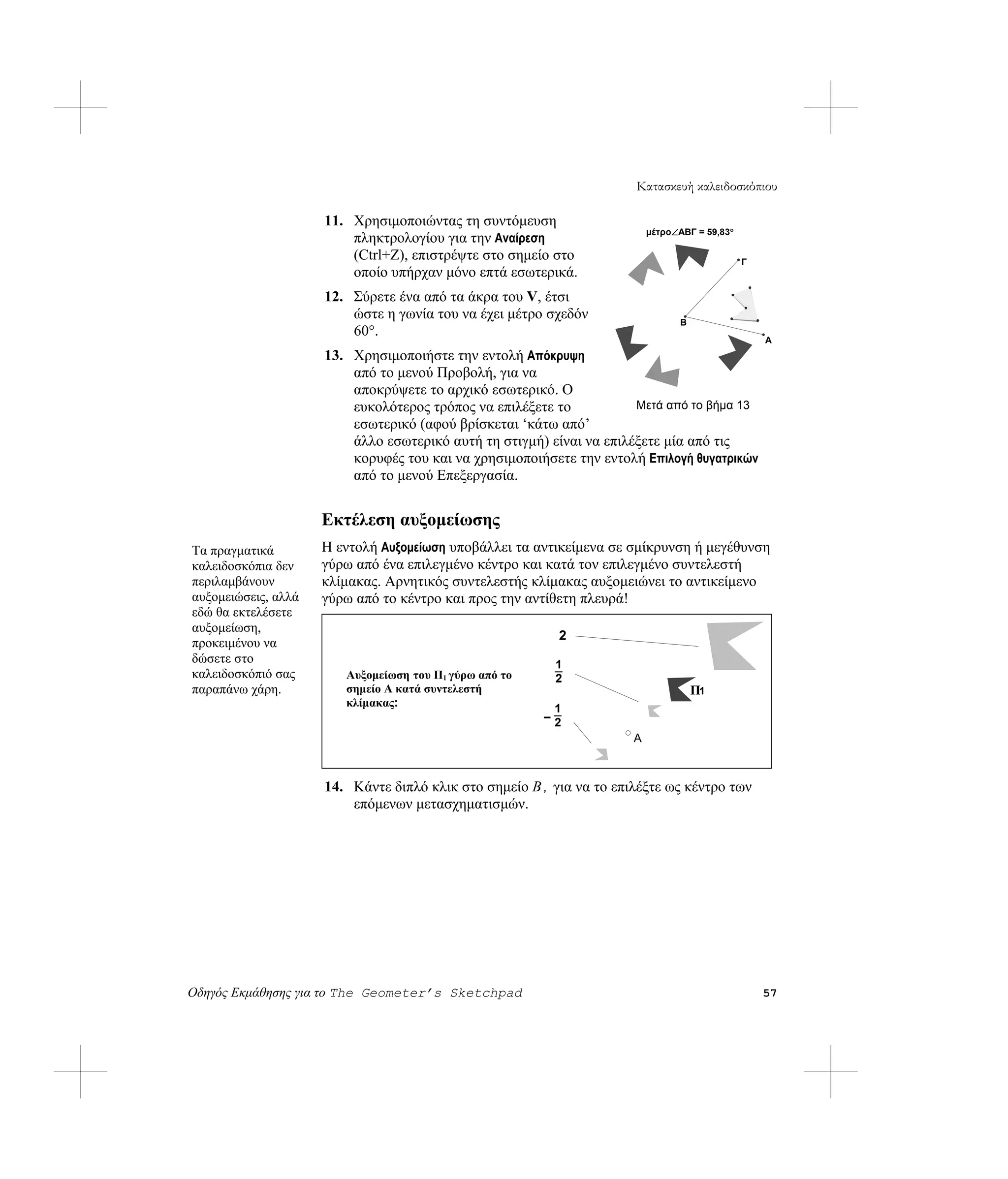 Κατασκευή καλειδοσκόπιου

                     11. Χρησιμοποιώντας τη συντόμευση
                                                                          μέτρο∠ABΓ = 59,83°
                         πληκτρολογίου για την Αναίρεση
                         (Ctrl+Z), επιστρέψτε στο σημείο στο                                   Γ
                         οποίο υπήρχαν μόνο επτά εσωτερικά.
                     12. Σύρετε ένα από τα άκρα του V, έτσι
                         ώστε η γωνία του να έχει μέτρο σχεδόν                   B
                         60°.
                                                                                                   A
                     13. Χρησιμοποιήστε την εντολή Απόκρυψη
                         από το μενού Προβολή, για να
                         αποκρύψετε το αρχικό εσωτερικό. Ο
                         ευκολότερος τρόπος να επιλέξετε το           Μετά από το βήμα 13
                         εσωτερικό (αφού βρίσκεται ‘κάτω από’
                         άλλο εσωτερικό αυτή τη στιγμή) είναι να επιλέξετε μία από τις
                         κορυφές του και να χρησιμοποιήσετε την εντολή Επιλογή θυγατρικών
                         από το μενού Επεξεργασία.


                     Εκτέλεση αυξομείωσης
Τα πραγματικά        Η εντολή Αυξομείωση υποβάλλει τα αντικείμενα σε σμίκρυνση ή μεγέθυνση
καλειδοσκόπια δεν    γύρω από ένα επιλεγμένο κέντρο και κατά τον επιλεγμένο συντελεστή
περιλαμβάνουν        κλίμακας. Αρνητικός συντελεστής κλίμακας αυξομειώνει το αντικείμενο
αυξομειώσεις, αλλά   γύρω από το κέντρο και προς την αντίθετη πλευρά!
εδώ θα εκτελέσετε
αυξομείωση,
                                                          2
προκειμένου να
δώσετε στο                                               1
καλειδοσκόπιό σας     P Αυξομείωση του Π1 γύρω από το    2
παραπάνω χάρη.         1 σημείο Α κατά συντελεστή
                                                                                     Π1
                         κλίμακας:
                                                         1
                                                        –2
                                                                      A



                     14. Κάντε διπλό κλικ στο σημείο B , για να το επιλέξτε ως κέντρο των
                         επόμενων μετασχηματισμών.




Οδηγός Εκμάθησης για το The Geometer’s Sketchpad                                                   57
 