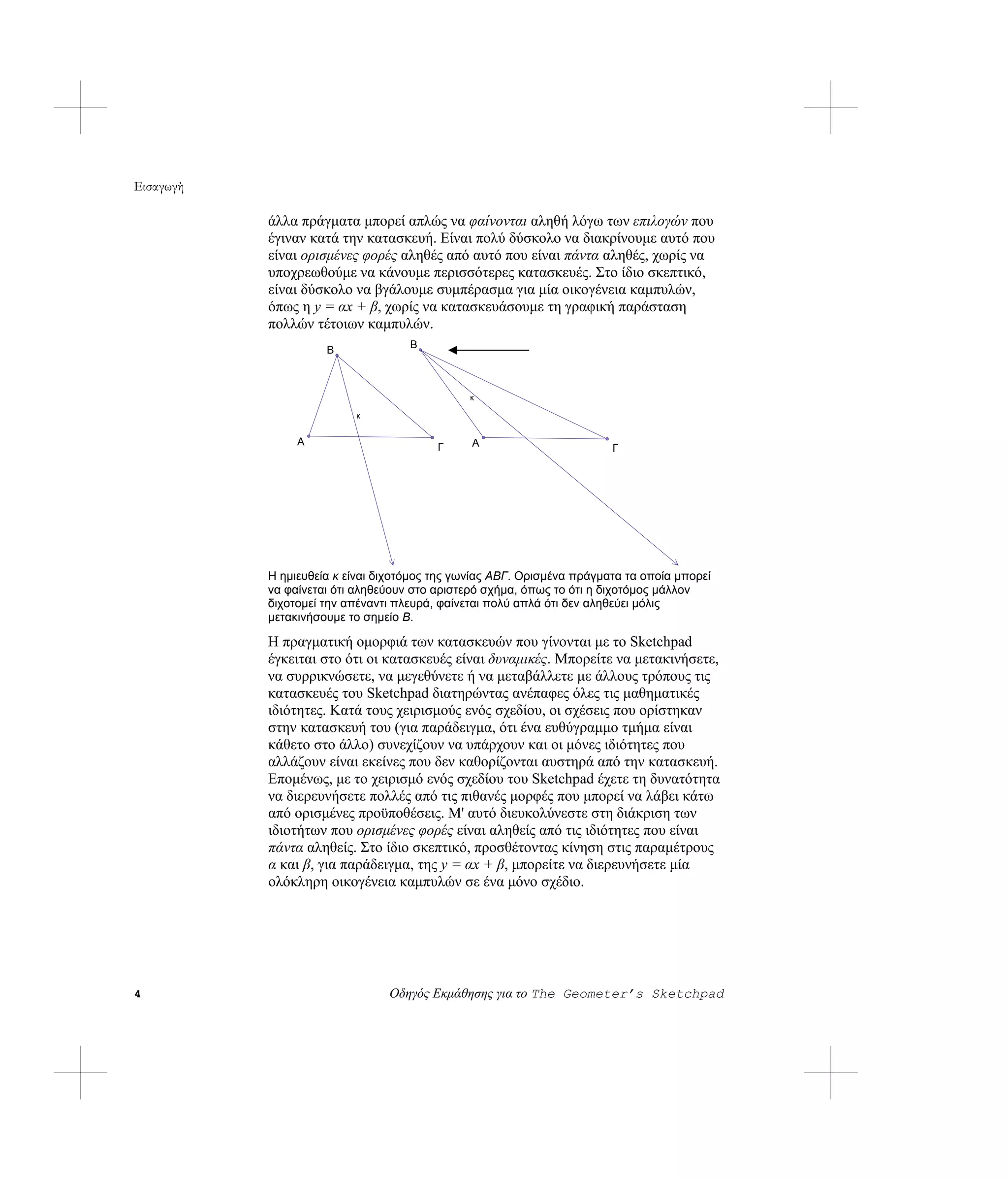 Εισαγωγή

           άλλα πράγματα μπορεί απλώς να φαίνονται αληθή λόγω των επιλογών που
           έγιναν κατά την κατασκευή. Είναι πολύ δύσκολο να διακρίνουμε αυτό που
           είναι ορισμένες φορές αληθές από αυτό που είναι πάντα αληθές, χωρίς να
           υποχρεωθούμε να κάνουμε περισσότερες κατασκευές. Στο ίδιο σκεπτικό,
           είναι δύσκολο να βγάλουμε συμπέρασμα για μία οικογένεια καμπυλών,
           όπως η y = αx + β, χωρίς να κατασκευάσουμε τη γραφική παράσταση
           πολλών τέτοιων καμπυλών.
                     Β              Β



                                               κ

                          κ


                Α                              Α
                                         Γ                              Γ




           Η ημιευθεία κ είναι διχοτόμος της γωνίας ΑΒΓ. Ορισμένα πράγματα τα οποία μπορεί
           να φαίνεται ότι αληθεύουν στο αριστερό σχήμα, όπως το ότι η διχοτόμος μάλλον
           διχοτομεί την απέναντι πλευρά, φαίνεται πολύ απλά ότι δεν αληθεύει μόλις
           μετακινήσουμε το σημείο Β.

           Η πραγματική ομορφιά των κατασκευών που γίνονται με το Sketchpad
           έγκειται στο ότι οι κατασκευές είναι δυναμικές. Μπορείτε να μετακινήσετε,
           να συρρικνώσετε, να μεγεθύνετε ή να μεταβάλλετε με άλλους τρόπους τις
           κατασκευές του Sketchpad διατηρώντας ανέπαφες όλες τις μαθηματικές
           ιδιότητες. Κατά τους χειρισμούς ενός σχεδίου, οι σχέσεις που ορίστηκαν
           στην κατασκευή του (για παράδειγμα, ότι ένα ευθύγραμμο τμήμα είναι
           κάθετο στο άλλο) συνεχίζουν να υπάρχουν και οι μόνες ιδιότητες που
           αλλάζουν είναι εκείνες που δεν καθορίζονται αυστηρά από την κατασκευή.
           Επομένως, με το χειρισμό ενός σχεδίου του Sketchpad έχετε τη δυνατότητα
           να διερευνήσετε πολλές από τις πιθανές μορφές που μπορεί να λάβει κάτω
           από ορισμένες προϋποθέσεις. Μ' αυτό διευκολύνεστε στη διάκριση των
           ιδιοτήτων που ορισμένες φορές είναι αληθείς από τις ιδιότητες που είναι
           πάντα αληθείς. Στο ίδιο σκεπτικό, προσθέτοντας κίνηση στις παραμέτρους
           α και β, για παράδειγμα, της y = αx + β, μπορείτε να διερευνήσετε μία
           ολόκληρη οικογένεια καμπυλών σε ένα μόνο σχέδιο.




4                               Οδηγός Εκμάθησης για το The Geometer’s Sketchpad
 