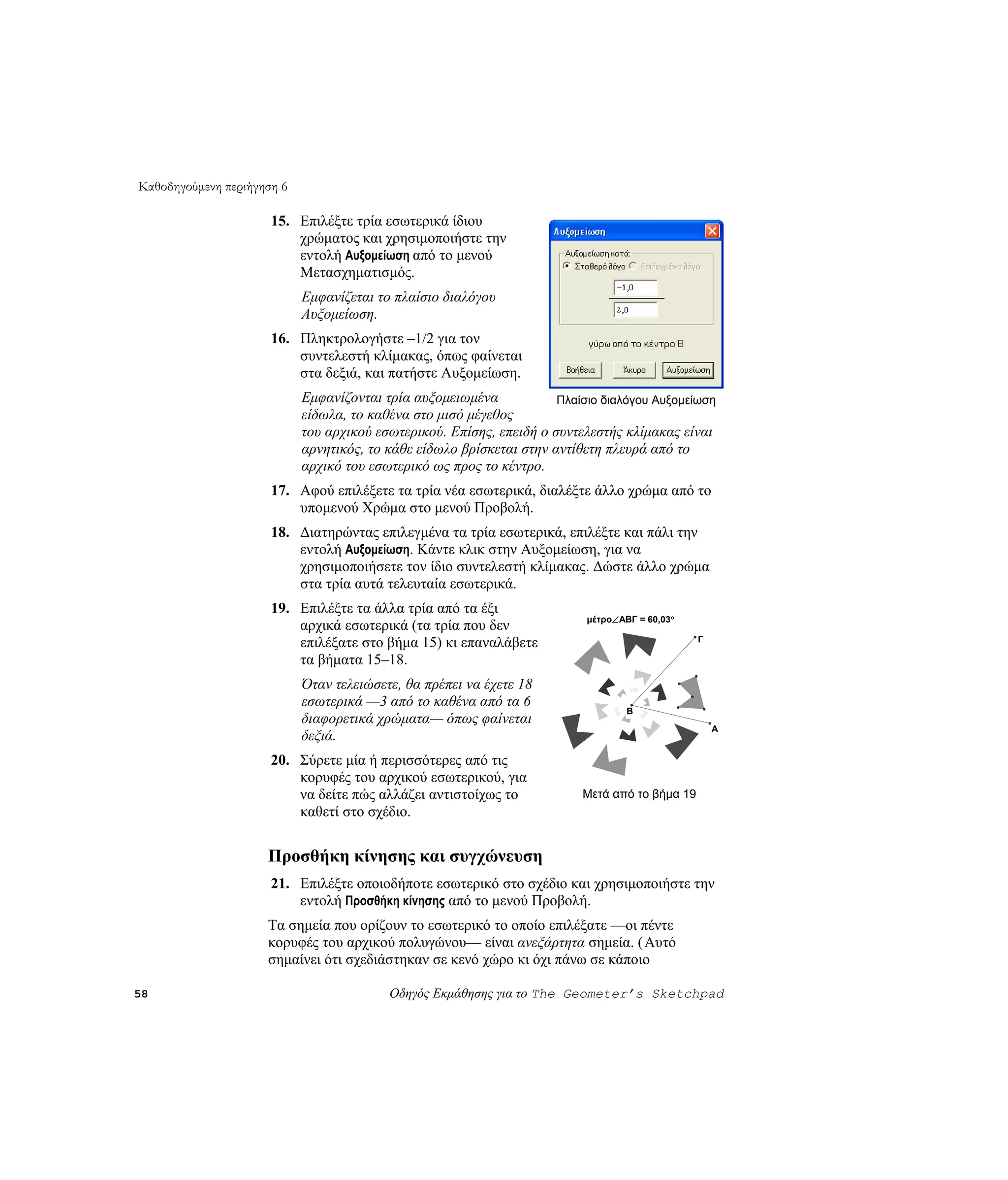 Καθοδηγούμενη περιήγηση 6

                      15. Επιλέξτε τρία εσωτερικά ίδιου
                          χρώματος και χρησιμοποιήστε την
                          εντολή Αυξομείωση από το μενού
                          Μετασχηματισμός.
                            Εμφανίζεται το πλαίσιο διαλόγου
                            Αυξομείωση.
                      16. Πληκτρολογήστε –1/2 για τον
                          συντελεστή κλίμακας, όπως φαίνεται
                          στα δεξιά, και πατήστε Αυξομείωση.
                            Εμφανίζονται τρία αυξομειωμένα            Πλαίσιο διαλόγου Αυξομείωση
                            είδωλα, το καθένα στο μισό μέγεθος
                            του αρχικού εσωτερικού. Επίσης, επειδή ο συντελεστής κλίμακας είναι
                            αρνητικός, το κάθε είδωλο βρίσκεται στην αντίθετη πλευρά από το
                            αρχικό του εσωτερικό ως προς το κέντρο.
                      17. Αφού επιλέξετε τα τρία νέα εσωτερικά, διαλέξτε άλλο χρώμα από το
                          υπομενού Χρώμα στο μενού Προβολή.
                      18. Διατηρώντας επιλεγμένα τα τρία εσωτερικά, επιλέξτε και πάλι την
                          εντολή Αυξομείωση. Κάντε κλικ στην Αυξομείωση, για να
                          χρησιμοποιήσετε τον ίδιο συντελεστή κλίμακας. Δώστε άλλο χρώμα
                          στα τρία αυτά τελευταία εσωτερικά.
                      19. Επιλέξτε τα άλλα τρία από τα έξι
                                                                           μέτρο∠ABΓ = 60,03°
                          αρχικά εσωτερικά (τα τρία που δεν
                          επιλέξατε στο βήμα 15) κι επαναλάβετε                                 Γ

                          τα βήματα 15–18.
                            Όταν τελειώσετε, θα πρέπει να έχετε 18
                            εσωτερικά —3 από το καθένα από τα 6
                                                                                   B
                            διαφορετικά χρώματα— όπως φαίνεται
                                                                                                    A
                            δεξιά.
                      20. Σύρετε μία ή περισσότερες από τις
                          κορυφές του αρχικού εσωτερικού, για
                          να δείτε πώς αλλάζει αντιστοίχως το             Μετά από το βήμα 19
                          καθετί στο σχέδιο.


                     Προσθήκη κίνησης και συγχώνευση
                      21. Επιλέξτε οποιοδήποτε εσωτερικό στο σχέδιο και χρησιμοποιήστε την
                          εντολή Προσθήκη κίνησης από το μενού Προβολή.
                     Τα σημεία που ορίζουν το εσωτερικό το οποίο επιλέξατε —οι πέντε
                     κορυφές του αρχικού πολυγώνου— είναι ανεξάρτητα σημεία. (Αυτό
                     σημαίνει ότι σχεδιάστηκαν σε κενό χώρο κι όχι πάνω σε κάποιο

58                                        Οδηγός Εκμάθησης για το The Geometer’s Sketchpad
 
