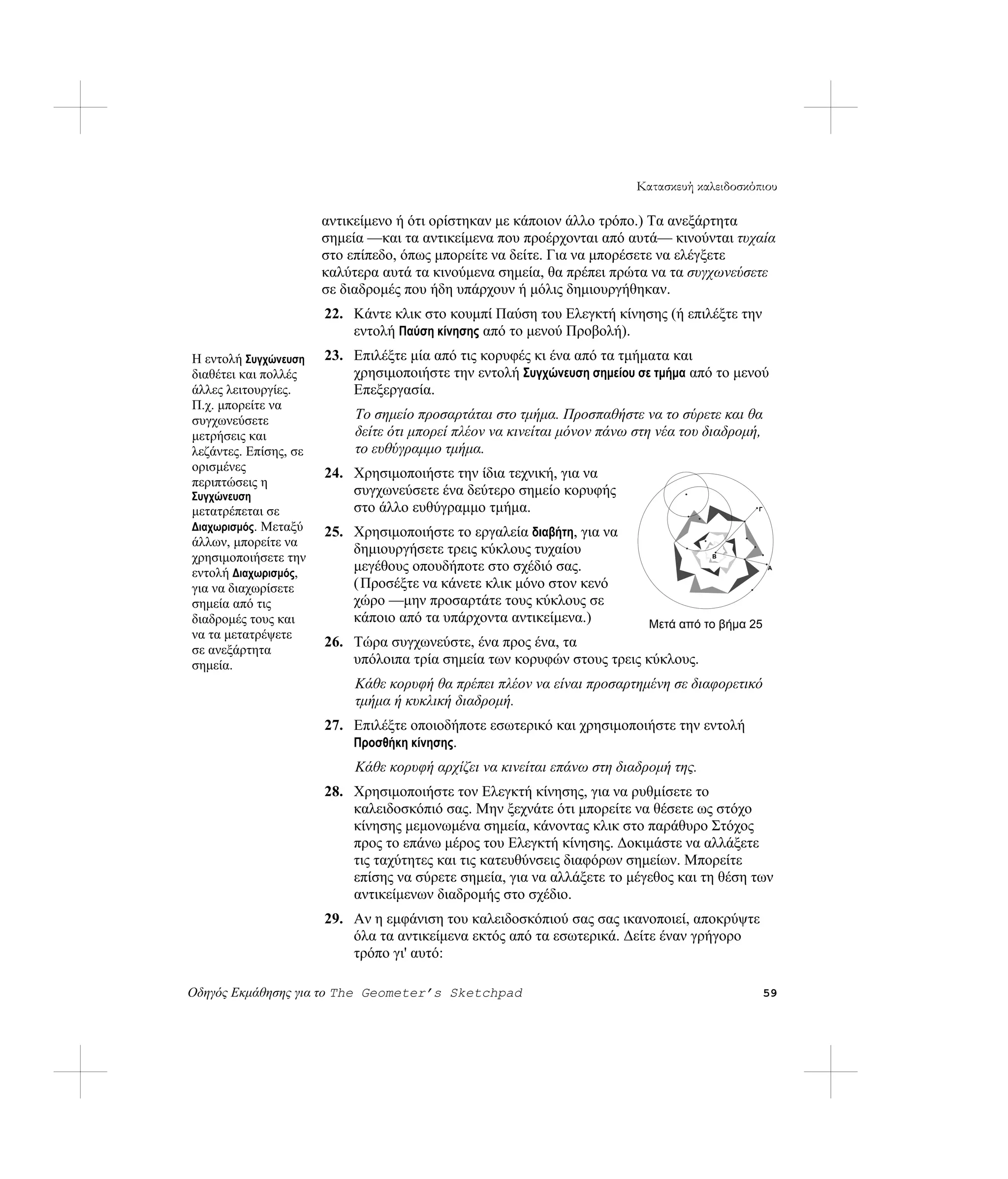 Κατασκευή καλειδοσκόπιου

                       αντικείμενο ή ότι ορίστηκαν με κάποιον άλλο τρόπο.) Τα ανεξάρτητα
                       σημεία —και τα αντικείμενα που προέρχονται από αυτά— κινούνται τυχαία
                       στο επίπεδο, όπως μπορείτε να δείτε. Για να μπορέσετε να ελέγξετε
                       καλύτερα αυτά τα κινούμενα σημεία, θα πρέπει πρώτα να τα συγχωνεύσετε
                       σε διαδρομές που ήδη υπάρχουν ή μόλις δημιουργήθηκαν.
                       22. Κάντε κλικ στο κουμπί Παύση του Ελεγκτή κίνησης (ή επιλέξτε την
                           εντολή Παύση κίνησης από το μενού Προβολή).
Η εντολή Συγχώνευση    23. Επιλέξτε μία από τις κορυφές κι ένα από τα τμήματα και
διαθέτει και πολλές        χρησιμοποιήστε την εντολή Συγχώνευση σημείου σε τμήμα από το μενού
άλλες λειτουργίες.         Επεξεργασία.
Π.χ. μπορείτε να
συγχωνεύσετε                Το σημείο προσαρτάται στο τμήμα. Προσπαθήστε να το σύρετε και θα
μετρήσεις και               δείτε ότι μπορεί πλέον να κινείται μόνον πάνω στη νέα του διαδρομή,
λεζάντες. Επίσης, σε        το ευθύγραμμο τμήμα.
ορισμένες
                       24. Χρησιμοποιήστε την ίδια τεχνική, για να
περιπτώσεις η
Συγχώνευση                 συγχωνεύσετε ένα δεύτερο σημείο κορυφής
μετατρέπεται σε            στο άλλο ευθύγραμμο τμήμα.                                         Γ


Διαχωρισμός. Μεταξύ    25. Χρησιμοποιήστε το εργαλεία διαβήτη, για να
άλλων, μπορείτε να
                           δημιουργήσετε τρεις κύκλους τυχαίου
χρησιμοποιήσετε την                                                                   B


εντολή Διαχωρισμός,        μεγέθους οπουδήποτε στο σχέδιό σας.                                    A


για να διαχωρίσετε         ( Προσέξτε να κάνετε κλικ μόνο στον κενό
σημεία από τις             χώρο —μην προσαρτάτε τους κύκλους σε
διαδρομές τους και         κάποιο από τα υπάρχοντα αντικείμενα.)            Μετά από το βήμα 25
να τα μετατρέψετε
                       26. Τώρα συγχωνεύστε, ένα προς ένα, τα
σε ανεξάρτητα
σημεία.                    υπόλοιπα τρία σημεία των κορυφών στους τρεις κύκλους.
                            Κάθε κορυφή θα πρέπει πλέον να είναι προσαρτημένη σε διαφορετικό
                            τμήμα ή κυκλική διαδρομή.
                       27. Επιλέξτε οποιοδήποτε εσωτερικό και χρησιμοποιήστε την εντολή
                           Προσθήκη κίνησης.
                            Κάθε κορυφή αρχίζει να κινείται επάνω στη διαδρομή της.
                       28. Χρησιμοποιήστε τον Ελεγκτή κίνησης, για να ρυθμίσετε το
                           καλειδοσκόπιό σας. Μην ξεχνάτε ότι μπορείτε να θέσετε ως στόχο
                           κίνησης μεμονωμένα σημεία, κάνοντας κλικ στο παράθυρο Στόχος
                           προς το επάνω μέρος του Ελεγκτή κίνησης. Δοκιμάστε να αλλάξετε
                           τις ταχύτητες και τις κατευθύνσεις διαφόρων σημείων. Μπορείτε
                           επίσης να σύρετε σημεία, για να αλλάξετε το μέγεθος και τη θέση των
                           αντικείμενων διαδρομής στο σχέδιο.
                       29. Αν η εμφάνιση του καλειδοσκόπιού σας σας ικανοποιεί, αποκρύψτε
                           όλα τα αντικείμενα εκτός από τα εσωτερικά. Δείτε έναν γρήγορο
                           τρόπο γι' αυτό:

Οδηγός Εκμάθησης για το The Geometer’s Sketchpad                                                  59
 