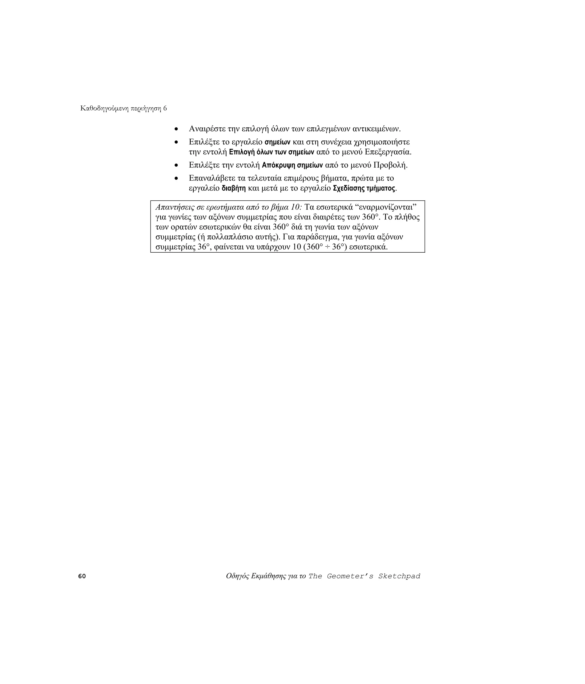 Καθοδηγούμενη περιήγηση 6

                            •   Αναιρέστε την επιλογή όλων των επιλεγμένων αντικειμένων.
                            •   Επιλέξτε το εργαλείο σημείων και στη συνέχεια χρησιμοποιήστε
                                την εντολή Επιλογή όλων των σημείων από το μενού Επεξεργασία.
                            •   Επιλέξτε την εντολή Απόκρυψη σημείων από το μενού Προβολή.
                            •   Επαναλάβετε τα τελευταία επιμέρους βήματα, πρώτα με το
                                εργαλείο διαβήτη και μετά με το εργαλείο Σχεδίασης τμήματος.

                     Απαντήσεις σε ερωτήματα από το βήμα 10: Τα εσωτερικά “εναρμονίζονται”
                     για γωνίες των αξόνων συμμετρίας που είναι διαιρέτες των 360°. Το πλήθος
                     των ορατών εσωτερικών θα είναι 360° διά τη γωνία των αξόνων
                     συμμετρίας (ή πολλαπλάσιο αυτής). Για παράδειγμα, για γωνία αξόνων
                     συμμετρίας 36°, φαίνεται να υπάρχουν 10 (360° ÷ 36°) εσωτερικά.




60                                        Οδηγός Εκμάθησης για το The Geometer’s Sketchpad
 