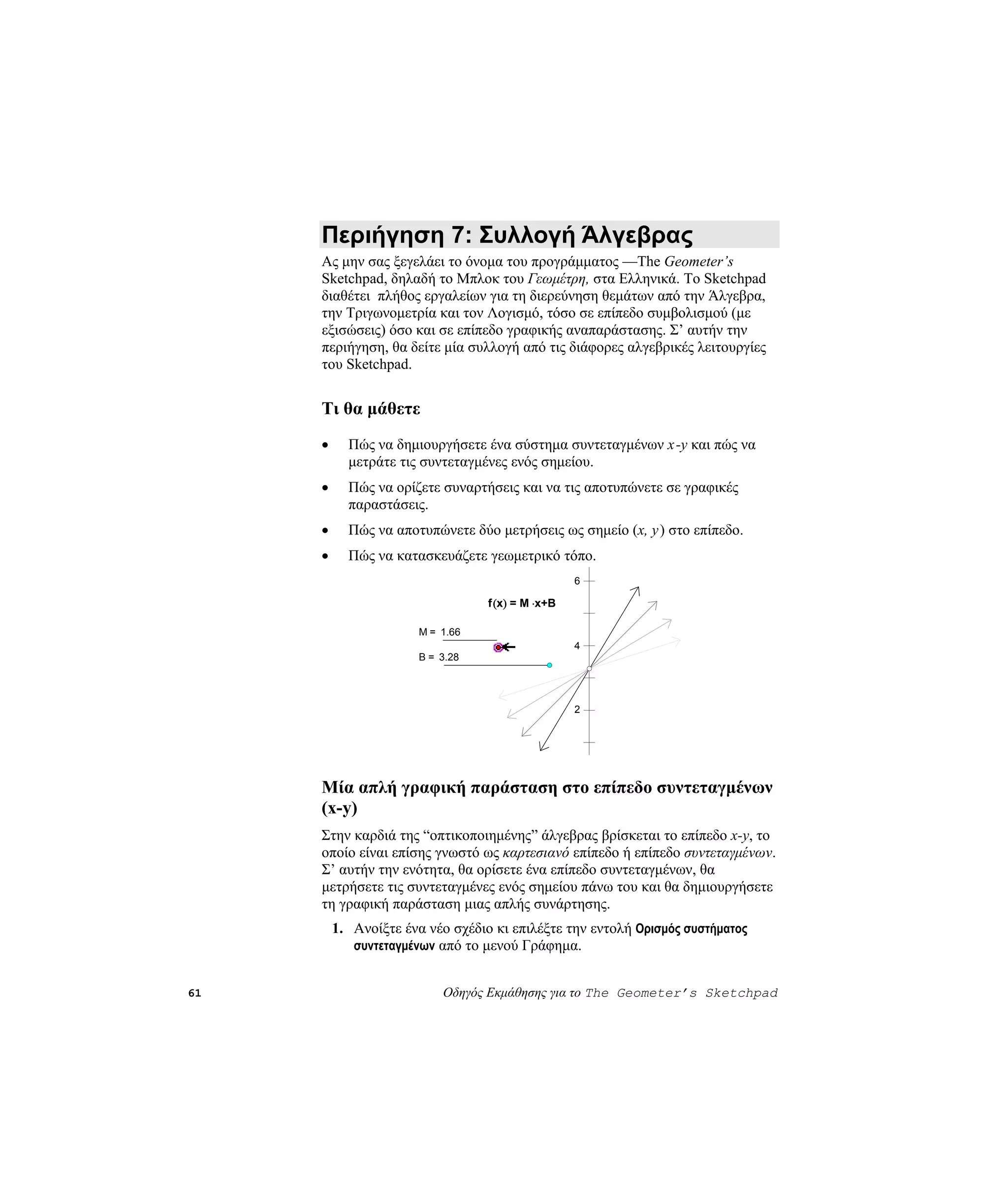 Περιήγηση 7: Συλλογή Άλγεβρας
     Ας μην σας ξεγελάει το όνομα του προγράμματος —The Geometer’s
     Sketchpad, δηλαδή το Μπλοκ του Γεωμέτρη, στα Ελληνικά. Το Sketchpad
     διαθέτει πλήθος εργαλείων για τη διερεύνηση θεμάτων από την Άλγεβρα,
     την Τριγωνομετρία και τον Λογισμό, τόσο σε επίπεδο συμβολισμού (με
     εξισώσεις) όσο και σε επίπεδο γραφικής αναπαράστασης. Σ’ αυτήν την
     περιήγηση, θα δείτε μία συλλογή από τις διάφορες αλγεβρικές λειτουργίες
     του Sketchpad.


     Τι θα μάθετε
     •     Πώς να δημιουργήσετε ένα σύστημα συντεταγμένων x -y και πώς να
           μετράτε τις συντεταγμένες ενός σημείου.
     •     Πώς να ορίζετε συναρτήσεις και να τις αποτυπώνετε σε γραφικές
           παραστάσεις.
     •     Πώς να αποτυπώνετε δύο μετρήσεις ως σημείο (x, y) στο επίπεδο.
     •     Πώς να κατασκευάζετε γεωμετρικό τόπο.
                                                   6

                                  f (x) = M ⋅x+B

                       M = 1.66
                                                   4
                       B = 3.28




                                                   2




     Μία απλή γραφική παράσταση στο επίπεδο συντεταγμένων
     (x-y)
     Στην καρδιά της “οπτικοποιημένης” άλγεβρας βρίσκεται το επίπεδο x-y, το
     οποίο είναι επίσης γνωστό ως καρτεσιανό επίπεδο ή επίπεδο συντεταγμένων.
     Σ’ αυτήν την ενότητα, θα ορίσετε ένα επίπεδο συντεταγμένων, θα
     μετρήσετε τις συντεταγμένες ενός σημείου πάνω του και θα δημιουργήσετε
     τη γραφική παράσταση μιας απλής συνάρτησης.
         1. Ανοίξτε ένα νέο σχέδιο κι επιλέξτε την εντολή Ορισμός συστήματος
            συντεταγμένων από το μενού Γράφημα.


61                         Οδηγός Εκμάθησης για το The Geometer’s Sketchpad
 
