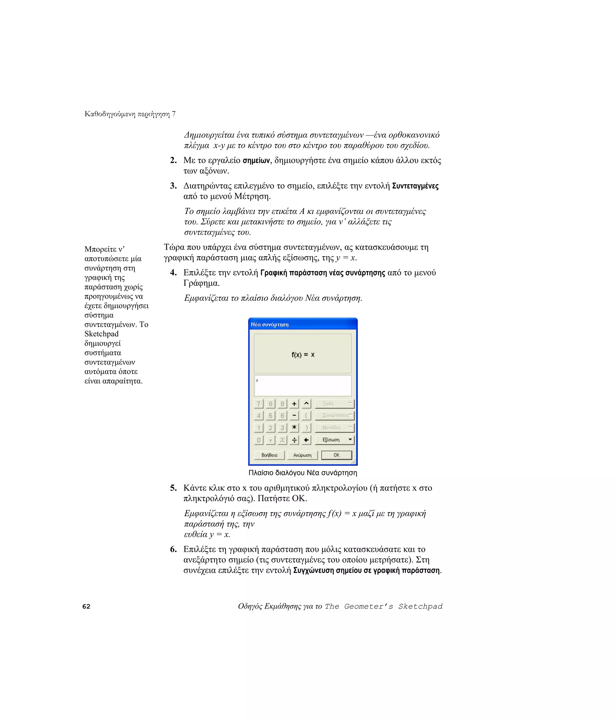 Καθοδηγούμενη περιήγηση 7

                            Δημιουργείται ένα τυπικό σύστημα συντεταγμένων —ένα ορθοκανονικό
                            πλέγμα x-y με το κέντρο του στο κέντρο του παραθύρου του σχεδίου.
                       2. Με το εργαλείο σημείων, δημιουργήστε ένα σημείο κάπου άλλου εκτός
                          των αξόνων.
                       3. Διατηρώντας επιλεγμένο το σημείο, επιλέξτε την εντολή Συντεταγμένες
                          από το μενού Μέτρηση.
                            Το σημείο λαμβάνει την ετικέτα A κι εμφανίζονται οι συντεταγμένες
                            του. Σύρετε και μετακινήστε το σημείο, για ν’ αλλάξετε τις
                            συντεταγμένες του.
Μπορείτε ν’          Τώρα που υπάρχει ένα σύστημα συντεταγμένων, ας κατασκευάσουμε τη
αποτυπώσετε μία      γραφική παράσταση μιας απλής εξίσωσης, της y = x.
συνάρτηση στη
                       4. Επιλέξτε την εντολή Γραφική παράσταση νέας συνάρτησης από το μενού
γραφική της
παράσταση χωρίς           Γράφημα.
προηγουμένως να             Εμφανίζεται το πλαίσιο διαλόγου Νέα συνάρτηση.
έχετε δημιουργήσει
σύστημα
συντεταγμένων. Το
Sketchpad
δημιουργεί
συστήματα
συντεταγμένων
αυτόματα όποτε
είναι απαραίτητα.




                                             Πλαίσιο διαλόγου Νέα συνάρτηση

                       5. Κάντε κλικ στο x του αριθμητικού πληκτρολογίου (ή πατήστε x στο
                          πληκτρολόγιό σας). Πατήστε OK.
                            Εμφανίζεται η εξίσωση της συνάρτησης f(x) = x μαζί με τη γραφική
                            παράστασή της, την
                            ευθεία y = x.
                       6. Επιλέξτε τη γραφική παράσταση που μόλις κατασκευάσατε και το
                          ανεξάρτητο σημείο (τις συντεταγμένες του οποίου μετρήσατε). Στη
                          συνέχεια επιλέξτε την εντολή Συγχώνευση σημείου σε γραφική παράσταση.


62                                        Οδηγός Εκμάθησης για το The Geometer’s Sketchpad
 