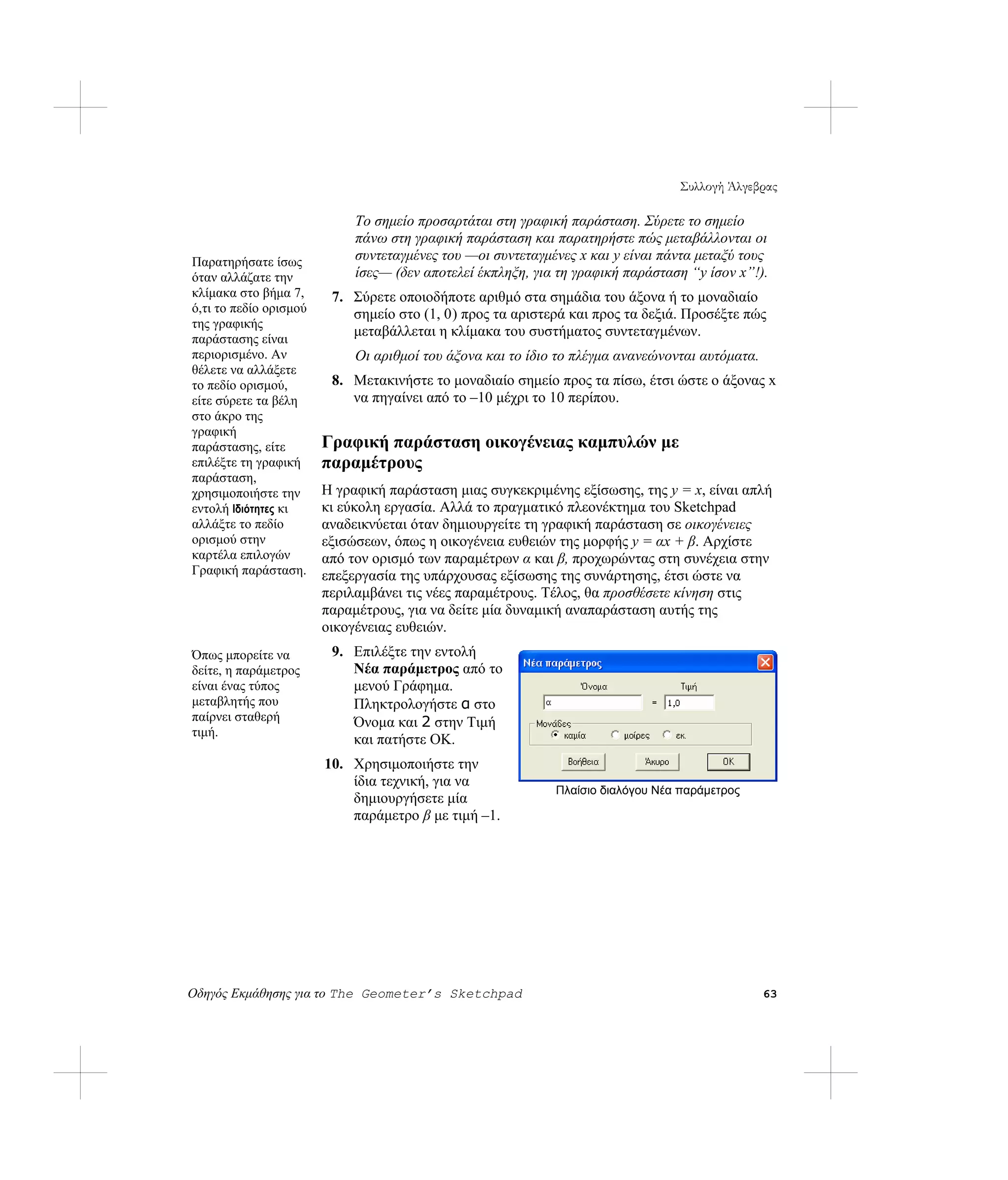 Συλλογή Άλγεβρας

                             Το σημείο προσαρτάται στη γραφική παράσταση. Σύρετε το σημείο
                             πάνω στη γραφική παράσταση και παρατηρήστε πώς μεταβάλλονται οι
Παρατηρήσατε ίσως            συντεταγμένες του —οι συντεταγμένες x και y είναι πάντα μεταξύ τους
όταν αλλάζατε την            ίσες— (δεν αποτελεί έκπληξη, για τη γραφική παράσταση “y ίσον x”!).
κλίμακα στο βήμα 7,      7. Σύρετε οποιοδήποτε αριθμό στα σημάδια του άξονα ή το μοναδιαίο
ό,τι το πεδίο ορισμού       σημείο στο (1, 0) προς τα αριστερά και προς τα δεξιά. Προσέξτε πώς
της γραφικής
παράστασης είναι
                            μεταβάλλεται η κλίμακα του συστήματος συντεταγμένων.
περιορισμένο. Αν             Οι αριθμοί του άξονα και το ίδιο το πλέγμα ανανεώνονται αυτόματα.
θέλετε να αλλάξετε
το πεδίο ορισμού,        8. Μετακινήστε το μοναδιαίο σημείο προς τα πίσω, έτσι ώστε ο άξονας x
είτε σύρετε τα βέλη         να πηγαίνει από το –10 μέχρι το 10 περίπου.
στο άκρο της
γραφική
παράστασης, είτε        Γραφική παράσταση οικογένειας καμπυλών με
επιλέξτε τη γραφική     παραμέτρους
παράσταση,
χρησιμοποιήστε την      Η γραφική παράσταση μιας συγκεκριμένης εξίσωσης, της y = x, είναι απλή
εντολή Ιδιότητες κι     κι εύκολη εργασία. Αλλά το πραγματικό πλεονέκτημα του Sketchpad
αλλάξτε το πεδίο        αναδεικνύεται όταν δημιουργείτε τη γραφική παράσταση σε οικογένειες
ορισμού στην            εξισώσεων, όπως η οικογένεια ευθειών της μορφής y = αx + β. Αρχίστε
καρτέλα επιλογών        από τον ορισμό των παραμέτρων α και β, προχωρώντας στη συνέχεια στην
Γραφική παράσταση.      επεξεργασία της υπάρχουσας εξίσωσης της συνάρτησης, έτσι ώστε να
                        περιλαμβάνει τις νέες παραμέτρους. Τέλος, θα προσθέσετε κίνηση στις
                        παραμέτρους, για να δείτε μία δυναμική αναπαράσταση αυτής της
                        οικογένειας ευθειών.
Όπως μπορείτε να         9. Επιλέξτε την εντολή
δείτε, η παράμετρος         Νέα παράμετρος από το
είναι ένας τύπος            μενού Γράφημα.
μεταβλητής που              Πληκτρολογήστε α στο
παίρνει σταθερή             Όνομα και 2 στην Τιμή
τιμή.
                            και πατήστε OK.
                        10. Χρησιμοποιήστε την
                            ίδια τεχνική, για να
                                                             Πλαίσιο διαλόγου Νέα παράμετρος
                            δημιουργήσετε μία
                            παράμετρο β με τιμή –1.




Οδηγός Εκμάθησης για το The Geometer’s Sketchpad                                                 63
 