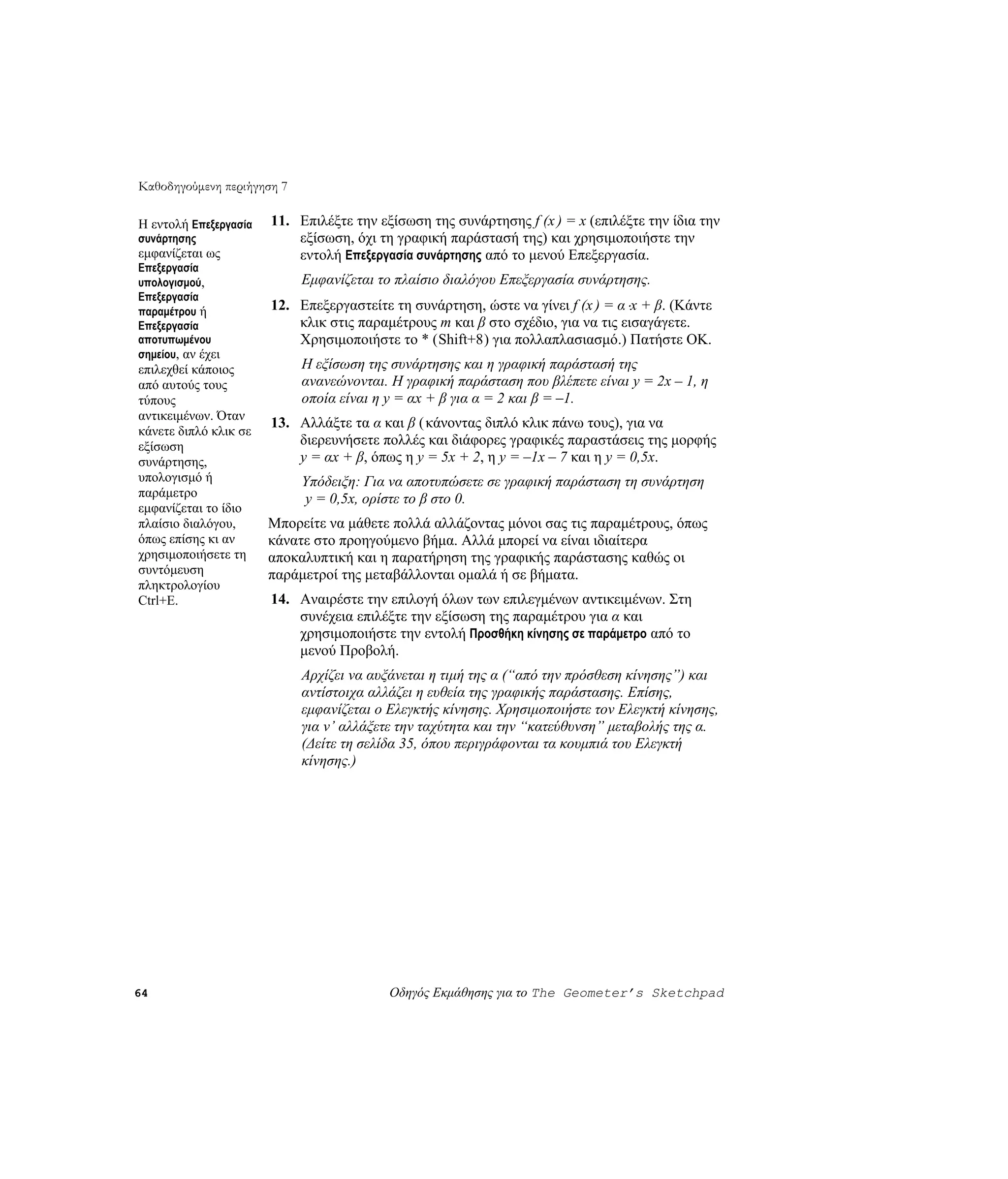 Καθοδηγούμενη περιήγηση 7

Η εντολή Επεξεργασία   11. Επιλέξτε την εξίσωση της συνάρτησης f (x ) = x (επιλέξτε την ίδια την
συνάρτησης                 εξίσωση, όχι τη γραφική παράστασή της) και χρησιμοποιήστε την
εμφανίζεται ως             εντολή Επεξεργασία συνάρτησης από το μενού Επεξεργασία.
Επεξεργασία
υπολογισμού,                Εμφανίζεται το πλαίσιο διαλόγου Επεξεργασία συνάρτησης.
Επεξεργασία
παραμέτρου ή           12. Επεξεργαστείτε τη συνάρτηση, ώστε να γίνει f (x ) = α ⋅x + β. (Κάντε
Επεξεργασία                κλικ στις παραμέτρους m και β στο σχέδιο, για να τις εισαγάγετε.
αποτυπωμένου               Χρησιμοποιήστε το * (Shift+8) για πολλαπλασιασμό.) Πατήστε OK.
σημείου, αν έχει
επιλεχθεί κάποιος           Η εξίσωση της συνάρτησης και η γραφική παράστασή της
από αυτούς τους             ανανεώνονται. Η γραφική παράσταση που βλέπετε είναι y = 2x – 1, η
τύπους                      οποία είναι η y = αx + β για α = 2 και β = –1.
αντικειμένων. Όταν
                       13. Αλλάξτε τα α και β ( κάνοντας διπλό κλικ πάνω τους), για να
κάνετε διπλό κλικ σε
εξίσωση                    διερευνήσετε πολλές και διάφορες γραφικές παραστάσεις της μορφής
συνάρτησης,                y = αx + β, όπως η y = 5x + 2, η y = –1x – 7 και η y = 0,5x.
υπολογισμό ή                Υπόδειξη: Για να αποτυπώσετε σε γραφική παράσταση τη συνάρτηση
παράμετρο                   y = 0,5x, ορίστε το β στο 0.
εμφανίζεται το ίδιο
πλαίσιο διαλόγου,      Μπορείτε να μάθετε πολλά αλλάζοντας μόνοι σας τις παραμέτρους, όπως
όπως επίσης κι αν      κάνατε στο προηγούμενο βήμα. Αλλά μπορεί να είναι ιδιαίτερα
χρησιμοποιήσετε τη     αποκαλυπτική και η παρατήρηση της γραφικής παράστασης καθώς οι
συντόμευση             παράμετροί της μεταβάλλονται ομαλά ή σε βήματα.
πληκτρολογίου
Ctrl+E.                14. Αναιρέστε την επιλογή όλων των επιλεγμένων αντικειμένων. Στη
                           συνέχεια επιλέξτε την εξίσωση της παραμέτρου για α και
                           χρησιμοποιήστε την εντολή Προσθήκη κίνησης σε παράμετρο από το
                           μενού Προβολή.
                            Αρχίζει να αυξάνεται η τιμή της α (“από την πρόσθεση κίνησης”) και
                            αντίστοιχα αλλάζει η ευθεία της γραφικής παράστασης. Επίσης,
                            εμφανίζεται ο Ελεγκτής κίνησης. Χρησιμοποιήστε τον Ελεγκτή κίνησης,
                            για ν’ αλλάξετε την ταχύτητα και την “κατεύθυνση” μεταβολής της α.
                            (Δείτε τη σελίδα 35, όπου περιγράφονται τα κουμπιά του Ελεγκτή
                            κίνησης.)




64                                        Οδηγός Εκμάθησης για το The Geometer’s Sketchpad
 