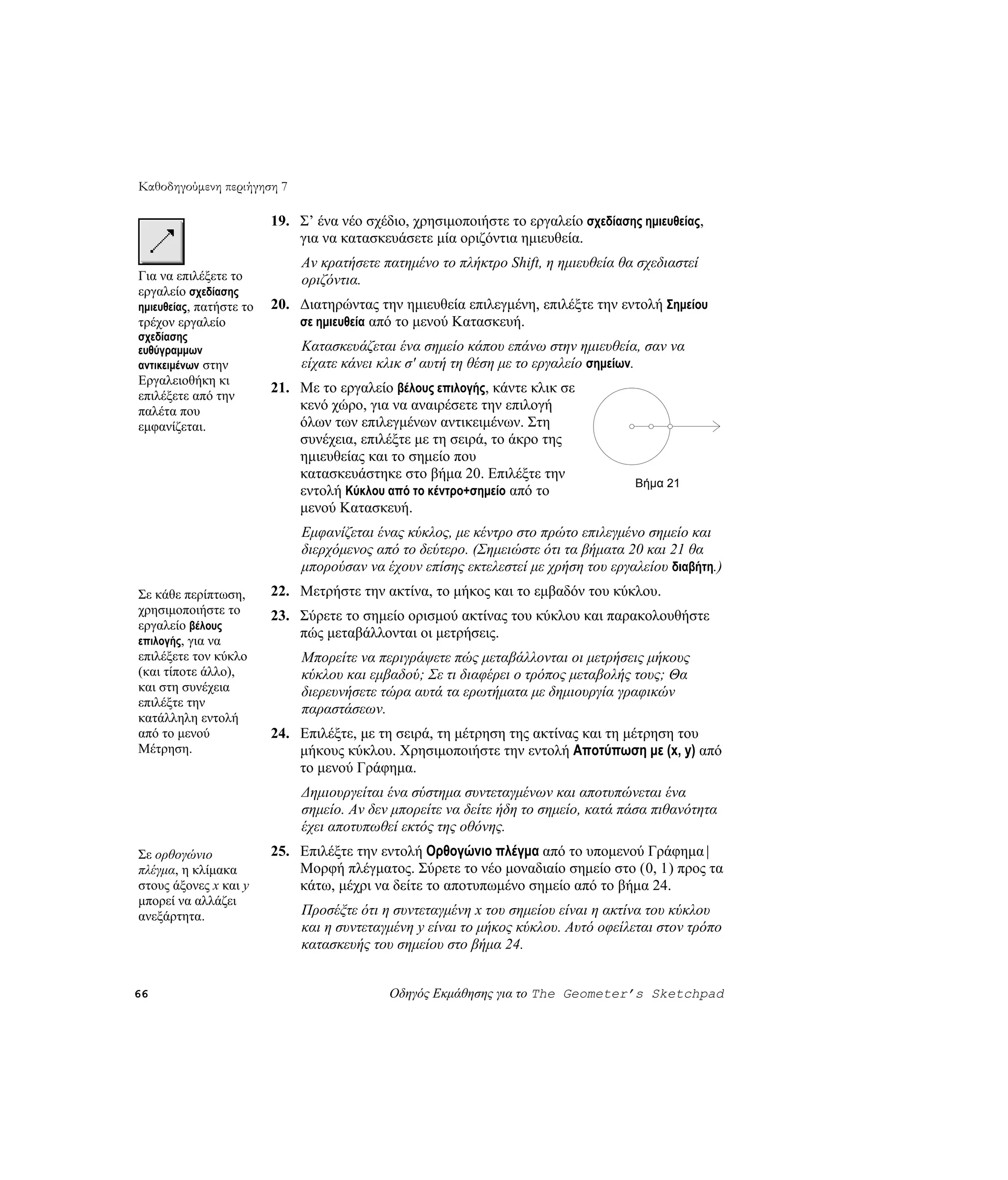 Καθοδηγούμενη περιήγηση 7

                         19. Σ’ ένα νέο σχέδιο, χρησιμοποιήστε το εργαλείο σχεδίασης ημιευθείας,
                             για να κατασκευάσετε μία οριζόντια ημιευθεία.
                              Αν κρατήσετε πατημένο το πλήκτρο Shift, η ημιευθεία θα σχεδιαστεί
Για να επιλέξετε το           οριζόντια.
εργαλείο σχεδίασης
ημιευθείας, πατήστε το   20. Διατηρώντας την ημιευθεία επιλεγμένη, επιλέξτε την εντολή Σημείου
τρέχον εργαλείο              σε ημιευθεία από το μενού Κατασκευή.
σχεδίασης
ευθύγραμμων                   Κατασκευάζεται ένα σημείο κάπου επάνω στην ημιευθεία, σαν να
αντικειμένων στην             είχατε κάνει κλικ σ' αυτή τη θέση με το εργαλείο σημείων.
Εργαλειοθήκη κι
                         21. Με το εργαλείο βέλους επιλογής, κάντε κλικ σε
επιλέξετε από την
παλέτα που                   κενό χώρο, για να αναιρέσετε την επιλογή
εμφανίζεται.                 όλων των επιλεγμένων αντικειμένων. Στη
                             συνέχεια, επιλέξτε με τη σειρά, το άκρο της
                             ημιευθείας και το σημείο που
                             κατασκευάστηκε στο βήμα 20. Επιλέξτε την
                                                                                    Βήμα 21
                             εντολή Κύκλου από το κέντρο+σημείο από το
                             μενού Κατασκευή.
                              Εμφανίζεται ένας κύκλος, με κέντρο στο πρώτο επιλεγμένο σημείο και
                              διερχόμενος από το δεύτερο. (Σημειώστε ότι τα βήματα 20 και 21 θα
                              μπορούσαν να έχουν επίσης εκτελεστεί με χρήση του εργαλείου διαβήτη.)
Σε κάθε περίπτωση,       22. Μετρήστε την ακτίνα, το μήκος και το εμβαδόν του κύκλου.
χρησιμοποιήστε το        23. Σύρετε το σημείο ορισμού ακτίνας του κύκλου και παρακολουθήστε
εργαλείο βέλους
                             πώς μεταβάλλονται οι μετρήσεις.
επιλογής, για να
επιλέξετε τον κύκλο           Μπορείτε να περιγράψετε πώς μεταβάλλονται οι μετρήσεις μήκους
(και τίποτε άλλο),            κύκλου και εμβαδού; Σε τι διαφέρει ο τρόπος μεταβολής τους; Θα
και στη συνέχεια              διερευνήσετε τώρα αυτά τα ερωτήματα με δημιουργία γραφικών
επιλέξτε την
                              παραστάσεων.
κατάλληλη εντολή
από το μενού             24. Επιλέξτε, με τη σειρά, τη μέτρηση της ακτίνας και τη μέτρηση του
Μέτρηση.                     μήκους κύκλου. Χρησιμοποιήστε την εντολή Αποτύπωση με (x, y) από
                             το μενού Γράφημα.
                              Δημιουργείται ένα σύστημα συντεταγμένων και αποτυπώνεται ένα
                              σημείο. Αν δεν μπορείτε να δείτε ήδη το σημείο, κατά πάσα πιθανότητα
                              έχει αποτυπωθεί εκτός της οθόνης.
Σε ορθογώνιο             25. Επιλέξτε την εντολή Ορθογώνιο πλέγμα από το υπομενού Γράφημα |
πλέγμα, η κλίμακα            Μορφή πλέγματος. Σύρετε το νέο μοναδιαίο σημείο στο (0, 1) προς τα
στους άξονες x και y         κάτω, μέχρι να δείτε το αποτυπωμένο σημείο από το βήμα 24.
μπορεί να αλλάζει
ανεξάρτητα.                   Προσέξτε ότι η συντεταγμένη x του σημείου είναι η ακτίνα του κύκλου
                              και η συντεταγμένη y είναι το μήκος κύκλου. Αυτό οφείλεται στον τρόπο
                              κατασκευής του σημείου στο βήμα 24.


66                                          Οδηγός Εκμάθησης για το The Geometer’s Sketchpad
 