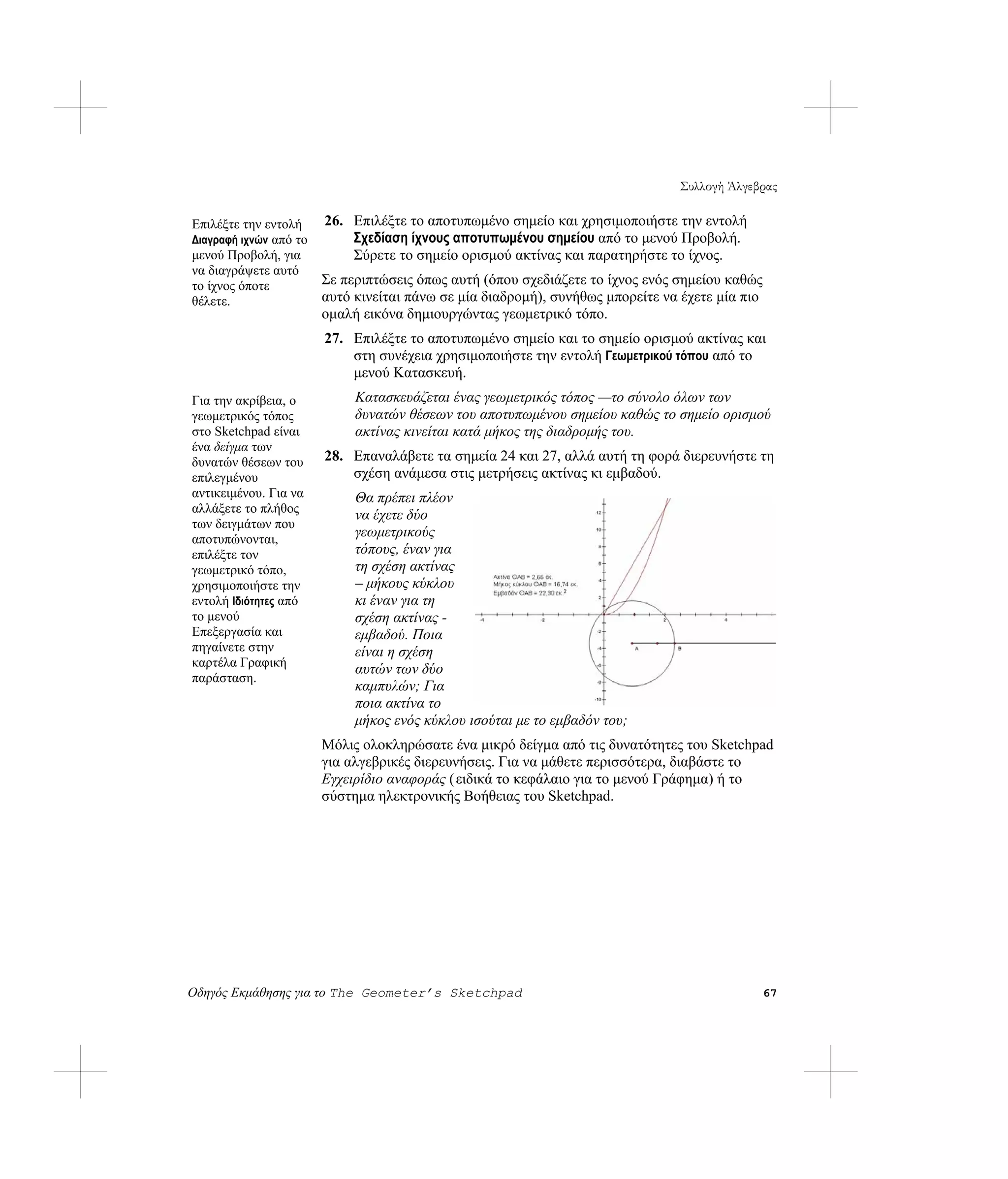 Συλλογή Άλγεβρας

Επιλέξτε την εντολή     26. Επιλέξτε το αποτυπωμένο σημείο και χρησιμοποιήστε την εντολή
Διαγραφή ιχνών από το       Σχεδίαση ίχνους αποτυπωμένου σημείου από το μενού Προβολή.
μενού Προβολή, για          Σύρετε το σημείο ορισμού ακτίνας και παρατηρήστε το ίχνος.
να διαγράψετε αυτό
το ίχνος όποτε          Σε περιπτώσεις όπως αυτή (όπου σχεδιάζετε το ίχνος ενός σημείου καθώς
θέλετε.                 αυτό κινείται πάνω σε μία διαδρομή), συνήθως μπορείτε να έχετε μία πιο
                        ομαλή εικόνα δημιουργώντας γεωμετρικό τόπο.
                        27. Επιλέξτε το αποτυπωμένο σημείο και το σημείο ορισμού ακτίνας και
                            στη συνέχεια χρησιμοποιήστε την εντολή Γεωμετρικού τόπου από το
                            μενού Κατασκευή.
Για την ακρίβεια, ο          Κατασκευάζεται ένας γεωμετρικός τόπος —το σύνολο όλων των
γεωμετρικός τόπος            δυνατών θέσεων του αποτυπωμένου σημείου καθώς το σημείο ορισμού
στο Sketchpad είναι          ακτίνας κινείται κατά μήκος της διαδρομής του.
ένα δείγμα των
δυνατών θέσεων του      28. Επαναλάβετε τα σημεία 24 και 27, αλλά αυτή τη φορά διερευνήστε τη
επιλεγμένου                 σχέση ανάμεσα στις μετρήσεις ακτίνας κι εμβαδού.
αντικειμένου. Για να         Θα πρέπει πλέον
αλλάξετε το πλήθος
                             να έχετε δύο
των δειγμάτων που
αποτυπώνονται,
                             γεωμετρικούς
επιλέξτε τον                 τόπους, έναν για
γεωμετρικό τόπο,             τη σχέση ακτίνας
χρησιμοποιήστε την           – μήκους κύκλου
εντολή Ιδιότητες από         κι έναν για τη
το μενού                     σχέση ακτίνας -
Επεξεργασία και              εμβαδού. Ποια
πηγαίνετε στην               είναι η σχέση
καρτέλα Γραφική
                             αυτών των δύο
παράσταση.
                             καμπυλών; Για
                             ποια ακτίνα το
                             μήκος ενός κύκλου ισούται με το εμβαδόν του;
                        Μόλις ολοκληρώσατε ένα μικρό δείγμα από τις δυνατότητες του Sketchpad
                        για αλγεβρικές διερευνήσεις. Για να μάθετε περισσότερα, διαβάστε το
                        Εγχειρίδιο αναφοράς ( ειδικά το κεφάλαιο για το μενού Γράφημα) ή το
                        σύστημα ηλεκτρονικής Βοήθειας του Sketchpad.




Οδηγός Εκμάθησης για το The Geometer’s Sketchpad                                                 67
 
