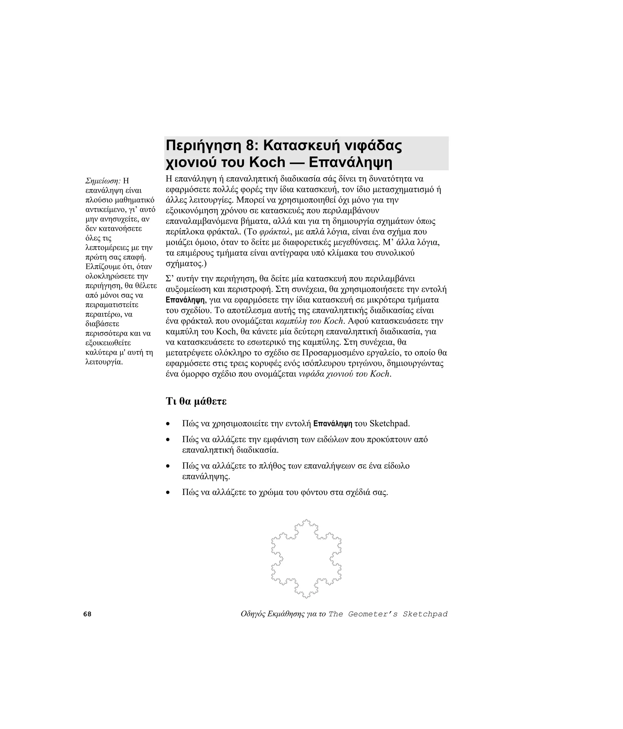 Περιήγηση 8: Κατασκευή νιφάδας
                        χιονιού του Koch — Επανάληψη
Σημείωση: Η             Η επανάληψη ή επαναληπτική διαδικασία σάς δίνει τη δυνατότητα να
επανάληψη είναι         εφαρμόσετε πολλές φορές την ίδια κατασκευή, τον ίδιο μετασχηματισμό ή
πλούσιο μαθηματικό      άλλες λειτουργίες. Μπορεί να χρησιμοποιηθεί όχι μόνο για την
αντικείμενο, γι’ αυτό   εξοικονόμηση χρόνου σε κατασκευές που περιλαμβάνουν
μην ανησυχείτε, αν      επαναλαμβανόμενα βήματα, αλλά και για τη δημιουργία σχημάτων όπως
δεν κατανοήσετε         περίπλοκα φράκταλ. (Το φράκταλ, με απλά λόγια, είναι ένα σχήμα που
όλες τις
                        μοιάζει όμοιο, όταν το δείτε με διαφορετικές μεγεθύνσεις. Μ’ άλλα λόγια,
λεπτομέρειες με την
πρώτη σας επαφή.        τα επιμέρους τμήματα είναι αντίγραφα υπό κλίμακα του συνολικού
Ελπίζουμε ότι, όταν     σχήματος.)
ολοκληρώσετε την        Σ’ αυτήν την περιήγηση, θα δείτε μία κατασκευή που περιλαμβάνει
περιήγηση, θα θέλετε    αυξομείωση και περιστροφή. Στη συνέχεια, θα χρησιμοποιήσετε την εντολή
από μόνοι σας να
                        Επανάληψη, για να εφαρμόσετε την ίδια κατασκευή σε μικρότερα τμήματα
πειραματιστείτε
περαιτέρω, να           του σχεδίου. Το αποτέλεσμα αυτής της επαναληπτικής διαδικασίας είναι
διαβάσετε               ένα φράκταλ που ονομάζεται καμπύλη του Koch. Αφού κατασκευάσετε την
περισσότερα και να      καμπύλη του Koch, θα κάνετε μία δεύτερη επαναληπτική διαδικασία, για
εξοικειωθείτε           να κατασκευάσετε το εσωτερικό της καμπύλης. Στη συνέχεια, θα
καλύτερα μ' αυτή τη     μετατρέψετε ολόκληρο το σχέδιο σε Προσαρμοσμένο εργαλείο, το οποίο θα
λειτουργία.             εφαρμόσετε στις τρεις κορυφές ενός ισόπλευρου τριγώνου, δημιουργώντας
                        ένα όμορφο σχέδιο που ονομάζεται νιφάδα χιονιού του Koch.


                        Τι θα μάθετε
                        •   Πώς να χρησιμοποιείτε την εντολή Επανάληψη του Sketchpad.
                        •   Πώς να αλλάζετε την εμφάνιση των ειδώλων που προκύπτουν από
                            επαναληπτική διαδικασία.
                        •   Πώς να αλλάζετε το πλήθος των επαναλήψεων σε ένα είδωλο
                            επανάληψης.
                        •   Πώς να αλλάζετε το χρώμα του φόντου στα σχέδιά σας.




68                                         Οδηγός Εκμάθησης για το The Geometer’s Sketchpad
 