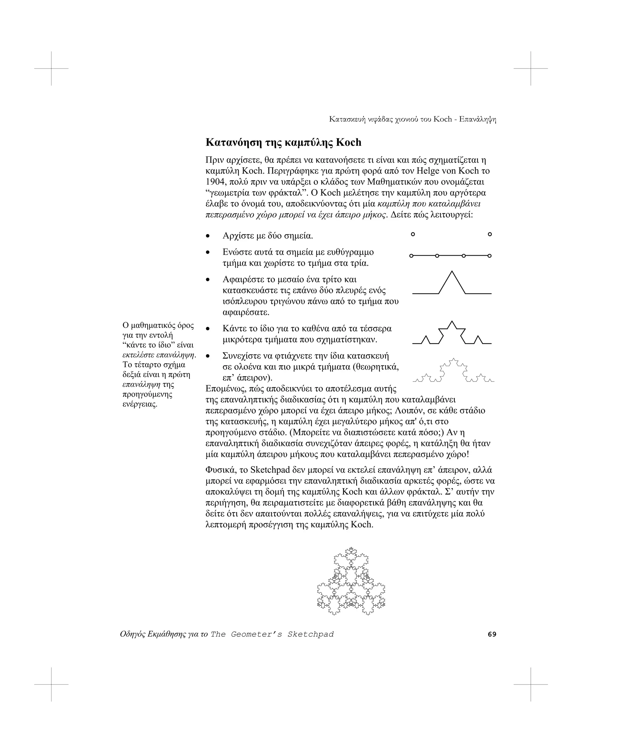 Κατασκευή νιφάδας χιονιού του Koch - Επανάληψη

                        Κατανόηση της καμπύλης Koch
                        Πριν αρχίσετε, θα πρέπει να κατανοήσετε τι είναι και πώς σχηματίζεται η
                        καμπύλη Koch. Περιγράφηκε για πρώτη φορά από τον Helge von Koch το
                        1904, πολύ πριν να υπάρξει ο κλάδος των Μαθηματικών που ονομάζεται
                        “γεωμετρία των φράκταλ”. Ο Koch μελέτησε την καμπύλη που αργότερα
                        έλαβε το όνομά του, αποδεικνύοντας ότι μία καμπύλη που καταλαμβάνει
                        πεπερασμένο χώρο μπορεί να έχει άπειρο μήκος. Δείτε πώς λειτουργεί:

                        •   Αρχίστε με δύο σημεία.
                        •   Ενώστε αυτά τα σημεία με ευθύγραμμο
                            τμήμα και χωρίστε το τμήμα στα τρία.
                        •   Αφαιρέστε το μεσαίο ένα τρίτο και
                            κατασκευάστε τις επάνω δύο πλευρές ενός
                            ισόπλευρου τριγώνου πάνω από το τμήμα που
                            αφαιρέσατε.
Ο μαθηματικός όρος      •   Κάντε το ίδιο για το καθένα από τα τέσσερα
για την εντολή
                            μικρότερα τμήματα που σχηματίστηκαν.
“κάντε το ίδιο” είναι
εκτελέστε επανάληψη.    •    Συνεχίστε να φτιάχνετε την ίδια κατασκευή
Το τέταρτο σχήμα             σε ολοένα και πιο μικρά τμήματα (θεωρητικά,
δεξιά είναι η πρώτη          επ’ άπειρον).
επανάληψη της
                        Επομένως, πώς αποδεικνύει το αποτέλεσμα αυτής
προηγούμενης
ενέργειας.              της επαναληπτικής διαδικασίας ότι η καμπύλη που καταλαμβάνει
                        πεπερασμένο χώρο μπορεί να έχει άπειρο μήκος; Λοιπόν, σε κάθε στάδιο
                        της κατασκευής, η καμπύλη έχει μεγαλύτερο μήκος απ' ό,τι στο
                        προηγούμενο στάδιο. (Μπορείτε να διαπιστώσετε κατά πόσο;) Αν η
                        επαναληπτική διαδικασία συνεχιζόταν άπειρες φορές, η κατάληξη θα ήταν
                        μία καμπύλη άπειρου μήκους που καταλαμβάνει πεπερασμένο χώρο!
                        Φυσικά, το Sketchpad δεν μπορεί να εκτελεί επανάληψη επ’ άπειρον, αλλά
                        μπορεί να εφαρμόσει την επαναληπτική διαδικασία αρκετές φορές, ώστε να
                        αποκαλύψει τη δομή της καμπύλης Koch και άλλων φράκταλ. Σ’ αυτήν την
                        περιήγηση, θα πειραματιστείτε με διαφορετικά βάθη επανάληψης και θα
                        δείτε ότι δεν απαιτούνται πολλές επαναλήψεις, για να επιτύχετε μία πολύ
                        λεπτομερή προσέγγιση της καμπύλης Koch.




Οδηγός Εκμάθησης για το The Geometer’s Sketchpad                                                 69
 