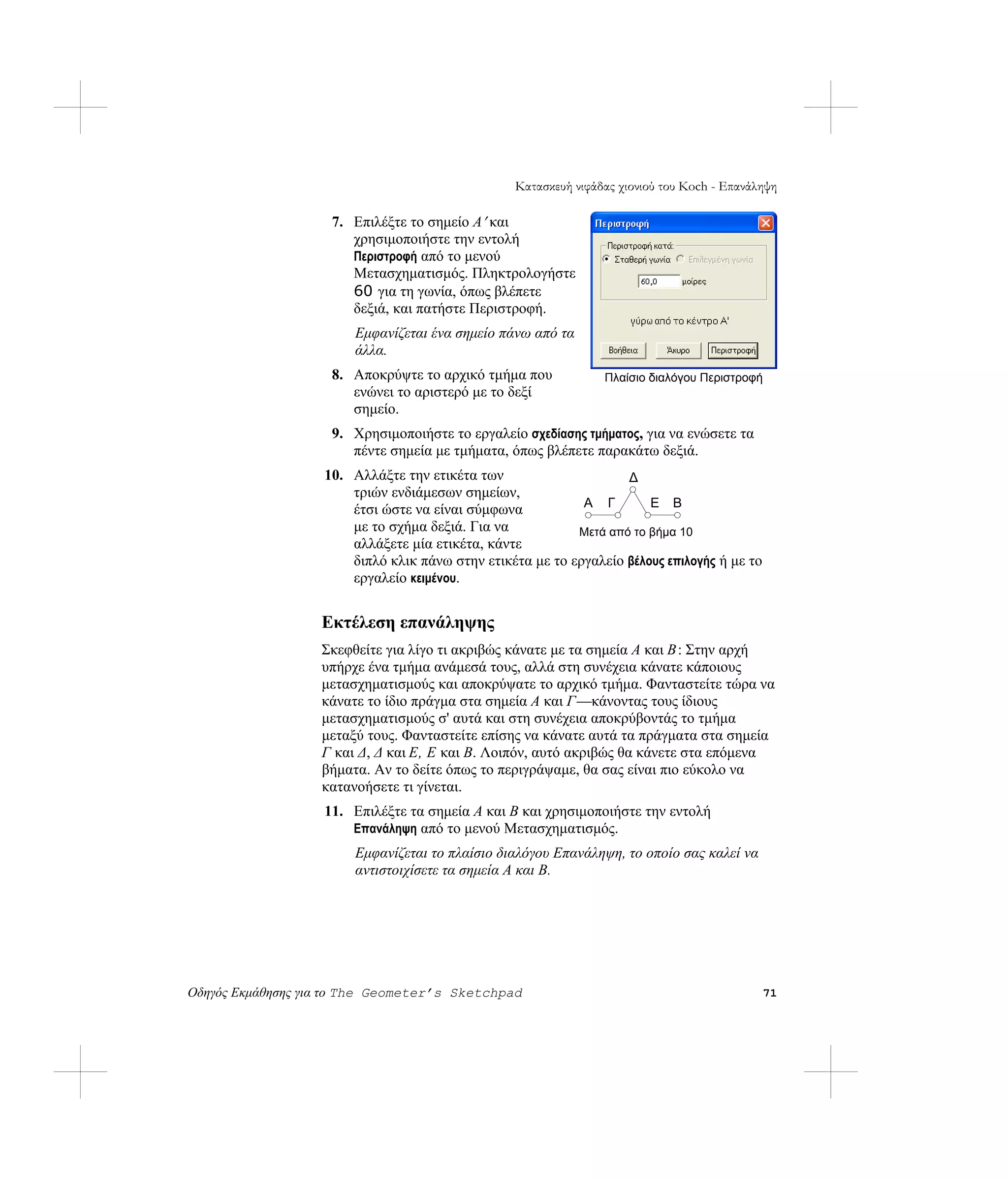 Κατασκευή νιφάδας χιονιού του Koch - Επανάληψη

                    7. Επιλέξτε το σημείο A′ και
                       χρησιμοποιήστε την εντολή
                       Περιστροφή από το μενού
                       Μετασχηματισμός. Πληκτρολογήστε
                       60 για τη γωνία, όπως βλέπετε
                       δεξιά, και πατήστε Περιστροφή.
                        Εμφανίζεται ένα σημείο πάνω από τα
                        άλλα.
                    8. Αποκρύψτε το αρχικό τμήμα που            Πλαίσιο διαλόγου Περιστροφή
                       ενώνει το αριστερό με το δεξί
                       σημείο.
                    9. Χρησιμοποιήστε το εργαλείο σχεδίασης τμήματος, για να ενώσετε τα
                       πέντε σημεία με τμήματα, όπως βλέπετε παρακάτω δεξιά.
                   10. Αλλάξτε την ετικέτα των                     Δ
                       τριών ενδιάμεσων σημείων,
                       έτσι ώστε να είναι σύμφωνα           A Γ        E B
                       με το σχήμα δεξιά. Για να           Μετά από το βήμα 10
                       αλλάξετε μία ετικέτα, κάντε
                       διπλό κλικ πάνω στην ετικέτα με το εργαλείο βέλους επιλογής ή με το
                       εργαλείο κειμένου.


                   Εκτέλεση επανάληψης
                   Σκεφθείτε για λίγο τι ακριβώς κάνατε με τα σημεία A και B : Στην αρχή
                   υπήρχε ένα τμήμα ανάμεσά τους, αλλά στη συνέχεια κάνατε κάποιους
                   μετασχηματισμούς και αποκρύψατε το αρχικό τμήμα. Φανταστείτε τώρα να
                   κάνατε το ίδιο πράγμα στα σημεία A και Γ —κάνοντας τους ίδιους
                   μετασχηματισμούς σ' αυτά και στη συνέχεια αποκρύβοντάς το τμήμα
                   μεταξύ τους. Φανταστείτε επίσης να κάνατε αυτά τα πράγματα στα σημεία
                   Γ και Δ, Δ και E, E και B. Λοιπόν, αυτό ακριβώς θα κάνετε στα επόμενα
                   βήματα. Αν το δείτε όπως το περιγράψαμε, θα σας είναι πιο εύκολο να
                   κατανοήσετε τι γίνεται.
                   11. Επιλέξτε τα σημεία A και B και χρησιμοποιήστε την εντολή
                       Επανάληψη από το μενού Μετασχηματισμός.
                        Εμφανίζεται το πλαίσιο διαλόγου Επανάληψη, το οποίο σας καλεί να
                        αντιστοιχίσετε τα σημεία Α και Β.




Οδηγός Εκμάθησης για το The Geometer’s Sketchpad                                              71
 