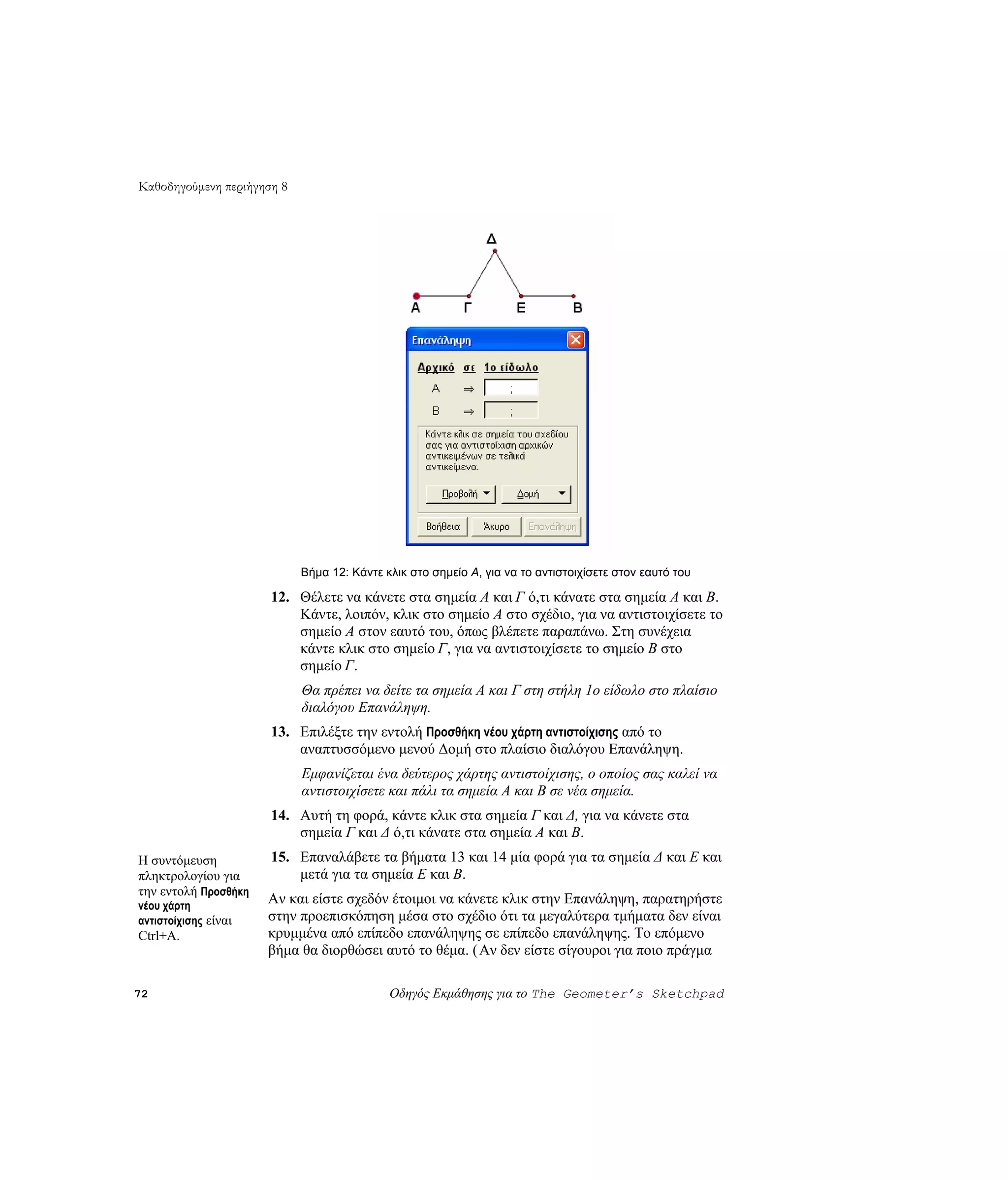 Καθοδηγούμενη περιήγηση 8




                            Βήμα 12: Κάντε κλικ στο σημείο A, για να το αντιστοιχίσετε στον εαυτό του

                      12. Θέλετε να κάνετε στα σημεία A και Γ ό,τι κάνατε στα σημεία A και B.
                          Κάντε, λοιπόν, κλικ στο σημείο A στο σχέδιο, για να αντιστοιχίσετε το
                          σημείο A στον εαυτό του, όπως βλέπετε παραπάνω. Στη συνέχεια
                          κάντε κλικ στο σημείο Γ, για να αντιστοιχίσετε το σημείο B στο
                          σημείο Γ.
                            Θα πρέπει να δείτε τα σημεία A και Γ στη στήλη 1ο είδωλο στο πλαίσιο
                            διαλόγου Επανάληψη.
                      13. Επιλέξτε την εντολή Προσθήκη νέου χάρτη αντιστοίχισης από το
                          αναπτυσσόμενο μενού Δομή στο πλαίσιο διαλόγου Επανάληψη.
                            Εμφανίζεται ένα δεύτερος χάρτης αντιστοίχισης, ο οποίος σας καλεί να
                            αντιστοιχίσετε και πάλι τα σημεία A και B σε νέα σημεία.
                      14. Αυτή τη φορά, κάντε κλικ στα σημεία Γ και Δ, για να κάνετε στα
                          σημεία Γ και Δ ό,τι κάνατε στα σημεία A και B.
Η συντόμευση          15. Επαναλάβετε τα βήματα 13 και 14 μία φορά για τα σημεία Δ και E και
πληκτρολογίου για         μετά για τα σημεία E και B.
την εντολή Προσθήκη
νέου χάρτη
                      Αν και είστε σχεδόν έτοιμοι να κάνετε κλικ στην Επανάληψη, παρατηρήστε
αντιστοίχισης είναι   στην προεπισκόπηση μέσα στο σχέδιο ότι τα μεγαλύτερα τμήματα δεν είναι
Ctrl+A.               κρυμμένα από επίπεδο επανάληψης σε επίπεδο επανάληψης. Το επόμενο
                      βήμα θα διορθώσει αυτό το θέμα. ( Αν δεν είστε σίγουροι για ποιο πράγμα

72                                          Οδηγός Εκμάθησης για το The Geometer’s Sketchpad
 