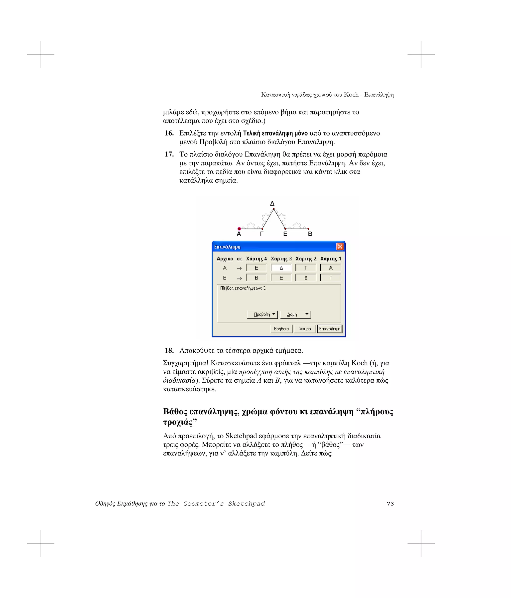 Κατασκευή νιφάδας χιονιού του Koch - Επανάληψη

                   μιλάμε εδώ, προχωρήστε στο επόμενο βήμα και παρατηρήστε το
                   αποτέλεσμα που έχει στο σχέδιο.)
                   16. Επιλέξτε την εντολή Τελική επανάληψη μόνο από το αναπτυσσόμενο
                       μενού Προβολή στο πλαίσιο διαλόγου Επανάληψη.
                   17. Το πλαίσιο διαλόγου Επανάληψη θα πρέπει να έχει μορφή παρόμοια
                       με την παρακάτω. Αν όντως έχει, πατήστε Επανάληψη. Αν δεν έχει,
                       επιλέξτε τα πεδία που είναι διαφορετικά και κάντε κλικ στα
                       κατάλληλα σημεία.




                   18. Αποκρύψτε τα τέσσερα αρχικά τμήματα.
                   Συγχαρητήρια! Κατασκευάσατε ένα φράκταλ —την καμπύλη Koch (ή, για
                   να είμαστε ακριβείς, μία προσέγγιση αυτής της καμπύλης με επαναληπτική
                   διαδικασία). Σύρετε τα σημεία A και B, για να κατανοήσετε καλύτερα πώς
                   κατασκευάστηκε.


                   Βάθος επανάληψης, χρώμα φόντου κι επανάληψη “πλήρους
                   τροχιάς”
                   Από προεπιλογή, το Sketchpad εφάρμοσε την επαναληπτική διαδικασία
                   τρεις φορές. Μπορείτε να αλλάξετε το πλήθος —ή “βάθος”— των
                   επαναλήψεων, για ν’ αλλάξετε την καμπύλη. Δείτε πώς:




Οδηγός Εκμάθησης για το The Geometer’s Sketchpad                                            73
 