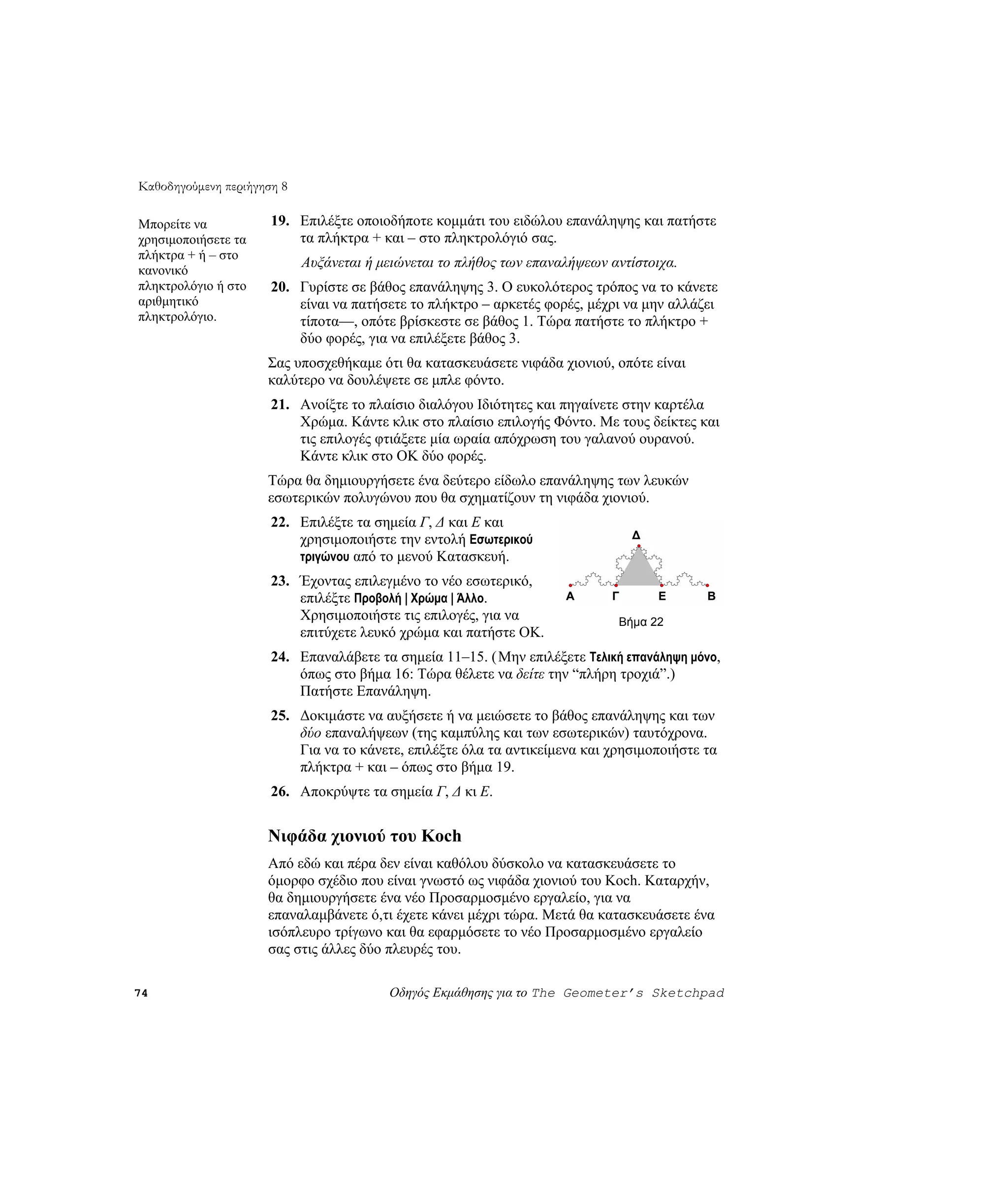 Καθοδηγούμενη περιήγηση 8

Μπορείτε να           19. Επιλέξτε οποιοδήποτε κομμάτι του ειδώλου επανάληψης και πατήστε
χρησιμοποιήσετε τα        τα πλήκτρα + και – στο πληκτρολόγιό σας.
πλήκτρα + ή – στο
                            Αυξάνεται ή μειώνεται το πλήθος των επαναλήψεων αντίστοιχα.
κανονικό
πληκτρολόγιο ή στο    20. Γυρίστε σε βάθος επανάληψης 3. Ο ευκολότερος τρόπος να το κάνετε
αριθμητικό                είναι να πατήσετε το πλήκτρο – αρκετές φορές, μέχρι να μην αλλάζει
πληκτρολόγιο.             τίποτα—, οπότε βρίσκεστε σε βάθος 1. Τώρα πατήστε το πλήκτρο +
                          δύο φορές, για να επιλέξετε βάθος 3.
                     Σας υποσχεθήκαμε ότι θα κατασκευάσετε νιφάδα χιονιού, οπότε είναι
                     καλύτερο να δουλέψετε σε μπλε φόντο.
                      21. Ανοίξτε το πλαίσιο διαλόγου Ιδιότητες και πηγαίνετε στην καρτέλα
                          Χρώμα. Κάντε κλικ στο πλαίσιο επιλογής Φόντο. Με τους δείκτες και
                          τις επιλογές φτιάξετε μία ωραία απόχρωση του γαλανού ουρανού.
                          Κάντε κλικ στο OK δύο φορές.
                     Τώρα θα δημιουργήσετε ένα δεύτερο είδωλο επανάληψης των λευκών
                     εσωτερικών πολυγώνου που θα σχηματίζουν τη νιφάδα χιονιού.
                      22. Επιλέξτε τα σημεία Γ, Δ και E και
                          χρησιμοποιήστε την εντολή Εσωτερικού                  Δ
                          τριγώνου από το μενού Κατασκευή.
                      23. Έχοντας επιλεγμένο το νέο εσωτερικό,
                          επιλέξτε Προβολή | Χρώμα | Άλλο.           A      Γ       E      B
                          Χρησιμοποιήστε τις επιλογές, για να                Βήμα 22
                          επιτύχετε λευκό χρώμα και πατήστε OK.
                      24. Επαναλάβετε τα σημεία 11–15. ( Μην επιλέξετε Τελική επανάληψη μόνο,
                          όπως στο βήμα 16: Τώρα θέλετε να δείτε την “πλήρη τροχιά”.)
                          Πατήστε Επανάληψη.
                      25. Δοκιμάστε να αυξήσετε ή να μειώσετε το βάθος επανάληψης και των
                          δύο επαναλήψεων (της καμπύλης και των εσωτερικών) ταυτόχρονα.
                          Για να το κάνετε, επιλέξτε όλα τα αντικείμενα και χρησιμοποιήστε τα
                          πλήκτρα + και – όπως στο βήμα 19.
                      26. Αποκρύψτε τα σημεία Γ, Δ κι E.


                     Νιφάδα χιονιού του Koch
                     Από εδώ και πέρα δεν είναι καθόλου δύσκολο να κατασκευάσετε το
                     όμορφο σχέδιο που είναι γνωστό ως νιφάδα χιονιού του Koch. Καταρχήν,
                     θα δημιουργήσετε ένα νέο Προσαρμοσμένο εργαλείο, για να
                     επαναλαμβάνετε ό,τι έχετε κάνει μέχρι τώρα. Μετά θα κατασκευάσετε ένα
                     ισόπλευρο τρίγωνο και θα εφαρμόσετε το νέο Προσαρμοσμένο εργαλείο
                     σας στις άλλες δύο πλευρές του.

74                                       Οδηγός Εκμάθησης για το The Geometer’s Sketchpad
 