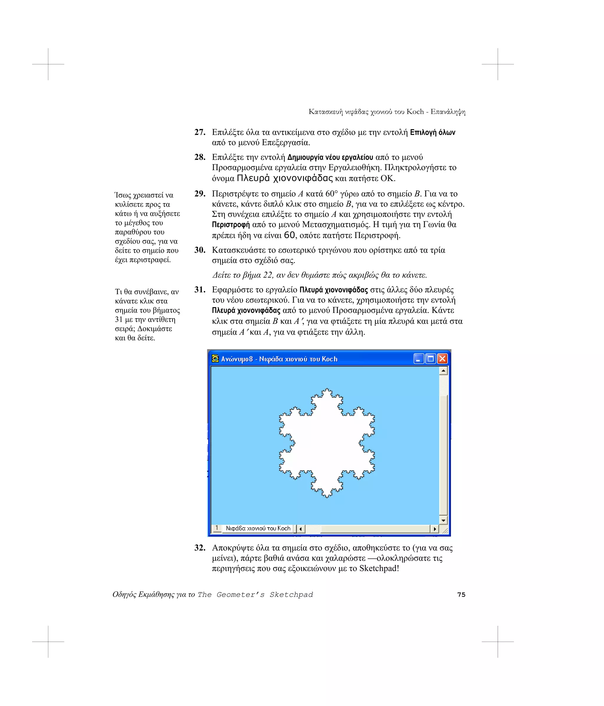 Κατασκευή νιφάδας χιονιού του Koch - Επανάληψη

                      27. Επιλέξτε όλα τα αντικείμενα στο σχέδιο με την εντολή Επιλογή όλων
                          από το μενού Επεξεργασία.
                      28. Επιλέξτε την εντολή Δημιουργία νέου εργαλείου από το μενού
                          Προσαρμοσμένα εργαλεία στην Εργαλειοθήκη. Πληκτρολογήστε το
                          όνομα Πλευρά χιονονιφάδας και πατήστε OK.
Ίσως χρειαστεί να     29. Περιστρέψτε το σημείο A κατά 60° γύρω από το σημείο B. Για να το
κυλίσετε προς τα          κάνετε, κάντε διπλό κλικ στο σημείο B, για να το επιλέξετε ως κέντρο.
κάτω ή να αυξήσετε        Στη συνέχεια επιλέξτε το σημείο A και χρησιμοποιήστε την εντολή
το μέγεθος του            Περιστροφή από το μενού Μετασχηματισμός. Η τιμή για τη Γωνία θα
παραθύρου του             πρέπει ήδη να είναι 60, οπότε πατήστε Περιστροφή.
σχεδίου σας, για να
δείτε το σημείο που   30. Κατασκευάστε το εσωτερικό τριγώνου που ορίστηκε από τα τρία
έχει περιστραφεί.         σημεία στο σχέδιό σας.
                          Δείτε το βήμα 22, αν δεν θυμάστε πώς ακριβώς θα το κάνετε.
Τι θα συνέβαινε, αν   31. Εφαρμόστε το εργαλείο Πλευρά χιονονιφάδας στις άλλες δύο πλευρές
κάνατε κλικ στα           του νέου εσωτερικού. Για να το κάνετε, χρησιμοποιήστε την εντολή
σημεία του βήματος        Πλευρά χιονονιφάδας από το μενού Προσαρμοσμένα εργαλεία. Κάντε
31 με την αντίθετη        κλικ στα σημεία B και A ′, για να φτιάξετε τη μία πλευρά και μετά στα
σειρά; Δοκιμάστε          σημεία A ′ και A, για να φτιάξετε την άλλη.
και θα δείτε.




                      32. Αποκρύψτε όλα τα σημεία στο σχέδιο, αποθηκεύστε το (για να σας
                          μείνει), πάρτε βαθιά ανάσα και χαλαρώστε —ολοκληρώσατε τις
                          περιηγήσεις που σας εξοικειώνουν με το Sketchpad!

Οδηγός Εκμάθησης για το The Geometer’s Sketchpad                                                75
 