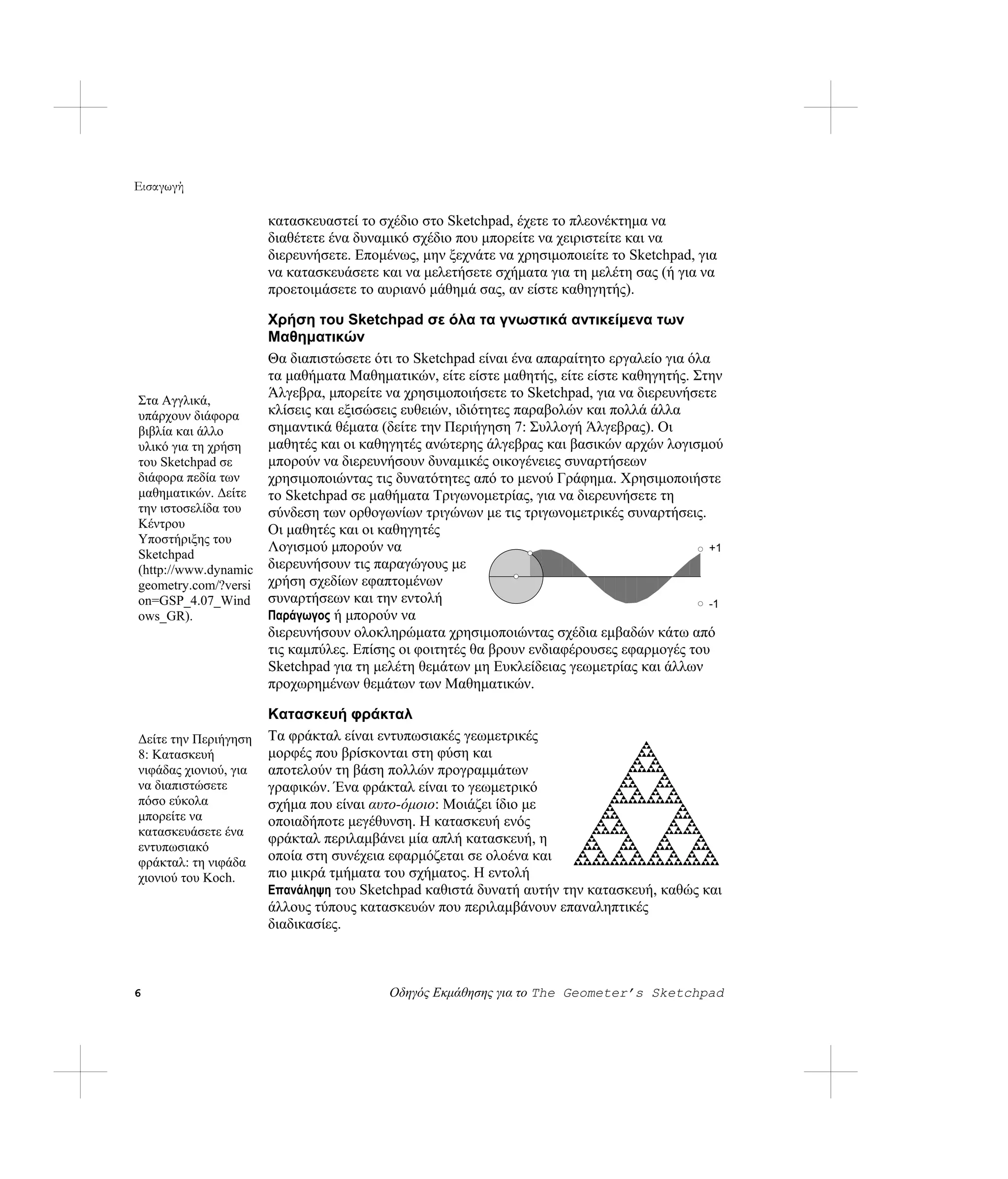 Εισαγωγή

                       κατασκευαστεί το σχέδιο στο Sketchpad, έχετε το πλεονέκτημα να
                       διαθέτετε ένα δυναμικό σχέδιο που μπορείτε να χειριστείτε και να
                       διερευνήσετε. Επομένως, μην ξεχνάτε να χρησιμοποιείτε το Sketchpad, για
                       να κατασκευάσετε και να μελετήσετε σχήματα για τη μελέτη σας (ή για να
                       προετοιμάσετε το αυριανό μάθημά σας, αν είστε καθηγητής).

                    Χρήση του Sketchpad σε όλα τα γνωστικά αντικείμενα των
                    Μαθηματικών
                    Θα διαπιστώσετε ότι το Sketchpad είναι ένα απαραίτητο εργαλείο για όλα
                    τα μαθήματα Μαθηματικών, είτε είστε μαθητής, είτε είστε καθηγητής. Στην
Στα Αγγλικά,
                    Άλγεβρα, μπορείτε να χρησιμοποιήσετε το Sketchpad, για να διερευνήσετε
υπάρχουν διάφορα    κλίσεις και εξισώσεις ευθειών, ιδιότητες παραβολών και πολλά άλλα
βιβλία και άλλο     σημαντικά θέματα (δείτε την Περιήγηση 7: Συλλογή Άλγεβρας). Οι
υλικό για τη χρήση  μαθητές και οι καθηγητές ανώτερης άλγεβρας και βασικών αρχών λογισμού
του Sketchpad σε    μπορούν να διερευνήσουν δυναμικές οικογένειες συναρτήσεων
διάφορα πεδία των   χρησιμοποιώντας τις δυνατότητες από το μενού Γράφημα. Χρησιμοποιήστε
μαθηματικών. Δείτε  το Sketchpad σε μαθήματα Τριγωνομετρίας, για να διερευνήσετε τη
την ιστοσελίδα του  σύνδεση των ορθογωνίων τριγώνων με τις τριγωνομετρικές συναρτήσεις.
Κέντρου             Οι μαθητές και οι καθηγητές
Υποστήριξης του
Sketchpad
                    Λογισμού μπορούν να                                                   +1
(http://www.dynamic διερευνήσουν τις παραγώγους με
geometry.com/?versi χρήση σχεδίων εφαπτομένων
on=GSP_4.07_Wind συναρτήσεων και την εντολή                                               -1
ows_GR).            Παράγωγος ή μπορούν να
                    διερευνήσουν ολοκληρώματα χρησιμοποιώντας σχέδια εμβαδών κάτω από
                    τις καμπύλες. Επίσης οι φοιτητές θα βρουν ενδιαφέρουσες εφαρμογές του
                    Sketchpad για τη μελέτη θεμάτων μη Ευκλείδειας γεωμετρίας και άλλων
                    προχωρημένων θεμάτων των Μαθηματικών.

                       Κατασκευή φράκταλ
Δείτε την Περιήγηση    Τα φράκταλ είναι εντυπωσιακές γεωμετρικές
8: Κατασκευή           μορφές που βρίσκονται στη φύση και
νιφάδας χιονιού, για   αποτελούν τη βάση πολλών προγραμμάτων
να διαπιστώσετε        γραφικών. Ένα φράκταλ είναι το γεωμετρικό
πόσο εύκολα            σχήμα που είναι αυτο-όμοιο: Μοιάζει ίδιο με
μπορείτε να            οποιαδήποτε μεγέθυνση. Η κατασκευή ενός
κατασκευάσετε ένα
                       φράκταλ περιλαμβάνει μία απλή κατασκευή, η
εντυπωσιακό
φράκταλ: τη νιφάδα     οποία στη συνέχεια εφαρμόζεται σε ολοένα και
χιονιού του Koch.      πιο μικρά τμήματα του σχήματος. Η εντολή
                       Επανάληψη του Sketchpad καθιστά δυνατή αυτήν την κατασκευή, καθώς και
                       άλλους τύπους κατασκευών που περιλαμβάνουν επαναληπτικές
                       διαδικασίες.



6                                         Οδηγός Εκμάθησης για το The Geometer’s Sketchpad
 
