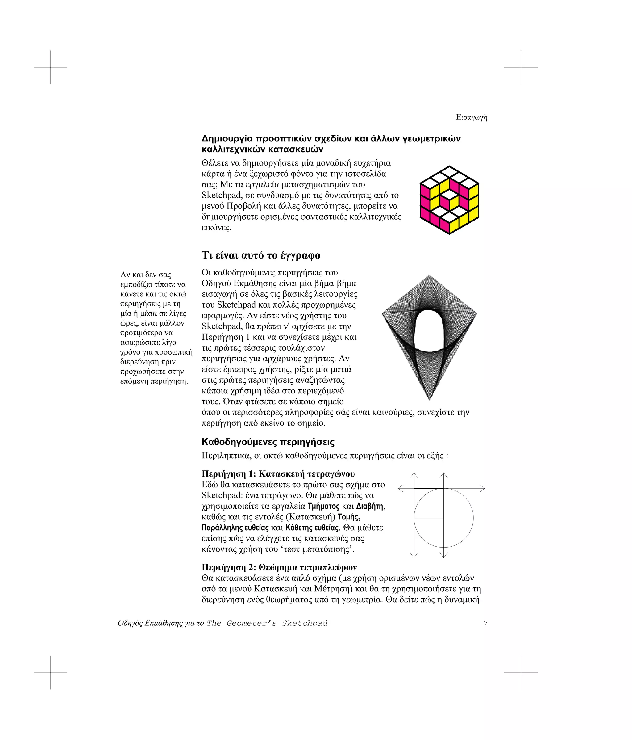 Εισαγωγή

                      Δημιουργία προοπτικών σχεδίων και άλλων γεωμετρικών
                      καλλιτεχνικών κατασκευών
                      Θέλετε να δημιουργήσετε μία μοναδική ευχετήρια
                      κάρτα ή ένα ξεχωριστό φόντο για την ιστοσελίδα
                      σας; Με τα εργαλεία μετασχηματισμών του
                      Sketchpad, σε συνδυασμό με τις δυνατότητες από το
                      μενού Προβολή και άλλες δυνατότητες, μπορείτε να
                      δημιουργήσετε ορισμένες φανταστικές καλλιτεχνικές
                      εικόνες.


                      Τι είναι αυτό το έγγραφο
Αν και δεν σας        Οι καθοδηγούμενες περιηγήσεις του
εμποδίζει τίποτε να   Οδηγού Εκμάθησης είναι μία βήμα-βήμα
κάνετε και τις οκτώ   εισαγωγή σε όλες τις βασικές λειτουργίες
περιηγήσεις με τη     του Sketchpad και πολλές προχωρημένες
μία ή μέσα σε λίγες   εφαρμογές. Αν είστε νέος χρήστης του
ώρες, είναι μάλλον    Sketchpad, θα πρέπει ν' αρχίσετε με την
προτιμότερο να
                      Περιήγηση 1 και να συνεχίσετε μέχρι και
αφιερώσετε λίγο
χρόνο για προσωπική   τις πρώτες τέσσερις τουλάχιστον
διερεύνηση πριν       περιηγήσεις για αρχάριους χρήστες. Αν
προχωρήσετε στην      είστε έμπειρος χρήστης, ρίξτε μία ματιά
επόμενη περιήγηση.    στις πρώτες περιηγήσεις αναζητώντας
                      κάποια χρήσιμη ιδέα στο περιεχόμενό
                      τους. Όταν φτάσετε σε κάποιο σημείο
                      όπου οι περισσότερες πληροφορίες σάς είναι καινούριες, συνεχίστε την
                      περιήγηση από εκείνο το σημείο.

                      Καθοδηγούμενες περιηγήσεις
                      Περιληπτικά, οι οκτώ καθοδηγούμενες περιηγήσεις είναι οι εξής :
                      Περιήγηση 1: Κατασκευή τετραγώνου
                      Εδώ θα κατασκευάσετε το πρώτο σας σχήμα στο
                      Sketchpad: ένα τετράγωνο. Θα μάθετε πώς να
                      χρησιμοποιείτε τα εργαλεία Τμήματος και Διαβήτη,
                      καθώς και τις εντολές (Κατασκευή) Τομής,
                      Παράλληλης ευθείας και Κάθετης ευθείας. Θα μάθετε
                      επίσης πώς να ελέγχετε τις κατασκευές σας
                      κάνοντας χρήση του ‘τεστ μετατόπισης’.
                      Περιήγηση 2: Θεώρημα τετραπλεύρων
                      Θα κατασκευάσετε ένα απλό σχήμα (με χρήση ορισμένων νέων εντολών
                      από τα μενού Κατασκευή και Μέτρηση) και θα τη χρησιμοποιήσετε για τη
                      διερεύνηση ενός θεωρήματος από τη γεωμετρία. Θα δείτε πώς η δυναμική

Οδηγός Εκμάθησης για το The Geometer’s Sketchpad                                              7
 