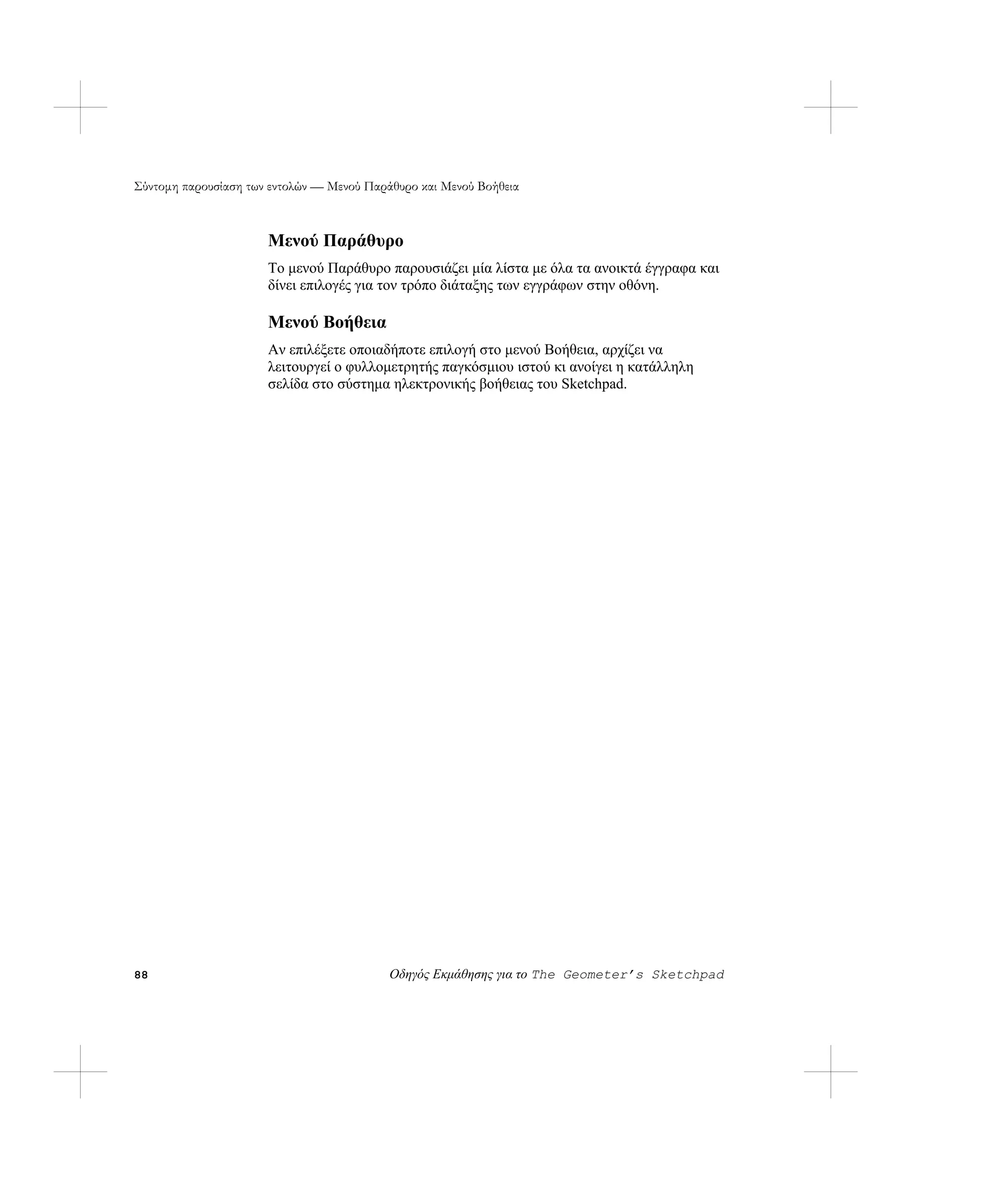 Σύντομη παρουσίαση των εντολών — Μενού Παράθυρο και Μενού Βοήθεια



                      Μενού Παράθυρο
                      Το μενού Παράθυρο παρουσιάζει μία λίστα με όλα τα ανοικτά έγγραφα και
                      δίνει επιλογές για τον τρόπο διάταξης των εγγράφων στην οθόνη.

                      Μενού Βοήθεια
                      Αν επιλέξετε οποιαδήποτε επιλογή στο μενού Βοήθεια, αρχίζει να
                      λειτουργεί ο φυλλομετρητής παγκόσμιου ιστού κι ανοίγει η κατάλληλη
                      σελίδα στο σύστημα ηλεκτρονικής βοήθειας του Sketchpad.




88                                         Οδηγός Εκμάθησης για το The Geometer’s Sketchpad
 