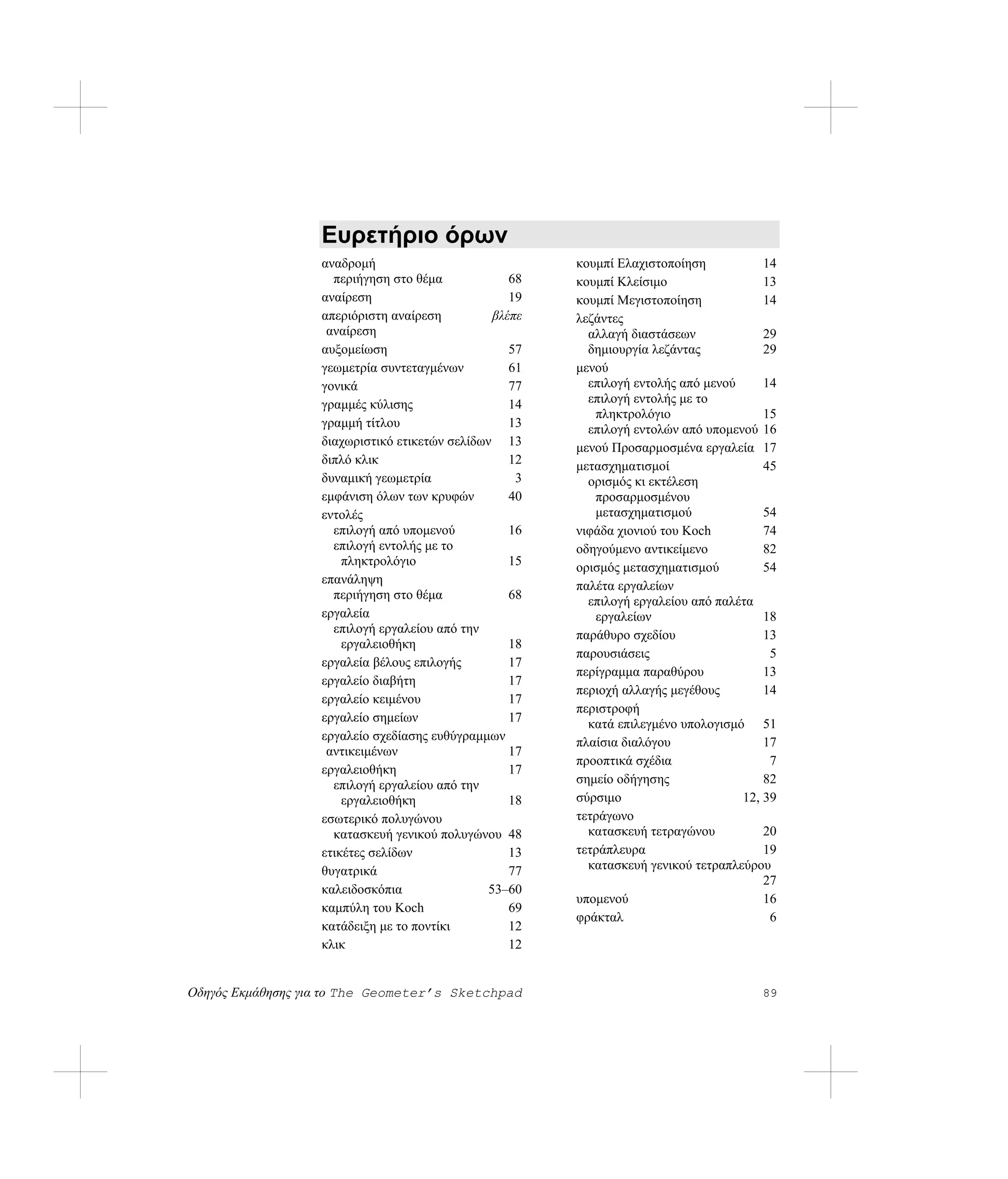 Ευρετήριο όρων
                   αναδρομή                              κουμπί Ελαχιστοποίηση           14
                     περιήγηση στο θέμα             68   κουμπί Κλείσιμο                 13
                   αναίρεση                         19   κουμπί Μεγιστοποίηση            14
                   απεριόριστη αναίρεση          βλέπε   λεζάντες
                    αναίρεση                               αλλαγή διαστάσεων             29
                   αυξομείωση                       57     δημιουργία λεζάντας           29
                   γεωμετρία συντεταγμένων          61   μενού
                   γονικά                           77     επιλογή εντολής από μενού     14
                   γραμμές κύλισης                  14     επιλογή εντολής με το
                                                            πληκτρολόγιο                 15
                   γραμμή τίτλου                    13     επιλογή εντολών από υπομενού 16
                   διαχωριστικό ετικετών σελίδων 13      μενού Προσαρμοσμένα εργαλεία 17
                   διπλό κλικ                       12   μετασχηματισμοί                 45
                   δυναμική γεωμετρία                3     ορισμός κι εκτέλεση
                   εμφάνιση όλων των κρυφών         40      προσαρμοσμένου
                   εντολές                                  μετασχηματισμού              54
                     επιλογή από υπομενού           16   νιφάδα χιονιού του Koch         74
                     επιλογή εντολής με το               οδηγούμενο αντικείμενο          82
                       πληκτρολόγιο                 15   ορισμός μετασχηματισμού         54
                   επανάληψη                             παλέτα εργαλείων
                     περιήγηση στο θέμα             68     επιλογή εργαλείου από παλέτα
                   εργαλεία                                 εργαλείων                    18
                     επιλογή εργαλείου από την           παράθυρο σχεδίου                13
                       εργαλειοθήκη                 18
                                                         παρουσιάσεις                     5
                   εργαλεία βέλους επιλογής         17
                                                         περίγραμμα παραθύρου            13
                   εργαλείο διαβήτη                 17
                                                         περιοχή αλλαγής μεγέθους        14
                   εργαλείο κειμένου                17
                                                         περιστροφή
                   εργαλείο σημείων                 17     κατά επιλεγμένο υπολογισμό 51
                   εργαλείο σχεδίασης ευθύγραμμων        πλαίσια διαλόγου                17
                    αντικειμένων                    17
                                                         προοπτικά σχέδια                 7
                   εργαλειοθήκη                     17
                     επιλογή εργαλείου από την           σημείο οδήγησης                 82
                       εργαλειοθήκη                 18   σύρσιμο                     12, 39
                   εσωτερικό πολυγώνου                   τετράγωνο
                     κατασκευή γενικού πολυγώνου 48        κατασκευή τετραγώνου          20
                   ετικέτες σελίδων                 13   τετράπλευρα                     19
                   θυγατρικά                        77     κατασκευή γενικού τετραπλεύρου
                                                                                         27
                   καλειδοσκόπια                53–60
                                                         υπομενού                        16
                   καμπύλη του Koch                 69
                                                         φράκταλ                          6
                   κατάδειξη με το ποντίκι          12
                   κλικ                             12


Οδηγός Εκμάθησης για το The Geometer’s Sketchpad                                        89
 