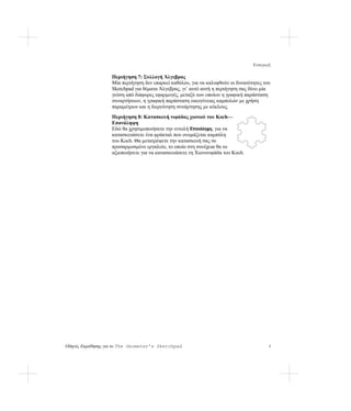 Εισαγωγή

                   Περιήγηση 7: Συλλογή Άλγεβρας
                   Μία περιήγηση δεν επαρκεί καθόλου, για να καλυφθούν οι δυνατότητες του
                   Sketchpad για θέματα Άλγεβρας, γι’ αυτό αυτή η περιήγηση σας δίνει μία
                   γεύση από διάφορες εφαρμογές, μεταξύ των οποίων η γραφική παράσταση
                   συναρτήσεων, η γραφική παράσταση οικογένειας καμπυλών με χρήση
                   παραμέτρων και η διερεύνηση συνάρτησης με κύκλους.
                   Περιήγηση 8: Κατασκευή νιφάδας χιονιού του Koch—
                   Επανάληψη
                   Εδώ θα χρησιμοποιήσετε την εντολή Επανάληψη, για να
                   κατασκευάσετε ένα φράκταλ που ονομάζεται καμπύλη
                   του Koch. Θα μετατρέψετε την κατασκευή σας σε
                   προσαρμοσμένο εργαλείο, το οποίο στη συνέχεια θα το
                   αξιοποιήσετε για να κατασκευάσετε τη Χιονονιφάδα του Koch.




Οδηγός Εκμάθησης για το The Geometer’s Sketchpad                                        9
 